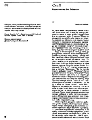 [35] Смрш
Карл Фридрих фон Вајцзекер
стварна; на тај начин стварно убијање, прет-
стављено као "вестерн", изгледа такође не-
стварно, ито његовоггледаоцачини, неосет-
љивим, него огуглалим.
[Извор: иОеа№ Јп№г", у: Мап'5 Сопсеш жНћ Оеа№, еС1.
ћу АтокЈ Тоупбее, 1_оп<Јоп, 1969, р. 145-149]
Превео са енглеског
Душан Ђорђевић Милеуснић
□
Ре тог!е пИпјзј ђепе.
Да ли се човек сме усудити да говори о смр-
ти? Хоће ли се, оно о чему ћу да говорим,
одржати када је реч о мојој о смрти? Када
је у питању смрт мојих ближњих? Може ли
сеодржати оноштоћу рећи кадаје реч осмр-
ти која нас све обухвата и на коју ми, чешће
негоштото признајемо, пребацујемоодговор-
ност?Управостога: дали човексмедасеусу-
ди да не говори о смрти? Можемо ли уоп-
ште прозборити по коју озбиљну реч о жи-
воту, а да при том не гледамо смрти у очи?
Будаје био син краља. Легенда каже да
је одрастао у палати и околним вртовима,
далеко од погледа најад ибеду. Принцје већ
био ожењен и имао двоје малишана када
му се испунила жеља да посети град. По-
знато нам је да се на улицама старих ори-
јенталних градова беда откривапа у свом
правом светлу. Буда је спазио једног бо-
лесника. "Шта је то?" - питао је свог прати-
оца у колима. "Болесник." "Да ли ћу и ја
морати да будем такав?" "Мораћеш." Потом
је видео погребну поворку. "Штаје то?" “Тело
мртвог човека." "Да ли ћу и ја морати да
постанем такав?" "Мораћеш." На крају је ви-
део свештеника-луталицу са чијег су лица
зрачили спокој и знање. "А шта је то?" - на-
ставио је са питањима. "Свештеник." "Да ли
ћу ја моћи да будем такав?" "Моћи ћеш."
Принц се потом вратио у палату. Још исте
ноћи оставиоје сво богатство, напустио оца,
мла ^у супругу и децу и кренуо путем бес-
кућника. После вишегодишњих мукотрпних
напора изборио је себи потпуно просвет-
љење. Имајући за циљ добробит свих људи,
нареднихје педесет година подучаваоо пат-
њи, жеђи и просветљењу.
Није потребно да идемо на Исток да би-
смо учили о смрти. Из Сократових опрош-
тајних говора сазнајемо да филозофски ми-
слити није ништа друго до учити о умирању.
У Христовим параболама наилазимо и на
причу о богатом сељаку који је хтео да по-
дигне нове амбаре за своје жито, да би се
потом својој души обратио: "Мила душо,
имаш велико имање на много година. Буди
 