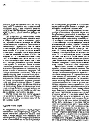 [36]
спокојна, једи, пиј и весели се!" Али, Бог му
на то рече: "Безумниче! Још ће ове ноћи од
тебе узети душу, а све то што си спремио
коме ли ће само припасти?" (Јеванђел>е по
Луки, 12,16-21). Свако би могао да буде тај
сељак.
Сва је прилика да човечанство никад
као данас није било толико немоћно када
је о смрти реч. У свим је временима, доду-
ше, одговор великих религија на питање
смрти био стран човековом свакодневном
размишљању. Тај је одговор увек био мито-
лошки обојен да би се лакше могао под-
нети. Нашем је добу постао стран и мито-
лошки језик. Модерна свест не разуме ни
обојени ни необојени одговор. Требало би,
међутим, да се, при овом данашњем стању
свести, заложимо да о смрти, ако не ћопит
- односно пријатељски, можда чак ствар-
но - говоримо барем ћепе, заправо на неки
прикладнији, бољи начин, барем искрено.
Чврсто језгро данашње свести чине приро-
дне науке. Покушаћу да, са три аспекта, го-
ворим у својству данашњег научника. Нај-
пре као школовани природњак. Та би група
наукЗ могла да каже и понешто значајно у
вези са смрћу. Затим, уоквиру спознаје духо-
вне повести, посве отворен спрам искустве-
ног блага свих религија, а нипошто искљу-
чиво моје хришћанске постојбине. И најзад,
на филозофски начин, односно да сазнања
не би смела да буду само редослед чиње-
ница, нити да би једно сазнање требало уз-
дизати на рачун другог; треба настојати да
се она доведу у међусобне односе.
Желео бих да овај свој прилог усмерим
на три аспекта: Одакле стиже смрт? Какво
значење има смрт у човековом животу? Ку-
да нас води смрт?
Одакле стиже смрт?
На ово је питање данашња наука дала део
одговора за који ранији периоди људске ис-
торије нису знапи. Језгровито речено: чове-
ково Ја и смрт јесу два тесно повезана, сми-
саона производа у еволуцији органског жи-
вота. Дозволите ми да ову реченицу поступ-
но, чак педантно, разјасним. У то објашње-
њеукључићу и сучелзавањеса старијим, фи-
лозофско-теолошким мишљењима.
Свимаје познат оквир повеснихчињени-
ца који су засновале природне науке. Чо-
век је настао од животиње, а животиња од
протозоа. Људи, животиње, биљке иједноће-
лијски организми сачињени су од молекула.
Од молекула су настали сви облици живо-
та, и то пошто је, како се процењује, четири
и по милијарди година, заједно са својом
централном звездом - Сунцем, из ужарене
магме формирана Земља. Сунце је само
једна од стотину милијарди других звезда
у оквиру галаксије Млечни пут која је опет
један од стотину милиона других сличних
система који крстаре барем оним делом
Универзума доступним нашим инструмен-
тима. Нама познатом делу космоса могли
бисмо да припишемо старост од десет мили-
јарди година. Почеци се губе у хипотезама.
Филозофски гледано, још важнија од ок-
вира јесте структура повести природе. Сви
облици ууниверзуму постојеунутар времена.
Њихова су заједничка обележја: могућност,
постојање, пролазност. У појмовној анапизи
људи извесне облике називају могућим; зве-
зда или кристал кварца могуће су агломе-
рације материје. Овој формалној, законима
природе подређеној могућности мора се при-
додати и реална, повесна могућност; пред
нама је усијана магма из које може настати
звезда, такође и растопљена лава из које се
може формирати кварцни кристал. Повесна
могућност претпоставља нешто што је већ
створено: магма и течна лава морају бити
присутне. Све оно штоје створеноу исто вре-
ме је и пролазно, јер у противном не би би-
ло могућности за ново. Магма се највећим
делом дели на звезде, течна лава постаје
чврста материја или се дели у више већих
токова. Могућност почива на узајамној игри
постојања и пролазности. Ако се човек уоп-
ште усуди да за повесну могућност каже да
је живот, а пролазност створеног означи као
смрт, тада би се за смрт могло рећи даје она
предуслов за живот. Реченица из Тоблер-
-Гетеове химнео природи: "Смртје самотрик
да би се добило што више од живота", мо-
 