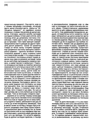 [39]
представљају предност. Оне врсте, које су
у таквим процесима способније, потискују
друге, мање способне врсте. Јавља се “се-
лекциона предност" за одређене начине
понашања, а самимтимдолази додагвеграз-
витка. Случајне, односно могуће, мутације
наследних особина, готово увек штетне, могу
понекад ипак да допринесу настанку спо-
собнијих, нових врста које потом успевају
да се прошире. Тако први принцип саморе-
продуковања врсте доводи до другог прин-
ципа даљег развитка. Током тог развитка
ствара се читав ланац “открића природе"
која доприносе настанку принципа самооч-
увања јединке - односно активног начина
понашања јединке у циљу очувања њене
сопствене егзистенције. У то спада и појача-
на способност постизања успеха таквих је-
динки код којих је размена материја таква
да им омогућује одговарајуће хемијске про-
цесе, а самим тим раст и мобилност. Повољ-
на исходишна материја за повећан органски
хемизам јесте супстанца која је већ по себи
органског порекла. То потрошачима других
организама пружа шансу, дакле оним жи-
вотињама које живе од биљака, а такође и
грабљивицама које се хране другим животи-
њама. Сада је јединка угрожена другим је-
динкама, па се предност стиче самозашти-
том постигнутомснагом, отровом, оружјем, ве-
личином, брзином. Еволуцијаје, дакпе, ство-
рила шему јединке као последњу од своја
три принципа. Али, тек оне јединке које су
упућене да брину о очувању своје егзис-
тенције, могу стварно и да умру. За њих је
смрт догађај, јер су оне упућене да се против
ње боре. Тако је еволуција створила смрт.
Дарвина је на његову теорију селекције
управо подстакла песимистичка економија
Малтуса који је тврдио да ће се жива бића,
укључујући ичовека, умножавати сведок не
стигну до егзистенцијалног минимума. Ова
је мисао налик на поглед у бездан који је ев-
ропска традиција сама пред собом скрила.
У хришћанском аристотелизму Бог је налик
на баштована или на оца породице који сво-
јим ближњима у довољној мери удељује део
оног што им припада. Са аспекта јединке,
Буда је дубље сагледао проблем, а такође
и ранохришћанске традиције које су сдм
свет и господаре тог света осетиле као не-
што рђаво. Супротстављање дарвинизму
ималоје за циљ одбрану идеализоване сли-
ке света. Сам дарвинизам поседовао је, до-
душе, оптимистички патос напретка, али је
радо заборављао да даљи развитак врста
и њихова еколошка равнотежа прелази пре-
ко лешева јединки. Мора, се дакле, постати
победник да би се радовало постојећим ле-
потама света. Уверен сам да Дарвинов реа-
лизам крије и позив на једну, такорећи из-
нуђену, филозофију и теологију. Супротност
финализма и каузалности само је привидна
супротност. Управо је захтев теорије селе-
кције да се финални опис понашања орга-
низама оправда као феноменологија, при
чему се тумачи начин постанка прикладних
организама. Овакво опречно тумачење де-
лотворног и крајњег узрока, такво утемеље-
ње могућности везане на постанак, нипошто
није неаристотелско, оно само доводи до
новог, дубљег понирања у проблем премош-
ћавања међе када је у питању постојаност
врста. Теологија једног Бога, који инсистира
на сврсисходности, изгледа ми као антро-
поморфизам који је са религијским учењем
о Божјој свемоћи тешко сјединити колико и
са филозофском представом о Божјем зна-
њу. Сврхе су у суштини човекове оријента-
ционе карактеристике чији појмовни смисао
претпоставља чињеницу да оне још увек ни-
су достигнуте. Сврхе су појмови за могућ-
ности, пасу, самимтим, антропоморфне. Онај
ко Б;>га директно чини одговрним за свр-
сисходност, морао би и да неког Антибога
учини одговорним за бескрајно обиље неу-
спеха, патњи, пропалих покушаја; он је, ако
мисли консеквентно, приморан на теолошки
дуализам.
Смрт је дело еволуције, и то ујош изра-
женијем смислу него што сам малочас спо-
менуо. “Открића природе”јесу структуре ко-
је убрзавају еволуцију. Од две, отприлике
исте, за живот способне врсте, предност ће
имати она која ће се надаље брже разви-
јати. Ту спада и "опробавање" многихмутана-
та. Уз највиши проценат вероватноће, пол-
но је размножавање, за разлику од много
 