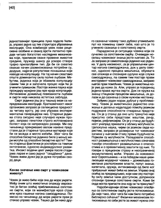 [40]
једноставнијег принципа пуке прделе ћели-
ја, управоједна од тих структура убрзавања
еволуције. Она комбинује увек нове реце-
сивне особине и свакој врсти латентно пре-
даје читаво богатство наследних механиза-
ма који, приликом сваке промене животне
средине, пружају шансу да ускоро створе
трајно прилагођени тип. Да би се схватио
овакав начин размножавања потребни су,
додуше, најјачи регулативи понашања који
наводе на копулацију. На тај начин схватамо
опште доминантну силу полне љубави. Ме-
ђутим, јединка која је обавила копулацију
самим тим је и започела процес који ће је
учинити сувишном. Постоје женке паука које
прождиру мужјаке још пре краја копулације.
Интензивни доживљај повезаности љубави
и смрти није никаква естетска заблуда.
Смрт јединке још је у тешњој вези са на-
предовањем еволуције. Кратковечност неког
организма заправо је селекциона предност
за читаву врсту, јер она убрзава експери-
ментални генерацијски низ. Старење једин-
ке стога сигурно није случајно нужан про-
цес, заправо генетски строго испланирана
болест која се непрекидно развија. Ми ову
чињеницу прекривамо велом наивне пред-
ставе да је старење трошење материје које
би се можда и могло избећи. Због чега би
способне бесмртнејединке биле у мањој ме-
ри могуће од способне бесмртне врсте? Тем-
по старења фактички је усклађен са темпом
онтогенезе, односно индивидуалног разви-
тка. Инсект водени цвет умире после стади-
јума ларве и само једног "свадбеног" дана.
Човек живи дуже јер је дуже потребан сво-
јој деци.
Какво значење има смрт у човековом
животу?
Човек је живо биће које зна да мора умрети.
Међу оним што животиње опажају верова-
тно је битан осећај приближавања сопстве-
не смрти, који се манифестује кроз страх
или кроз гашење нагона самоодржања. По-
мисао на чињеницу да мора умрети први је
стекао управо човек. Тешко да би неко дру-
го сазнање човеку тако дубоко утемељило
пут ка поимању самог себе, као што је то
учинило сазнање о сопственој смрти.
Парадоксна је ситуација човека који се
сучелио са сопственом смрћу. Очевидан но-
силац човековог знања јесте његово Ја. То
Ја заправоје самоспознајајединке каоједин-
ке. У делу несвесног, Ја је управљачки цен-
тар нагона самоодржања, док у делу свес-
ног, односно процеса мишљења, обухвата
све опажаје и спознајне одлуке које служе
самоодржању, па самим тим постаје прави
инструментчовековогсамоодржања, залраво
његов први помоћник. Човекје животиња ко-
ја уме да каже Ја. Али, управо је појединац
једина права жртва смрти. Док се пружа ка
знању стицаном процесом мишљења, Ја до-
лази идо сазнања о свом нужном нестанку.
Зађимо један корак дубље у проблема-
тику. Човек је животињско јединство опа-
жања и делања надвладао помоћујезиком
подржане способности стварања предста-
ва. Он је у стању да оно што тренутно није
присутно себи представи: маштом, речју,
појмом, рефлексијом. Он је у стању да будућ-
ност унапред прихвати у облику могућности.
Целокупна наука, чијим се језиком овде ко-
ристим, заправо је развијање тог човековог
начина у његовом ставу према будућности.
Појмови су могућности. Поседовати способ-
ност размишљања о могућностима означава
такође способност размишљања о опасно-
стима и о превентивној заштити од њих. То
говори о прецизном страху и неограниченој
акумулативној моћи. Управо Ја нововеко-
вног Европл>анина- иса победом наше циви-
лизације модерног човека - доживљава го-
милање расположиве власти, попут знања,
капитапа, оружја, интензивније од било ког
пређашњегживогбићана земљи. Управоонај
осећај за предвидљиво, који нам сву постоје-
ћу силу земље чини доступном, доприноси
спознаји границе сопствене смрти. Коме би
онда могла припасти она којусити прикупио?
Најуобичајенији облик човековог опхође-
ња са сопственом смрћујесте потискивање.
Да није тако, због чега би нам било потребно
библијско сећање? Физички механизам по-
тискивања посебијесте за живот нужнаспо-
 