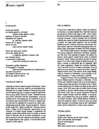 Жива смрш [5]
□
ИГДРАСИЛ
змам да висим
на овом дрвету, ветром
њихан свих девет ноћи;
дубоко посечен мачем
крварим за Одина,
ја, жртва самом себи,
везан за то дрво:
нико не зна
где његов корен води
нико ми није дао хлеба
нити да пијем ишта;
у највећу дубину гледао сам
да спазим руне,
с урликом и вриском
у вртлог несвести сам пао
Задобих добро бивање,
А и мудрост такође;
растаосам ирадоваосе усвомрасту;
од речи до речи
Ја вођен сам до речи, од
Дела до другог дела.
ПОРЕКЛО СМРТИ
Једном је жена имала децу близанце, неки
кажу брата исестру, који су се онесвестили.
Вероватносу само спавали. Њихова ихје мај-
ка оставила ујутро; а када се увече вратила,
они су још увек лежали тамо. Приметила је
око куће трагове сличне њиховима: стога је
помислила, они мора да су оживели и да су
се играпи док самја била отсутна. Једногда-
на она им се прикрапа и нашла их како рас-
прављајуунутар куће. Једно је рекпо: "Боље
је бити мртав". Другоје рекло: "Бољеје бити
жив". Када су је угледали, престали су да
говоре; и отада људи умиру с времена на
време, увек има неких који су живи и неких
који су мртви. Да је остала скривена, и да
им је допустила да заврше расправу, једно
би надвладало оно друго, и не би било или
живота или смрти.
ПАС И ЗМИЈА
У почетку, није било смрти. Смрт је живела
са Богом, иу прво време Бог није био вољан
да допусти Смрти да иде у свет. Али, Смрт
је молила Богадајој дозволи да иде, и Богсе
најзад сложио. У исто време, Бог је обећао
човеку да, иако је Смрти дозвољенода буде
у свету, он сам неће умрети. Бог је такође
обећао да ће Човеку послати неколико но-
вих кожа, које он и његова породица могу на-
вући када њиховим телима постане хладно.
Богстави нове коже у кошару изаповеди
Псу да је однесе Човеку и његовој породи-
ци. На путу, Пас веомаогладне. На срећу, он
срете неке друге животиње које су имале
велику гозбу. Беше му мило да им се прид-
ружи, иутоли глад. Када је довољнојео, он
оде у сенку и прилеже да се одмори. Док
се тамо одмарао, Змија се лукаво примак-
ла и питала га шта то има у кошари. Пас јој
рече шта је унутра, и зашто је носи Човеку.
Убрзо послетога, Пас заспа. Али, ондаЗмија,
која је чекала у близини, узе кошару с но-
вим кожама, и тихо склизну у грмље.
Недуго потом, Пас се пробуди иоткри да
му је Змија украла кошару с кожама, стога
отрча до Човека и рече му шта се догодило.
Човек онда оде до Бога и исприча муотоме,
и захтеваше да се Змија натера да му врати
коже. Али, Бог рече да он неће узети коже
од Змије, ида ће Човек морати да умре кад
постане стар. Од тог дана надаље Човек је
увек терао пизму против Змије, и покуша-
вао да је убије кад год ју је видео. Змија је,
са своје стране, увек избегавала Човека и
увек је живела сама. А пошто она још увек
има кошару са кожама које је Бог прибавио,
увек може заменити стару кожу новом.
ПЕСМА ДУХА
У време смрти,
Када сам сазнао да ће бити смрт,
Био сам веома изненађен.
Све је пропадало.
Мој дом,
Био сам тужан што га напуштам.
 