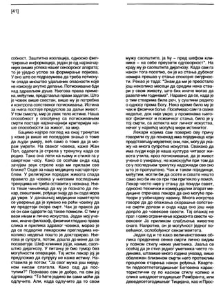 [41]
собност. Заштитна изолација, односно фил-
трирање информација, један је од најзначај-
нијихвишихуспеханашегсензорскогапарата;
то је уједно услов за формирање појмова.
У оно што се подразумева да треба потисну-
ти спада мноштво удаљених опасности које
неизискујуакутноделање. Потискивањебди
над здрављем душе. Његова права приме-
на, међутим, представљаправи задатак. Што
је човек више свестан, више му је потребна
иконтрола сопственог потискивања. Истина
за њега постаје предуслов за даљи живот.
У том смислу, мирје увек тело истине. Наша
способност у опхођењу са потискивањем
смрти постаје најзначајнији критеријум на-
ше способности за живот, за мир.
Бацимо најпре поглед на онај тренутак
у коме ја више не поседујем знање о томе
да људи умиру, већ само о томе да ја мо-
рам умрети. На сваког човека, каже Жан
Пол, одапета је стрела у тренутку када се
родио. Тако она лети ка њему и стиже га у
самртном часу. Како се осећам онда кад
зачујем звук стреле која ми прилази све
ближе? Овде за нашу медицину настаје про-
блем. У религијски поредак живота спада
правило да човека у његовим последњим
тренуцима не треба оставити у незнању. Ње-
га теши чињеница да му је познато да ле-
кар, свештеник, рођаци знају да он сада мора
да умре. У данашњој медицини наметнуло
се уверење да је хумано не рећи човеку да
му предстоји скора смрт. Чак је пракса да
се он сам одврати од такве помисли. С тим у
вези имам и лично искуства. Један мој уче-
ник, иначе филозоф, физички гледано права
слика и прилика здравог човека, морао је
да се подвргне лекарским прегледима не-
колико недеља пошто је докторирао. Ње-
гова је супруга, потом, дошла до мене да се
посаветује. Шеф клинике јој је, наиме, саоп-
штио дијагнозу. У питању је био тумор без
могућности операције. Тај исти лекар јој је
предложио да супругу не каже истину. На-
ставила је потом: "Ја свог мужа још нијед-
ном нисам слагала. Како сад да пос-
тупим?" Познавао сам је добро, па сам јој
одговорио: "То ћете једино ви сами моћи да
одлучите. Али, када одлучите да то свом
мужу саопштите, ја ћу - пред шефом кли-
нике - на себе преузети одговорност". На
крају мује саопштила дијагнозу. Када сам га
након тога посетио, он је из стања дубоког
немира прешао у стање спокојне сигурнос-
ти. Рекао је тада: “Знам да мије преостало
још неколико месеци да средим неке ства-
ри у свом животу, што бих иначе могао да
развлачим годинама". Наравнода се, кадаје
о тим стварима била реч, у суштини радило
о односу према Богу. Неко време било мује
чак ифизички боље. Посећиваосам га сваке
недеље, док није умро; у променама њего-
вог физичког и психичког стања, било је у
тој смрти, са аспекта мог личног искуства,
нечег у највећој могућој мери истинитог.
Лекари којима сам поверио ову причу
говорили су да понекад има појединаца који
представљајуизузетке; они, пак, могуда ука-
жу на многа супротна искуства. Свакако да
има људи које је наша култура читавог жи-
вота учила, кроз потискивање, да је живот
учење о умирању, не изискујући при том да
се у последњем тренутку надокнади све оно
што је пропуштено. Чак и такви појединци,
међутим, могли би да осете и схвате нешто
само ако би им се при том притекло у помоћ.
Лекар често није у стању да понуди савет,
односнотехнички и комерцијални апарат ме-
дицине спречава лекара да оно могуће пре-
твори у уобичајену навику. Многа искуства
говоре да до опажања скорашње сопстве-
не смрти долази и онда када оно још није
допрло до човекове свести. Тај опажај не
прат 1само ограничење хоризонта свести чо-
вековог Ја приликом слабљења животне
снаге. Напротив, он је могућност једног по-
већаног, ослобођеног сензитивитета.
Један од и те како величанствених об-
лика предочене сенке смрти лично видим
у позном стилу неких уметника. Јавља се
осећај да је стил једног уметника често го-
динама, штавише много година уназад, више
обележен близином смрти него протеклим
процесом старења након рођења. Кварте-
ти педесетпетогодишњег Бетовена карак-
теристични су по касном стилу колико и
слике шездесетогодишњег Рембранта, или
деведесетогодишњег Тицијана, као и Прос-
 