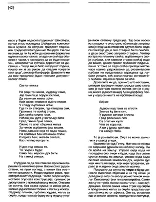 [42]
перо у Бури педесетогодишњег Шекспира,
па чак и као последња Шубертова компоно-
вана музика са непуних тридесет година,
или тридесетпетогодишњег Моцарта. Ни сам
не знам да ли ћу моћи да означим формалне
одлике касног стила: опадање осећаја оба-
везе и части, у настојању да се буде кпаси-
чан, невероватна густина директног са ди-
станце - "када ми је било шездесет година,
пошло ми је за руком да следим покрете
свогсрца", рекаоје Конфуције. Дозволите ми
да вам предочим један познати документ
касног стила:
Света чежња
Не реци то ником, мудрацу само,
Јер гомила је порузи склона,
Да величам живот хоћу,
Који након пламене смрти стиже.
У хладу љубавних ноћи,
Где ти си створен, где ствараш сам,
Прожима те осећај стран,
Док свећа мирно гори.
Нећеш још дуго у загрљају бити
Сред тмине пуне сенки,
Силно те опет обузима жеља
За чином љубавним још вишим.
Нема даљине која ти пада тешко,
На крилима ћеш опчињен стићи,
И одмах ћеш, жељан светла,
Као лептир изгорети.
И док год немаш то,
То: Умри и буди!
Само ћеш нејасан дух бити
На тамној земљи.
Усуђујем се да ове стихове прокомента-
ришем са неколико речи. Касни стил: једно-
ставни, на први поглед, стихови без умет-
ничке вредности. Недоследност риме, пре-
оптерећеност садржаја. Често скоро непре-
мостиво згуснута конструкција: сувишно је
дискуговати опремошћавањумисли. Оно што
се истиче, без сваке сумње је избор речи,
коликоједноставан толико илаган у исказу.
Садржај: пламен, љубавна жудња, жеља за
смрћу, представљају једну исту жудњу у по-
јачаном степену градације. Тај скок наоко
из стварног у онострано обзнањује заправо
штаје жудња за стварним одувек била; сада
се показује да је оно стварно било симбол,
а да је онострано заправо стварно. Лептир
изгара на пламену свеће, љубавници у сво-
јој љубави, али извесни страни осећај води
до вишег, дакпе правог љубавног сједиња-
вања. У томе се сада осећа призвук мисти-
чара којима уздржавање од овоземаљске
љубави не представља одрицање од љу-
бави уопште, већ значи појачан интензитет
у љубави, односно право зачеће.
Дозволите ми да, пре него што наставим,
цитирам још једну песму, можда само стога
што је сматрам наивно лепом; реч је о јед-
ној многоједноставнијој Ајхендорфовој пес-
ми у којој се ништа не проблематизује:
Војник
Једном кад тама се спусти
Земље ћу бити сит,
У румени вечери блиста
Град раскошно леп.
Са златних кула
Чује се хора пој.
А ми у јуриш крећемо
На капију Неба.
То је романтизам. Смрт се може замис-
лити у свакој улози.
Вратимо се сад Гетеу. Његова се песма
не завршава јуришом на небеску капију. Он
се враћа на земљу. Управо онда када не
поседујеш оно: умри и буди, када без сваке
сумње живиш на земљи, управо онда када
си само некакав земаљски дух, нејасан дух
који ништа не види, који није прозрачан, уп-
раво је и једино онда земља мрачна.
Покушаћу да синтагму умри и буди до-
некле смислено објасним и на тај начин је
доведем у везу са еволуционистичком миш-
љу. Смисленостје ите како потребна. Свету
жељу не треба ником саопштити - само му-
драцима. Скоро свима нама страх од смрти
и преурањена жеља за смрћу представљају
два облика истог афекта. Они су, углавном
као и остали афекти, пропуштени поступци,
 