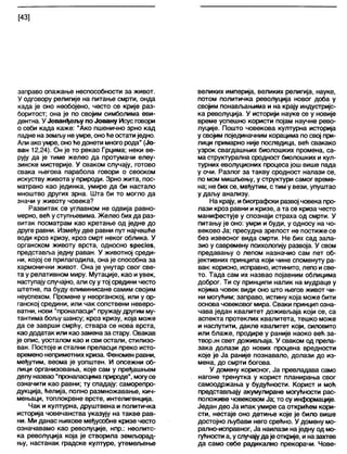 [43]
заправо опажање неспособности за живот.
У одговору религије на питање смрти, онда
када је оно необојено, често се крије раз-
боритост; она је по својим симболима еви-
дентна. У Јеванђељу по Јовану Исус говори
о себи када каже: "Ако пшенично зрно кад
падне наземљу неумре, оноће остатиједно.
Али ако умре, оноће донети много рода" (Јо-
ван 12,24). Он је то рекао Грцима; неки ве-
РУЈУ Да Је тиме желео да протумачи елеу-
зинске мистерије. У сваком случају, готово
свака његова парабола говори о сеоском
искуству живота у природи. Зрно жита, пос-
матрано као јединка, умире да би настало
мноштво других зрна. Шта би то могло да
значи у животу човека?
Развитак се углавном не одвија равно-
мерно, већ у ступњевима. Желео бихда раз-
витак посматрам као кретање од једне до
друге равни. Између две равни пут најчешће
води кроз кризу, кроз смрт неког облика. У
органском животу врста, односно бресЈез,
представља једну раван. У животној среди-
ни, којој се прилагодила, она је способна за
хармонични живот. Она је унутар свог све-
та у релативном миру. Мутације, као иувек,
наступају случајно, али суу тој средини често
штетне, па буду елиминисане самим својим
неуспехом. Промене у неорганској, или у ор-
ганској средини, или чак сопствени неверо-
ватни, нови "проналасци" пружају другим му-
тантима бољу шансу; кроз кризу, која може
да се заврши смрћу, ствара се нова врста,
каододатак или као заменаза стару. Овакав
је опис, уосталом као и сви остали, стилизо-
ван. Постоје и стални преласци преко исто-
времено неприметних криза. Феномен равни,
међутим, веома је уопштен. И опсежни об-
лици организовања, које сам у пређашњем
делу назвао "проналасцимаприроде", могусе
означити као равни; ту спадају: саморепро-
дукција, ћелија, полно размножавање, кич-
мењаци, топлокрвне врсте, интелигенција.
Чак и културна, друштвена и политичка
историја човечанства указују на такве рав-
ни. Ми данас њихове међусобне кризе често
означавамо као револуције, нпр.: неолитс-
ка револуција која је створила земљорад-
њу, настанак градске културе, утемељење
великих империја, великих религија, науке,
потом политичка револуција новог доба у
својим понављањима и на крају индустријс-
ка револуција. У историји науке се у новије
време успешно користи појам научне рево-
луције. Пошто човекова културна историја
у својим појединачним корацима по свој при-
лици примарно није последица, већ свакако
узрок свагдашњих биолошких промена, са-
маструктурална сродност биолошких и кул-
турних еволуционих процеса још више пада
у очи. Разлог за такву сродност налази се,
по мом мишљењу, у структури самог време-
на; не бих се, међутим, стим у вези, упуштао
у даљу анализу.
На крају, ибиографски развој човека про-
лази кроз равни и кризе, а та се криза често
манифестује у спознаји страха од смрти. У
питању је оно: умри и буди, у односу на чо-
веково Ја; пресудна зрелост не постиже се
без извесног вида смрти. Не бих сад зала-
зио у савремену психологију развоја. У свом
предавању о лепом назначио сам пет об-
јективних принципа који чине споменуту ра-
ван: корисно, исправно, истинито, лепо исве-
то. Тада сам их назвао појавним облицима
доброг. Ти су принципи налик на мудраце у
којима човек види оно што његов живот чи-
ни могућим; заправо, истину која може бити
основа човековог мира. Сваки принцип озна-
чава један квалитет доживљаја који се, са
аспекта протеклих квалитета, тешко може
и наслутити, дакле квалитет који, силовито
или блаже, продире у раније наоко већ за-
творзн свет доживљаја. У сваком од прела-
зака долази до нових процена вредности
које је Ја раније познавало, долази до из-
мена, до смрти богова.
У домену корисног, Ја превладава само
нагоне тренутка у корист планирања свог
самоодржања у будућности. Корист и моћ
представљају акумулиране могућности рас-
положиве човековом Ја; то су информације.
Један део Ја ипак умире са открићем кори-
сти, нестаје оно детиње које је било више
достојно љубави него срећно. У домену мо-
рално-исправног, Ја наилази наједну од мо-
гућности а, услучајудаје открије, иназахтев
да само себе радикапно прекорачи. Чове-
 