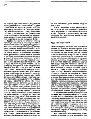 [44]
ку, заправо, пре свега оно штоје од његове
воље, добробити и бола независно, с друге
стране, ипак, изгледа приступачно, што сва-
како представља спасоносно отрежњење.
Оно лепо јесте стварност с оне стране само-
одбране, право блаженство. У прилажењу
оном што је свето, Ја наилази на несавла-
диву препреку; само један корак кроз ка-
пију и препреке као да никад није било.
Треба рећи нешто и о спознаји смрти у
политици. Политика је испланирани облик
заједничког живота људи унутар друштва.
Као таква она има нужног удела у принци-
пима корисног и морално-исправног. У на-
петости која влада између ова два принци-
па, коју битребало дауклони, онаделује као
један неразрешен повесни задатак човечан-
ства. Она је до сада практикована претежно
у облику отворене или скривене - власти.
У борби за власт и слободу издвојио се је-
дан облик користи који називамо моћ. Моћ
је једна од равни људског живота. Она се,
у својству поседовања, може неограничено
акумулирати. Као структура, она се може
самостално стабилизовати: на моћ се готово
увек може ударити једино моћу. Као самоза-
штита, она је трагична, управо због своје не-
ограничености. Онај ко подигне мач, пашће
од мача. Ако победник умре у постељи, ње-
гови ће следбеници задрхтати. Рат је, барем
до сада, несавладиви иШта гаКо моћи.
Без престанка се ратови воде на земљи;
могућ је и трећи светски рат. Политика је
један од облика лажи, готово нужно при-
додат; онаје проглашавање исправним оног
што је за неку партију корисно. Управо би
стога истинито требало да буде прави бла-
готворни принцип политике. Ко, међутим,
можеда чује то истинито? Које духовноспо-
собан да то чује? Страх, неподношљиво пои-
мање сопствене неспособности за мир, уп-
раво то моћ чини трагичном, јер она искљу-
чује вид и слух тамо где су они најпотреб-
нији. Ни онај ко виче не може да чује, јер
чује само сопствени узвик. Сва је прилика
да ће човек неки следећи рат морати да про-
пати дубоко у свом несвесном да би онима,
који су га на то нехотице припремапи, тихо
и непречујно указао на мапи заокрет на пу-
ту, који би помогао да се избегне предсто-
јећи понор. -
Током сазревања човек пролази кроз
многе смрти. Честоје једна преброђена смрт
пут у нови живот, а прикривена смрт изгон
у смрт. Одапета стрела на крају сустиже
сопствено Ја - моје Ја, како ми обично дво-
смислено кажемо.
Куда нас води смрт?
Овим последњим питањем, које нам се ипак
намеће, са познатог терена ступамо у об-
ласт непознатог. Човекова свест не познаје
одговор на питање о томе шта нас очекује
с оне стране нашег краја. Готово је увек у
повести на ово питање било одговора про-
жетих религиозним осећањем. Ја не пред-
ставља целокупну стварност душе. Религиј-
ско искуство одражава стварност коју Ја
премашује. Међутим, појмовним језиком чо-
вековог Ја она се не може исказати она-
квом каква јесте. Она за Ја остаје тајна. У
митском облику у којем је она одредила
светску повест култура, она је већ обојена;
обојена с обзиром на пријемну могућност
оних који слушају и чијим је повесним, дру-
штвеним филтрирањем све неразазнатљи-
вије тонирана једном бојом; али, обојена и
повешћу условљеном могућношћу стварања
представа о самим религијским личностима.
Једна од последица тог вишеслојног бојења
јесте мноштво представа о загробном све-
ту којима насучи повест религија. Требапоби
бацити поглед на неке од најзначајнијих.
У већини примитивних религија постоји
загробни живот преминулих особа, поготово
рођака. Многе примитивне, а касније и рели-
гије раних цивилизација, чију политичку кул-
туру овај свет посматра кроз царства, поз-
нају царство мртвих. Ствара се представа
да ће светски морални поредак, чије је ово-
земалзскоспровођењестварземаљског кра-
ља, остварити неки краљ с оног света; до
одмеравања кривице и греха долази тек у
загробном животу.
Као супротност оваквом начину разми-
шљања, појављујесе религија Израела која
 