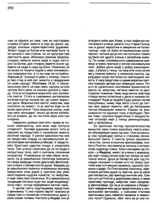 [45]
нам се обраћа из свих, сем из најстаријих
слојева Старог завета и која до данас од-
ређује основне карактеристике јудаизма.
Живот људи са Богом или наспрам Бога ту
се налази с ове стране, он се одлучује при
светлости дана. Исказано језиком пророка,
стварно живети значи овде и сада посто-
јати са Богом, док стварно умрети значи од-
војити се овде и сада од Бога. Човеково Ја
не може се тешити надом у неко оноземаљ-
ско савршенство, а то му није ни потребно.
Абрахам је "усахнуо и умро у спокоју, пошто
је био стар и већ сит живота и придружио
се свом народу" (Постање, 25,8). У овозе-
маљском свету Ја није само; одлука за или
против Бога увек се изнова доноси у наро-
ду. Она је остварење моралног као запове-
сти светог. Стога и савремено ангажовани
интелектуалци напазе пут до њеног морал-
ног дела. Морално без светог, међутим, није
способно за живот; то је захтев који се не
може омогућити. Пуки морални напор, који
сам себе прождире, тешко да може избећи,
ако је искрен, да не постане рђав или пун
очајања.
Јеврејска дневна светлост прави је по-
клон човечанству, али ипак није потпуна
стварност. Каснији јудаизам много тога је
преузео из представа о загробном животу
околних народа. У раном хришћанству ове
се представе спајају са овоземаљском ес-
хатологијом ишчекивања Месије. У предсто-
јеће Христово царство спада и ускрснуће
тела. Ово учење означава да се не ради о
напуштању тела, већ о његовом поновном
устројству. Очекивање се није убрзо испу-
нило, па је хришћанска теологија преузела
по својој природи посве другачије филозоф-
ско учење о бесмртности душе. Верујем да
је хришћанско повесно очекивање унапред
предочени знак једне у суштини још увек
неостварене људске повести; то, међутим,
и није тема овог излагања. И у хришћанској
традицији питање куда нас води индивиду-
апна смрт, остаје прекривено велом тајне.
У целом свету најутицајнија представа
о феномену "с оне стране смрти" свакако је
представа о поновном отеловљењу душе у
увек новим телима. Настало у Индији, оноје
освојило већи део Азије, а као орфичко-пи-
тагорејско учење, јавило се у старој Грчкој;
чак и данас европски и амерички интелек-
туалци, који се баве истраживањем рели-
гијског, налазе да је оно заступљено чешће
од било ког другог учења о загробном живо-
ту. По њему, оноземаљско одмеравање кри-
вице и греха прелази у вечни овоземаљски
свет. Добра дела воде у добру реинкарна-
цију, а рђава у лошу; на овај или онај начин
ми у сваком животу, у извесном смислу, од-
рађујемо своје поступке из претходних жи-
вота. У овој представи о карми морапни свет-
ски поредак делује као природни закон. По-
што је удовољено захтевима правичности,
јавља се, међутим, питање смисла са дво-
струком тежином. Чему онда вечна жеђ која
ствара вечно уплитање у дела и њихове по-
следице? Када је будући Буда кренуо путем
бескућника, њему није било стало до пат-
њи овог једног живота, већ до бескрајних
патњи бескрајних живота. Управо се, иза-
шавши изтог кружног тока, и пробудио. Пре-
ма томе, суштина будистичке и хиндуисти-
чке спознаје није у ланцу реинкарнација,
већ у пробуђењу.
За критички поглед просветитељства
мноштво ових слика загробног света упра-
во обезвређује сваку од њих. Оне се јавља-
ју као пројекције жеља и страхова овозе-
маљског света. У светлу грчког просвети-
тељства, грчка класична филозофија, осо-
бито Платон, поставила је питање о истино-
сном садржају слика. Како сазнајемо од Со-
крат лу Федону, живот је учење о умирању,
јер смрт скида окове који нас везују за про-
лазне жеље. Душа је бесмртна док год по-
седује сазнање о ономе што по својој суш-
тини није потчињено времену, односно саз-
нање о идеји. По Платоновом схватању, афе-
ктивни делови душе су смртни, док је умни
део бесмртан, јер припада вечном уму. Све
оно штоје Платон у дијалозима рекао оовом
проблему припада, међутим, само предвор-
ју филозофије. Да лије он вероваоу бесмрт-
ност појединачнихдуша представљенуу кос-
молошким митовима, у њиховим сталним
кретањима кроз небеске промене и земаљ-
ска тела? Односно, због чега му је она по-
 