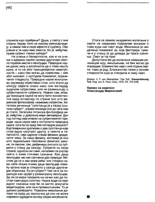 [46]
служила као поређење? Душе, у свету с оне
стране, бирају тело за њихову реинкарнаци-
ју, а самим тим исвоје афекте исудбину. Ово
учење и те како има смисла. Ко је, међутим,
прави субјект таквог избора?
На учење о бесмртности, као и на уче-
ње о идејама пашће сасвим другачије свет-
ло појавом мисли о еволуцији. Природне нау-
ке данас нису у могућности да о томе нешто
кажу, и то не због принципијелне немогућ-
ности - како бих могао да помислим - већ
због њиховог, с културом повезаног, ограни-
ченог гледишта. Природне науке искључи-
во заузимају објективан став, што значи да
описују објекте онако како они изгледају
људским субјектима, али не размишљају о
субјективности субјеката. Уверен сам, ипак,
да природне науке не могу бити конзистен-
тне када остављају по страни оно што ми,
језиком филозофије, називамо субјектом. Хе-
гелова реченица "супстанца је у својој суш-
тини субјект", управо исказујеонодо чега нам
је стало; Хегелова титанска филозофија ни-
је, међутим, у довољној мери емпиријска. Док
год поглед није уперен на субјективитет при-
роде, наша наука нијеу потпуности природна
наука. Шта бисе предтим погледомуказало?
Картезијански дуализам одве супстанце које
стоје једна насупрот другој, о свести и те-
лесности, није одржив спрам физике дваде-
сетог века. За нашу физику, материја је оно
што задовољава такозване физичке зако-
не; ти закони, пак, дефинишу оно што сусуб-
јекти у стању да сазнају. Субјекти са своје
стране, односно мисами, налазимо се унутар
света о коме стичемо сазнања. Као деца
еволуције, ми смо саставни део природе. Ми-
слим да се и ово мора рећи: оно стварно са-
мо себе опажа очима деце еволуције помо-
ћу органа које је створило у свагда другачи-
јим обрисима. Ко је субјект? Чак се и Ја по-
јављује као оруђе у разматрању еволуције.
Да ли се мора говорити на начин као да по-
стоји самоједно сопство. Наука води на праг
једног сазнања које би се могло докучити
медитацијом, али не и промишљањем. То је
дакако разборито. Појмовно мишљење до-
лази на крају до закључка да оно не може
појмовноодредити основусвојих могућности.
Стога се овакво академско излагање о
смрти не завршава појмовним исказом о
томе куда нас смрт води. Мишљење је чин
делања човековог Ја, које филтрира, тума-
чи и у стању је да доведе до прага сазна-
ња. Смрт је тај праг.
Допустите ми да излагање завршим ре-
ченицом коју, мишљењем, не бих могао да
оправдам: блаженство није соне странесмр-
ти; тамо је рад. Блаженство лежи у основи
стварности која је створила и саму смрт.
[Извор: С. Р. уоп Л/е125ескег: "Рег ТосГ, СгепгегГаћгипд
То<1, ћгвд. у о п А. Раиз, Сгаг, 1976, 55. 319-338]
Превео са немачког
Александар Маринковић
 