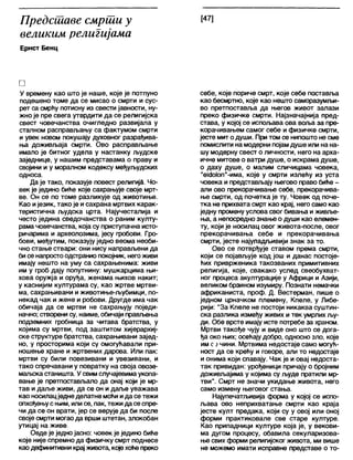 Предсшаве смрши у
великим религијама
Ернст Бенц
[47]
□
У времену као што је наше, које је потпуно
подешено томе да се мисао о смрти и сус-
рет са смрћу потисну из свести јавности, ну-
жно је пре свега утврдити да се религијска
свест човечанства очигледно развијала у
сталном расправљању са фактумом смрти
и увек новом покушају духовног разрађива-
ња доживљаја смрти. Ово расправљање
имало је битног удела у настанку људске
заједнице, у нашим представама о праву и
својини и у морапном кодексу међуљудских
односа.
Да је тако, показује повест религија. Чо-
век је једино биће које сахрањује своје мрт-
ве. Он се по томе разликује од животиње.
Као ијезик, тако је и сахрана мртвих карак-
теристична људска црта. Најучесталија и
често једина сведочанства о раним култу-
рама човечанства, која су приступачна исто-
ричарима и археолозима, јесу гробови. Гро-
бови, међутим, показују једно веома необи-
чно стање ствари: они нису направљени да
бисе напростоодстранио покојник, негоживи
имају нешто на уму са сахрањенима: живи
им у гроб дају попутнину: мушкарцима њи-
хова оружја и оруђа, женама њихов накит;
у каснијим културама су, као жртве мртви-
ма, сахрањивани и животиње-љубимци, по-
некад чак и жене и робови. Другде има чак
обичаја да се мртви не сахрањују поједи-
начно; створени су, наиме, обичаји прављења
подземних гробница за читава братства, у
којима су мртви, под заштитом хијерархиј-
ске структуре братства, сахрањивани зајед-
но, у просторима који су омогућавали при-
ношење хране и жртвених дарова. Или пак:
мртви су били повезивани и увезивани, и
тако спречавани у повратку на своја овозе-
маљска станишта. У свимслучајевимаукопа-
вање је претпостављапо да онај који је мр-
тав и даље живи, да се он и даље уважава
као носилацједнеделатне моћиида сетежи
опхођењус њим, илисе, пак, тежи дасеспре-
чи да се он врати, јер се верује да би после
своје смрти могаода врши штетан, злокобан
утицај на живе.
Овде је једно јасно: човек је једино биће
које није спремно да физичку смрт поднесе
каодефинитивни крај живота, којехоћепреко
себе, које пориче смрт, које себе поставља
као бесмртно, које као нешто саморазумљи-
во претпоставља да његов живот залази
преко физичке смрти. Најзначајнија пред-
става, у којој се испољава ова воља за пре-
корачивањем самог себе и физичке смрти,
јесте мит одуши. При том се нипошто не сме
помислити на модерни појамдуше или на на-
шу модерну свест о личности, него на арха-
ичне митове о ватри душе, о искрама душе,
о даху душе, о малим сличицама човека,
"еЈ<Јо1оп"-има, које у смрти излећу из уста
човека и представљају његово право биће -
али ово прекорачивање себе, прекорачива-
ње смрти, од почетка је ту. Човек од поче-
тка не прихвата смрт као крај, него само као
једну промену услова свог бивања иживље-
ња, а непосредно знање о души као елемен-
ту, који је носилац овог живота-после, овог
прекорачивања себе и прекорачивања
смрти, јесте најупадљивији знак за то.
Ово се потврђује ставом према смрти,
који се појављује код још и данас постоје-
ћих приврженика такозваних примитивних
религија, које, свакако услед свеобухват-
ног процеса акултурације у Африци и Азији,
великом брзином изумиру. Познати немачки
африканиста, проф. Д. Вестерман, пише о
једном црначком племену, Кпеле, у Либе-
рији: "За Кпеле не постоји никаква суштин-
ска разлика између живих и тек умрлих љу-
ди. Обе врсте имају исте потребе за храном.
Мртви такође чују и виде оно што се дога-
ђа око њих; осећају добро, односно зло, које
им сзчини. Мртвима недостаје само могућ-
ност да се крећу и говоре, али то недостаје
и онима који спавају. Чак је и овај недоста-
так привидан: урођеници причају о бројним
доживљајима у којима су људе пратили мр-
тви1'. Смрт не значи укидање живота, него
само измену његовог стања.
Најупечатљивија форма у којој се испо-
љава ово неприхватање смрти као краја
јесте култ предака, који су у овој или оној
форми практиковале све старе културе.
Као припадници културе која је, у векови-
ма дугом процесу, обавила секуларизова-
ње свих форми религијског живота, ми више
не можемо имати исправне представе о то-
 