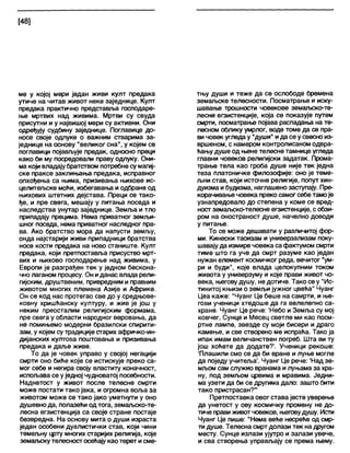 [48]
ме у којој мери један живи култ предака
утиче на читав живот неке заједнице. Култ
предака практично представља господаре-
ње мртвих над живима. Мртви су свуда
присутни и у највишој мери су активни. Они
одређују судбину заједнице. Поглавице до-
носе своје одлуке о важним стварима за-
једнице на основу "великог сна", у којем се
поглавици појављује предак, односно преци
како би му посредовали праву одлуку. Они-
ма који владајубратством потребне сумагиј-
ске праксе заклињања предака, исправног
опхођења са њима, призивања њихове ис-
целитељске моћи, избегавања и одбране од
њихових штетних дејстава. Преци се тако-
ђе, и пре свега, мешају у питања поседа и
наследства унутар заједнице. Земља и тло
припадају прецима. Нема приватног земљи-
шног поседа, нема приватног наследног пра-
ва. Ако братство мора да напусти земљу,
онда најстарији живи припадници братства
носе кости предака на ново станиште. Култ
предака, који претпоставља присуство мрт-
вих и њихово господарење над живима, у
Европи је разграђен тек у једном бескона-
чно лаганом процесу. Он иданас влада рели-
гијским, друштвеним, привредним и правним
животом многих племена Азије и Африке.
Он се код нас протегао све до у средњове-
ковну хришћанску културу, и жив је још у
неким преосталим религијским формама,
пре свега у области народног веровања, да
не помињемо модерни бразилски спирити-
зам, у којем су традиције старих афричко-ин-
дијанских култова поштовања и призивања
предака и даље живе.
То да је човек управо у својој негацији
смрти оно биће које се истискује преко са-
мог себе и негира своју властиту коначност,
испољава се уједној чудноватој посебности.
Наднетост у живот после телесне смрти
може постати тако јака, и огромна воља за
животом може се тако јако уметнути у оно
душевно да, полазећи одтога, земаљско-те-
лесна егзистенција са своје стране постаје
безвредна. На основу мита о души израста
један особени дуалистички став, који чини
темељну црту многих старијих религија, које
земаљскутелесност осећају као терет исме-
тњу души и теже да се ослободе бремена
земаљске телесности. Посматрање и иску-
шавање трошности човекове земаљско-те-
лесне егзистенције, која се показује путем
смрти, посматрање појава распадања на те-
лесном облику умрлог, воде томе да се пра-
вичовек угледау "души" ида се у свесно из-
вршеном, с намером контролисаном одвра-
ћањудуше од њене телесне тамнице угледа
главни човеков религијски задатак. Прома-
трање тела као гроба душе није тек једна
теза платоничке филозофије: оно је теме-
љни став, који источне религије, попут хин-
дуизма ибудизма, наглашено заступају. Пре-
корачивање човека преко самог себе тамоје
узнапредовало до степена у коме се вред-
ност земалЈСко-телесне егзистенције, с обзи-
ром на оностраност душе, начелно доводи
у питање.
То се може дешавати у различитој фор-
ми. Кинески таоизам и универзализам поку-
шавају да измире човека са фактумом смрти
тиме што га уче да смрт разуме као један
нужан елемент космичког реда, вечитог "ум-
ри и буди", које влада целокупним током
живота у универзуму и које прави живот чо-
века, његову душу, не дотиче. Тако се у "Ис-
тинитој књизи о земљи јужног цвећа" Чуанг
Цеа каже: "Чуанг Це беше на самрти, и ње-
гови ученици хтедоше да га велелепно са-
хране. Чуанг Це рече: 'Небо и Земља су мој
ковчег, Сунце и Месец светле ми као посм-
ртне лампе, звезде су моји бисери и драго
камење, и све створено ме испраћа. Тако ја
ипак имам величанствен погреб. Шта ви ту
још хоћете да додате?'. Ученици рекоше:
'Плашили смо се да би вране и луње могле
да поједу учитеља'. Чуанг Це рече: 'Над зе-
мљом сам служио вранама и луњама за хра-
ну, под земљом црвима и мравима. Једни-
ма узети да би се другима дало: зашто бити
тако пристрасан?'”
Претпоставка овог става јесте уверење
да унетост у ову космичку промену не до-
тиче правиживотчовеков, његовудушу. Исти
Чуанг Це пише: “Нема веће несреће од смр-
ти душе. Телесна смртдолази тек надругом
месту. Сунце излази ујутро и залази увече,
и сва створења управљају се према њему.
 