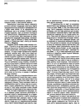 [50]
ности између награђивања доброг и каж-
њавања лошег у овостраном животу.
Хришћанско схватање смрти преузело
је многе облике традиције схватања смрти
предхришћанских религија и преобразило их
у један нови облик. И за хришћанско ра-
зумевање, као и за четири стотине година
старији будизам, смрт је велики последњи
час прикупљања, припремање на оностра-
ност и на растанак. Два праузора из пред-
хришћанске традиције овде кумују: Јаковље-
ва смрт, која је описана у Првој књизи Мој-
сијевој, и Сократова смрт, како ју је описао
Платон у Федону.
Умирући Јаков позива своје синове и го-
вори: "Скупите се да вам јавим шта ће вам
бити до пошљетка. Скупите се и послушајте,
синови Јаковљеви, послушајте Израиља оца
својега". И сада следи профетичка изрека
умирућег сваком сину, који ступа пред ње-
га, изрека која садржи изглед њихових по-
себних будућих судбина и истовремено ра-
зоткривање њихових правих бића. Потом се,
пак, каже: "Потом им заповиједи и рече им:
'Кад се приберем к роду својему, погребите
ме код отаца мојих у пећини која је на њиви
Ефрона Хетејина, у пећини која је на њиви
Макпелској према Мамрији у земљи Ханан-
ској... и ондје погребох Лију'. А кад изговори
Јаков заповијести синовима својим, диже
ноге своје на постељу, и умрије, и прибран
би роду својему".
Међутим, већ су истарохришћански апо-
логети разумевали Сократову смрт у хриш-
ћанском смислу. Овде није крвно братство
оно што умирући окупља око себе, него је то
заједница ученика. Пред њиховим очима он
преображава смртну казну која му је досу-
ђена у једну добровољну жртвену смрт за
истину и тако пред њиховим очима својим
умирањем поткрепљујеистину којој ихјеучио.
Апи, не само старозаветни праузори, не-
го и највиши узори паганске религијске и
духовне повести преображавају се и надви-
сују у хришћанској мисли о смрти чињеницу
да се човекова смрт доводи у везу са смр-
ћу и ускрснућем Исуса Христа. Овде треба
имати у виду да су у хришћанском разуме-
вању смрти преовлађујуће две мисли, који-
ма се хришћанство начелно разликује од
свих других религија:
1. У хришћанству се смрт не разумева
првенствено као природни догађај, него као
"платаза грех" (Рим., 6,23), као казназа кри-
вицу. Чисто природно значење смрти се не
оспорава, али оно није довољно да се разу-
ме посебностчовековесмрти. Смрт нијесамо
лукавство природе да се створи више жи-
вота. Овај наук је превише безазлен, он не
води рачуна о чињеничкој ситуацији човека.
Смрт је више него природни процес, она
се повезује са човековом кривицом предбо-
гом. Она долази са грехом, она је последица
и казна за човекову побуну против бога, она
се од Адама, првог побуњеника, који је згре-
шио против закона божјег, на све људе про-
тегла. "Грех мије учинио смрт", признаје Па-
вле (Рим., 7,13), и тиме изражава да је смрт
залегла у најдубљи корен људске природе,
у његову телесност.
2. Управо овај увид у целу страхотност
и величину смрти, која је успоставила своје
господарство над нама и која је усађена у
саму дубину наше природе, чини разумљи-
вим и то што се хришћанска вера не може
задовољити представом по којој би бесм-
ртност душе била излаз из ове свемоћи смр-
ти. Истинско ослобођење од господарења
смрти не зове се "бесмртност" него "ускрс-
нуће". Стога је и Христова смрт нешто, поса-
мој ствари, потпуно друго од Сократове смр-
ти. Овде се не ради само о једној осведоче-
ној патњи и умирању за истину једног новог
филозофског сазнања, него је ту по среди
превазилажење сдме смрти, пробој кроз
трпљење најгорче смрти у свим њеним фи-
зичким, душевним и духовним ужасима ра-
запињања на крст, оспоравања, ругања, ужа-
сног искуства напуштености од стране Бога
- пробој у ускрснуће, у стање просветљене
телесности. Овде он значи превазилажење
смрти и почетак једног новог просветље-
ног начина бивања величанствености.
Радикалност и новост ове мисли је оно
што ми себи данас исувише мало разјашња-
вамо. Оно што се, по схватању апостола и
старе цркве, извршило од Голготе до Ус-
крса јесте превазилажење смрти, које се
 
