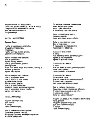 [6]
Управљао сам поглед далеко,
Слао свој дух на север, југ, исток и запад,
Покушавао да побегнем од смрти,
Али нисам нашао ништа,
Бог је немогућ.
МРТВИ НИСУ МРТВИ
Бираго Диоп
Чујући ствари више него бића,
слушајући глас ватре,
глас воде.
Чујући у ветру јецаво грмље,
уздахе наших предака.
Мртви никада нису отишли:
они су у сенкама.
Мртви нису у земљи:
они су у шуштећем дрвету,
јечећој шуми,
води што тече, води која спава, они су у
колиби, у гомили,
мртви нису мртви.
Мртви никада нису отишли,
они су у дојкама жене,
они су у детету које плаче,
у пламтећем угарку.
Мртви нису у земљи:
они су у умирућој ватри,
јецајућој трави, цвилећем камењу,
они су у шикари, они су у кући,
мртви нису мртви.
ПЕСМА МРТВАЦА
Радост ме испуњава
Док свиће
А сунце
Тихо клизи напред.
Али ја лежим загушен страхом
Грамзиви црви се тискају
Разједају шупљину иза моје кључњаче
И раздиру моје очи.
Са зебњом лежим и размишљам.
Како ме је страх гушио
Када су ме закопали
У колибу од снега на језеру.
Када су затворили врата
Несхватљиво је
Како моја душа може побећи.
Већи је постајао мој страх
Док је лед пуцао
А прасак се све громовитије
Разлегао по небесима.
Славан је био живот
У зиму
Али зар ми је зима донела радост?
Бриге су ме разједале
Бриге за ђонове и саре.
Славан је био живот
У лето
Али да ли ми је лето донело радост?
Увек сам стрепео
Због крзнених покривача.
Славан је био живот
На морском леду.
Али да ли ми је то донело радост?
Стално сам страховао
Јер лосос није хтео да гризе.
Зар је то било тако лепо
Када сам стајао, поцрвенео, збуњен,
У ковитлацу слављеничке куће
А хор ми се смејао
Затечен мојом песмом?
Реците ми, сада, је ли живот на земљи био
тако добар?
Овде ме радост испуњава
Док дања светлост пуца
А сунце
Тихо клизи напред.
 