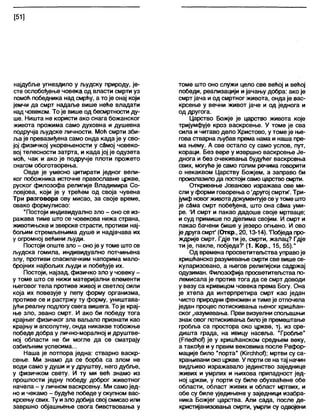[51]
најдубље угнездило у људску природу, је-
сте ослобођење човека од власти смрти уз
помоћ победника над смрћу, а то је онај који
јемчи да смрт надаље више неће владати
над човеком. То је више од бесмртности ду-
ше. Ништа не користи ако снага божанског
живота прожима само духовна и душевна
подручја људске личности. Моћ смрти зби-
ља је превазиђена само онда када је у сво-
јој физичкој укорењености у сЗмој човеко-
вој телесности затрта, и када јој је одузета
моћ, чак и ако је подручје плоти прожето
снагом обоготворења.
Овде је умесно цитирати једног вели-
ког побожника источне православне цркве,
руског филозофа религије Владимира Со-
ловјова, који је у трећем од своја чувена
Три разговора ову мисао, за своје време,
овако формулисао:
"Постоји индивидуално зло - оно се из-
ражава тиме што се човекова нижа страна,
животињске и зверске страсти, противи нај-
бољим стремљењима душе и надјачава их
у огромној већини људи.
Постоји опште зло - оноје у томе што се
људска гомила, индивидуално потчињена
злу, противи спасилачким напорима мапо-
бројних најбољих људи и побеђује их.
Постоји, најзад, физичко зло у човеку -
у томе што се нижи материјални елементи
његовог тела противе живој и светлој сили
која их повезује у лепу форму организма,
противе се и растржу ту форму, уништава-
јући реалну подлогу свега вишега. То је крај-
ње зло, звано смрт. И ако би победу тога
крајњег физичког зла ваљало признати као
крајњу и апсолутну, онда никакве тобожње
победе добра у лично-моралној и друштве-
ној области не би могле да се сматрају
озбиљним успесима...
Наша је потпора једна: стварно васкр-
сење. Ми знамо да се борба са злом не
води само у души и у друштву, него дубље,
у физичком свету. И ту ми већ знамо из
прошлости једну победу доброг животног
начела - у личном васкрсењу. Ми самојед-
но и чекамо - будуће победе у скупном вас-
крсењу свих. Ту изло добија свој смисао или
завршно објашњење свога бивствовања у
томе што оно служи цело све већој и већој
победи, реализацији и јачању добра: ако је
смрт јача иод смртног живота, онда је вас-
крсење у вечни живот јаче и од једнога и
од другога.
Царство Божје је царство живота које
тријумфује кроз васкрсење. У томе је сва
сила и читаво дело Христово, у томе је ње-
гова стварна љубав према нама и наша пре-
ма њему. А све остало су само услов, пут,
кораци. Без вере у извршно васкрсење Је-
днога и без очекивања будућег васкрсења
свих, могуће је само голим речима говорити
о некаквом Царству Божјем, а заправо би
произлазило да постоји само царство смрти.
Откривење Јованово изражава ове ми-
сли у форми говорења о 'другој смрти'. Три-
јумфновогживотадокументујесе утоме што
је сбма смрт побеђена, што она сЗма уми-
ре. 'И смрт и пакао дадоше своје мртваце;
и суд примише по дјелима својим. И смрт и
пакао бачени бише у језеро огњено. И ово
је друга смрТ (Откр., 20,13-14). 'Побједа про-
ждрије смрт. Гдје ти је, смрти, жалац? Гдје
ти је, пакле, побједа?' (1. Кор., 15, 55)."
Од времена просветитељства управоје
хришћанско разумевање смрти све више се-
куларизовано, а његов религијски садржај
одузиман. Филозофија просветитељства по-
лемисала је против тога да се смрт доводи
у везу са кривицом човека према Богу. Она
је хтела да интерпретира смрт као један
чисто природни феномен итиме је отпочела
један процес потискивања њеног хришћан-
ског разумевања. Први визуелни спољашњи
знак овог потискивања билоје премештање
гробља са простора око цркве, тј. из сре-
дишта града, на ивицу насеља. Тробље"
(РпесЈћођ је у хришћанском средњем веку,
а такође и у првим вековима после Рефор-
мације било "порта" (КЈгсћћођ; мртви су са-
храњиваниоко цркве. У портисе на тај начин
видљиво изражавало јединство заједнице
живих и умрлих и њихова припадност јед-
ној цркви, у порти су биле обухваћене обе
области, област живих и област мртвих, и
обе су биле уједињене у заједници изабра-
ника Божјег царства. Али сада, после де-
кристијанизовања смрти, умрли су одвојени
 