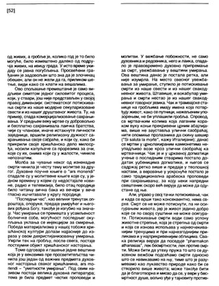 [52]
од живих, а гробљеје, колико годје то било
могуће, било измештено дапеко од подру-
чја живих, на ивицу града. У исто време уки-
дају се јавна погубљења. Просвећени гра-
ђанин је задовољан што зна да је злочинац
обешен, али он не жели да га, приликом ше-
тње, види како се клати на вешалима.
Ово спољашње премештање је само ви-
дљиви симптом једног силовитог процеса,
који, у ствари, још није представљен у својој
правој димензији: систематског потискива-
ња смрти из наше модерне секуларизоване
свести ииз нашег друштвеног живота. Ту, на
пример, спада комерцијализовање сахрањи-
вања. У средњем веку мртве судобровољно
и бесплатно сахрањивала лаичка братства,
чији су чланови, иначе истакнуте личности
заједнице, вршили религиозну дужност са-
храњивања своје сабраће, и који су, како би
прикрили своје хришћанско дело милоср-
ђа, носили капуљаче са прорезима за очи,
које су их, онима који су у жалости, чиниле
непознатим.
Молба за чување неког од изненадне
смрти чинилаје честу тему молитве за дру-
гог. Духовне поучне књиге о "аге топепсН"
спадале су у молитвене књиге које су, у је-
дном времену у којем су недостајале нови-
не, радио и телевизија, било отац породице
било читању вична бака из вечери у вече
гласно ишчитавапи у кругу породице.
"Последњи час", као велики тренутак оп-
роштаја, опоруке, предаје умирућег и њего-
вих рођака Богу, такође је изгубио на знача-
ју. Час умирања се премешта у усамљеност
болничке собе, могућност последњег оку-
пљања уклања се инјекцијом за смирење.
Победа материјализма у нашој тобоже хри-
шћанској култури долази најјасније до из-
раза у овом дехристијанизовању умирања.
Умрли тек на гробљу, после свега, постаје
постхумни објект хришћанског настојања.
Томе одговара и гашење једне вештине
која је у вековима пре просветитељства чи-
нила још један од важних предмета духов-
ног настојања сваког хришћанина, агз то-
пепсН - "уметносгги умирања". Под овим на-
зивом постоји велика духовна литература;
тема је била предмет честих проповеди и
молитви. У вежбање побожности, не само
духовника и редовника, него илаика, спада-
ло је правовремено духовно припремање
за смрт, увежбавање у вештини умирања.
Ова вештина данас је постала ретка, апи
није изумрла. На место свесног увежба-
вања за умирање, ступило је потискивање
смрти из наше свести и из нашег свакод-
невног живота. Штавише, и вокабулар уми-
рања и смрти нестао је из нашег свакод-
невног говорногјезика. Чак итрамвајскеста-
нице на гробљима имају имена која потвр-
ђујуживот, како се путници, нежељенимупо-
зорењем, не би уплашили гробља. Спровод,
са мртвачким колима која лаганим кора-
ком вуку коњи прекривени црним абајлија-
ма, више не зауставља улични саобраћај,
нити опомиње пролазнике да скину шешир
("5Ј ба1и1а 1атог!е", кажу Италијани); данас
се мртви у црнолакираним камионетима не-
упадљиво возе кроз улични саобраћај ка
мртвачници. Чак је и у црквеној догматици
учење о последњим стварима постало до-
датак уџбеницима догматике, и његов се
садржај ретко више и предаје у теолошкој
настави, а веровање у ускрснуће постало је
само традиционална арабеска проповеди
при сахрањивању, за коју неки напредни
свештеник скоро већ верује да може да оду-
стане од ње.
Али, управоуовој тачки потискивање, чак
и када се врши тако консеквентно, нема св-
рхе. Смрт се не може потиснути, па ни оси-
гурањем живота, јер је живот једино добро
које се по својој суштини не може осигура-
ти. Потискивање смрти води само успону
животне стрепње, која је стрепња од смрти
и која се изнова испољава у најнеочекива-
нијим тренуцима и при најнезгоднијим при-
ликама и у најприкривенијим облицима. Сва-
ка религија верује да поседује "рћагтакоп
аШапазЈав", лек бесмртности, лек противсмр-
ти. Може бити да утеху пружа то што се ду-
ховном вежбом подсећамо смрти односно
што се навикавамо на њу, тиме што је разу-
мевамо као лукавство природе како би се
створило више живота; може такође бити
да је благотворна и мисаода се, у вери убес-
мртностдуше, вољноуђеутајновиту против-
 