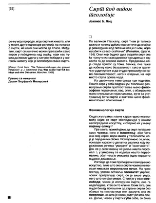 [53] Смрш иод видом
теологије
Јоханес Б. Лоц
речнуигруприроде, игрусмрти иживота, или
у многе друге одговоре религија на питање
о смрти, ма како они могли да гласе. Међу-
тим, смрт се коначно може превазићи само
вером у победника над смрћу, који нас пу-
штада имамоудела у његовој победи иу ње-
говомживоту којије ослобођен сваке смрти.
[Извор: Егпз! Вепг: "ОЈе ТосЈезуогзЈеНипдеп <Јег дгоз&еп
НеИдЈопеп", у: Ј. 5сћ1еттег (Нд), Жаз јз! «1егТос1? ЕМВеЈ-
(гаде ил<1 еше ОЈзкизЈоп. Мппсћеп, 1969]
Превео са немачког
Душан Ђорђевић Милеуснић
□
По великом Паскалу, смрт “нам је толико
важна и толикодубоко нассе тиче да онај ко
је равнодушан код питањаштаје с њом, мора
изгубити свако осећање" (Репзеез, фрагм.
194). Оног који будног духа сусреће смрт она
ће тргнути из свакодневног сањарења и од-
вести га до основЗ живота. Предавања ко-
ја следе прилог су томе. Ближе, она теже
да избегну како безазленост тако и траги-
чну уздигнутост и да отуда превазиђу не са-
мо лакомисленост, него и очајање, на чије
место ступа зрела нада.
Из целокупне теме следе три подтеме.
Пошто верау себи садржи ум, теолошко раз-
матрање смрти претпоставља њено фило-
зофско појашњење; ово, опет, с обзиром на
њено спољашње појављивање, вуче ка уну-
трашњој бити смрти и захтева њено фено-
менолошко описивање.1
Феноменологија смрти
Овде скупљамо главне карактеристике по-
моћу којих се смрт обелодањује у нашем
непосредном искуству, и спајамо их у њену
појавну слику.2
Пре свега, примећујемода смрт погађа не
само човека, него и животињу, због чега
она свој корен мора имати у телесности, ко-
јаје заједничка обома. Истовремено се, ипак,
показује изразито делатна разлика коју из-
ражавамо речима "умирати”и "скончавати".
Док се у скончавању не јавља ништа персо-
нал! о, у умирању се издваја нешто персо-
нално, због чега је умирање једно изразито
људско дешавање.
Изгледадатоме противречисвакодневно
искуство, тиме што оноу смрти човека не на-
лази никакав персонални печат. На први
поглед, утисак оставља пасивитет умрлих;
човек претрпљује смрт; он је више умро,
него што он сам умире. С тим је у вези нес-
лобода; човек је испоручен смрти, она га
надвладава, хтеоонто или не. Осимтога, сви
људи бивају покошени од стране смрти без
обзира на повластице или заслуге; она их
нивелише, за шта је косац-смрт речита сли-
ка. Даље, човек у смрти губи себе, он бива
 