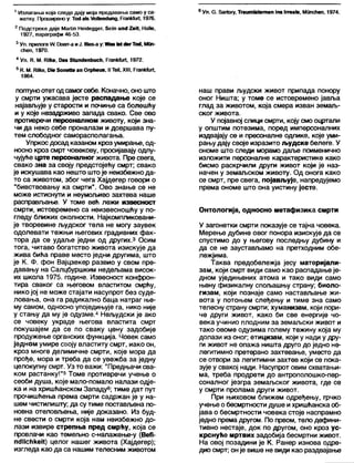 1 Излагања која следе дају моја предавања само у са- 6 Уп. 6 . баПогу, Тгаит1а1етеп јпз 1ггеа1е, Мппсћеп, 1974.
жетку. Проширено у: То<1а!з №11еп(1ипд, РгапНиП, 1976.
2 Подстреке даје МаШп НеМеддег, бејп ипс12еП, НаПе,
1927, параграфи 46-53.
3Уп. прилоге Л/. [Зоегг-а иЈ. ИИев-ау:У№» М <1егТо<1,МОп-
сћеп, 1970.
4 Уп. К. М. ВПке, Оа« 5(ип<1еп1>исћ, РгапкГиг!, 1972.
5 К. М. КНке, 01е ЗопеПе ап Огрћеив. II ТеИ, XIII, Ргапк(иг(,
1964.
погттуноотетодсамогсебе. Коначно, оношто
у смрти ужасава јесте распадање које се
најављује у старости и почиње са болешћу
и у које незадрживо запада свако. Све ово
противречи персонапном животу, који зна-
чи да неко себе проналази и довршава пу-
тем слободног саморасполагања.
Упркос досад казаном кроз умирање, од-
носно кроз смрт човекову, просијавају одлу-
чујуће црте персоналног живота. Пре свега,
свако зна за своју предстојећу смрт; свако
је искушава као нешто штоје неизбежно да-
то са животом, због чега Хајдегер говори о
"бивствовању ка смрти". Ово знање се не
може истиснути и неумољиво захтева наше
расправљање. У томе већ лежи извесност
смрти, истовремено са неизвесношћу у по-
гледу ближих околности. Најкомпликовани-
је творевине људског тела не могу заувек
одолевати тежњи његових градивних фак-
тора да се удаље једни од других.3 Осим
тога, читаво богатство живота изискује да
жива бића праве место једни другима, што
је К. Ф. фон Вајцзекер развио у свом пре-
давању на Салцбуршким недељама висок-
их школа 1975. године. Извесност конфрон-
тира сваког са његовом властитом смрћу,
нико јој не може стајати насупрот без суде-
ловања, она га радикално баца натраг ње-
му самом, односно упоједињује га, нико није
у стању да му је одузме.4 Нељудски је ако
се човеку украде његова властита смрт
покушајем да се по сваку цену задобије
продужење органских функција. Човек само
једном умире своју властиту смрт, иако он,
кроз многе делимичне смрти, које мора да
прође, мора и треба да се увежба за једну
целокупну смрт. Уз то важи: "Предњачи сва-
ком растанку!"5 Томе противречи учење о
сеоби душа, које мало-помало налази одје-
ка и на хришћанском Западу6;тиме дат пут
прочишћења према смрти садржан је у на-
шем чистилишту; да сутиме постављена по-
новна отеловљења, није доказано. Из буд-
не свести о смрти која нам неизбежно до-
лази извире стрепња пред смрћу, која се
провлачи као темељно с-налажење-у (ВеЛ-
псЈПсћкеК) целог нашег живота (Хајдегер);
изгледа као да са нашим телесним животом
наш прави људски живот припада понору
оног Ништа; у томе се истовремено јавља
глад за животом, која смера изван земаљ-
ског живота.
У појавној слици смрти, коју смо оцртали
у општим потезима, поред имперсоналних
издвајају се и пресоналне одлике, које уми-
рању дају своје изразито људске белеге. У
ономе што следи морамо даље поименично
изложити персоналне карактеристике како
бисмо раскрчили други живот који је наз-
начен у земаљском животу. Од онога како
се смрт, пре свега, појављује, напредујемо
према ономе што она уистину јесте.
Онтологија, односно метафизика смрти
У загонетки смрти показује се тајна човека.
Мерење дубине овог понора изискује да се
спустимо до у његову последњу дубину и
да се не заустављамо на претходним обе-
лежјима.
Таква предобележја јесу материјали-
зам, који смрт види само као распадање је-
дном уједињених атома и тако види само
њену физикалну спољашњу страну; биоло-
гизам, који познаје само настављање жи-
вота у потоњем слеђењу и тиме зна само
телесну страну смрти; хуманизам, који пори-
че други живот, како би све енергије чо-
века учинио плодним за земаљски живот и
тако овоме одузима голему тежину која му
долази из оног; етицизам, који у нади у дру-
ги живот не опажа ништа друго до једно не-
легитимно претерано захтевање, уместо да
се отвори за легитимни захтев који се пока-
зује у свакој нади. Насупрот овим схватањи-
ма, треба продрети до антрополошко-пер-
соналног језгра земаљског живота, где се
у смрти пролама други живот.
При њиховом ближем одређењу, грчко
учење о бесмртности душе ихришћанска об-
јава о бесмртности човека стоје наспрамно
једно према другом. По првом, тело дефини-
тивно нестаје, док по другом, оно кроз ус-
крснуће мртвих задобија бесмртни живот.
На овој позадини је К. Ранер изнова одре-
дио смрт; онје више не види као раздвајање
 