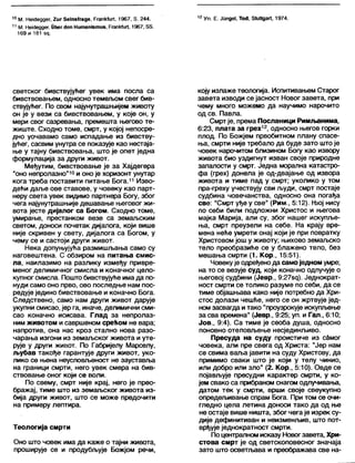 10 М. Не1С1еддег, 2иг 5ејпз(гаде, РгапкЈиП, 1967, 5. 244.
11 М. НекЈеддег, Пћег сјеп Нитапјзтиз, РгапкГиП, 1967,88.
169 и 181 зд.
12 Уп. Е. Јипде!, То«1, 8(иНдаП, 1974.
светског бивствујућег увек има посла са
бивствовањем, односно темељом свег бив-
ствујућег. По свом најунутрашњијем животу
он је у вези са бивствовањем, у које он, у
мери свог сазревања, премешта његово те-
жиште. Сходно томе, смрт, у којој непосре-
дно уочавамо само испадање из бивству-
јућег, сасвим унутра се показује као нестаја-
ње у тајну бивствовања, што је опет једна
формулација за други живот.
Међутим, бивствовање је за Хајдегера
"оно непролазно"10и оно је хоризонт унутар
кога треба поставити питање Бога.11 Изво-
дећи даље ове ставове, у човеку као парт-
неру света увек видимо партнера Богу, због
чега најунутрашњије дешавање његовог жи-
вота јесте дијалог са Богом. Сходно томе,
умирање, престанком везе са земаљским
светом, доноси почетак дијалога, који више
није скривен у свету, дијалога са Богом, у
чему се и састоји други живот.
Нека допуњујућа размишљања само су
наговештена. С обзиром на питања смис-
ла, наилазимо на разлику између привре-
меног делимичног смисла и коначног цело-
купног смисла. Пошто бивствујуће има да по-
нуди само оно прво, ово последње нам пос-
редује једино бивствовање и коначно Бога.
Следствено, само нам други живот дарује
укупни смисао, јер га, иначе, делимични сми-
сао коначно исисава. Глад за непролаз-
ним животом и савршеном срећом не вара;
напротив, она нас кроз стално нова разо-
чарања изгони из земаљског живота и уте-
рује у други живот. По Габријелу Марселу,
љубав такође гарантује други живот, уко-
лико се њена неусловљеност не зауставља
на граници смрти, него увек смера на бив-
ствовање оног који се воли.
По свему, смрт није крај, него је прео-
бражај, тиме што из земаљског живота из-
бија други живот, што се може предочити
на примеру лептира.
Теологија смрти
Оно што човек има да каже о тајни живота,
проширује се и продубљује Божјом речи,
коју излаже теологија. Испитивањем Старог
завета изводи се јасност Новог завета, при
чему много можемо да научимо нарочито
од св. Павла.
Смрт је, према Посланици Римљанима,
6:23, плата за грех12, односно његов горки
плод. По Божјем првобитном плану спасе-
ња, смрти није требало да буде зато што је
човек нарочитом близином Богу као извору
живота био уздигнут изван своје природне
запалости у смрт. Једна морална катастро-
фа (грех) донела је од-двајање од извора
живота и тиме пад у смрт; уколико у том
пра-греху учествују сви људи, смрт постаје
судбина човечанства, односно она погађа
све: "Смрт уђе у све" (Рим., 5:12). Њој нису
по себи били подложни Христос и његова
мајка Марија, али су, због нашег искупље-
ња, смрт преузели на себе. На крају вре-
мена неће умрети онај који је при повратку
Христовом још у животу; њихово земаљско
тело преобразиће се у блажено тело, без
мешања смрти (1. Кор., 15:51).
Човекује одређенода самоједном умре;
на то се везује суд, који коначно одпучује о
његовој судбини (Јевр., 9:27з^). Једнократ-
ност смрти се толико разуме по себи, да се
тиме објашњава како није потребно да Хри-
стос долази чешће, него се он жртвује јед-
номзасвагда итако "проузрокује искупљење
засва времена" (Јевр., 9:25; уп. и Гап., 6:10;
Јов., 9:4). Са тиме је сеоба душа, односно
поновно отеловљење несјединљиво.
Пресуда на суду проистиче из самог
човека, апи пре свега од Христа: "Јер нам
се свима ваља јавити на суду Христову, да
примимо сваки што је који у телу чинио,
или добро или зло" (2. Кор., 5:10). Овде се
појављује пресудни карактер смрти, у ко-
јем свако са прибраном снагом одлучивања,
датом тек у смрти, врши своје свеукупно
опредељивање спрам Бога. При том се очи-
гледно цела летина доноси тако да од ње
не остаје више ништа, због чега је изрек су-
дије дефинитиван и неизменљив, што пот-
врђује једнократност смрти.
По централном исказу Новогзавета, Хри-
стова смрт је од светскоповесног значаја
зато што осветљава и преображава све на-
 