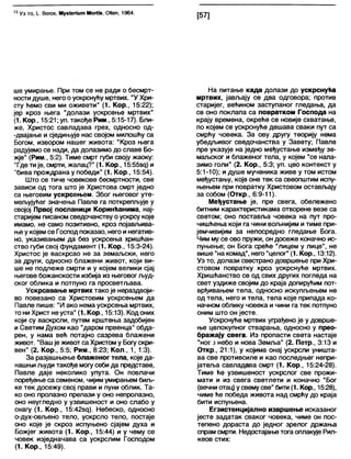 13 Уз то, I. Вогоз, М узЈепит МогИз, ОНеп, 1964.
[57]
ше умирање. При том се не ради о бесмрт-
ностидуше, негоо ускрснућу мртвих. "У Хри-
сту ћемо сви ми оживети" (1. Кор., 15:22);
јер кроз њега “долази ускрсење мртвих"
(1. Кор., 15:21; уп. такође Рим., 5:15-17). Бли-
же, Христос савладава грех, односно од-
-двајање и сједињује нас својом милошћу са
Богом, извором нашег живота: "Кроз њега
радујемо се нади, да долазимо до славе Бо-
жје" (Рим., 5:2). Тиме смрт губи своју жаоку:
"Гдетије, смрти, жалац?" (1. Кор., 15:55зц) и
"бива прождрана у победи" (1. Кор., 15:54).
Што се тиче човекове бесмртности, све
зависи од тога што је Христова смрт једно
са његовим ускрсењем. Због његовог уте-
мељујућег значења Павле га поткрепљује у
својој Првој посланици Коринћанима, нај-
старијем писаном сведочанству оускрсу које
имамо, не само позитивно, кроз појављива-
њеу којем се Господпоказао, негои негатив-
но, указивањем да без ускрсења хришћан-
ство губи свој фундамент (1. Кор., 15:3-24).
Христос је васкрсао не за земаљски, него
за други, односно блажени живот, који ви-
ше не подлеже смрти и у којем велики сјај
његове божанскости избија из његовог људ-
ског облика и потпуно га просветљава.
Ускрсавање мртвих тако је нераздвоји-
во повезано са Христовим ускрсењем да
Павле пише: "И ако нема ускрсења мртвих,
то ни Христ неуста" (1. Кор., 15:13). Кодоних
који су васкрсли, путем крштења задобијен
и Светим Духом као "даром првенца" обда-
рен, у нама већ потајно сазрева блажени
живот. "Вашје живот са Христому Богускри-
вен" (2. Кор., 5:5; Рим., 8:23; Кол., 1, 1:3).
За разјашњење блаженог тела, које да-
нашњи људи такође могусеби да представе,
Павле даје неколико упута. Он повлачи
поређење са семеном, чијимумирањем биљ-
ке тек досежу свој прави и пуни облик. Та-
ко оно пролазно прелази у оно непролазно,
оно неугледно у узвишеност и оно слабо у
снагу (1. Кор., 15:42зд). Небеско, односно
о-дух-овљено тело, ускрсло тело, постаје
оно које је скроз испуњено сјајем духа и
Божјег живота (1. Кор., 15:44) и у чему се
човек изједначава са ускрслим Господом
(1. Кор., 15:49).
На питање када долази до ускрснућа
мртвих, јављају се два одговора; против
старијег, већином заступаног гледања, да
се оно поклапа са повратком Господа на
крају времена, окреће се новије схватање,
по којем се ускрснуће дешава сваки пут са
смрћу човека. За ову другу теорију нема
убедљивог сведочанства у Завету; Павле
пре указује на једно међустање између зе-
маљског и блаженог тела, у којем “се нала-
зимо голи" (2. Кор., 5:3; уп. цео контекст у
5:1-10); и душе мученика живе у том истом
међустању, које оне тек са свеопштим испу-
њењем при повратку Христовом остављају
за собом (Откр., 6:9-11).
Међустање је, пре свега, обележено
битним карактеристикама отворене везе са
светом; оно поставља човека на пут про-
чишћења који га чини вољнијим итиме при-
јемчивијим за непосредно гледање Бога.
Чим му се ово пружи, он досеже коначно ис-
пуњење; он Бога среће "лицем у лице", не
више "накомад", него "целог" (1. Кор., 13:12).
Уз то, долази свестрано довршење при Хри-
стовом повратку кроз ускрснуће мртвих.
Хришћанство се од свих других погледа на
свет уздиже својим до краја допирућим пот-
врђивањем тела, односно искупљењем не
од тела, него и тела, тела које припада ко-
начном облику човека и чини га тек потпуно
оним што он јесте.
Ускрснуће мртвих уграђено је у доврше-
ње целокупног стварања, односно у прео-
бражају свега. Из пропасти света настаје
“ное ј небо и нова Земља" (2. Петр., 3:13 и
Откр., 21:1), у којима онај ускрсли уништа-
ва све противсиле и као последњег непри-
јатеља савладава смрт (1. Кор., 15:24-28).
Тиме ће узвишеност ускрслог све прожи-
мати и из свега светлети и коначно “Бог
(вечни отац) усвемусве" бити (1. Кор., 15:28),
чиме ће победа живота над смрћу до краја
бити испуњена.
Егзистенцијално извршење исказаног
јесте задатак сваког човека, чиме он пос-
тепено дораста до једног зрелог држања
спрамсмрти. Недостајањетога оплакује Рил-
кеов стих:
 