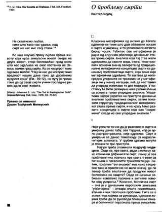 14 К. М. КИке, 01е бопеИе ап Огрћеиз, I ТеН, XIX, РгапМиП,
1964.
О ироблему смрши
Валтер Шулц
Не схватисмо љубав,
нити шта тако нас удаљи, кад
смрт на нас жиг свој стави.14
Ко није научио праву љубав према жи-
воту која кроз земаљски живот смера на
други живот, стоји беспомоћан пред оним
што нас удаљава из овог опстанка на Зе-
мљи, наиме предсмрћу. Ко се насупроттоме
одазива молби: "Научи нас да искористимо
вредност наших дана тако да досегнемо
мудрост срца" (Пс., 89:12), на путу је према
томе да од своје смрти учини последње ре-
мек-дело свог живота.
[Извор: Јоћаппез В. 1.0 (2 : ”Оег То<1 јп Шео1одЈ5с11ег 51сћ(",
СгепгегТаНгипд То<1, Сгаг, 1976, 85. 73-82]
Превео са немачког
Душан Ђорђевић Милеуснић
□
Класична метафизика од антике до Хегела
одликује се тиме што даје обавезне исказе
0 смрти иумирању, и то углавном са аспекта
бесмртности. Губитак ове метафизике је
једно од кључних обележја данашњег ста-
ва према смрти. Анализа која тај став жели
адекватно да схвати мора, стога, тематизо-
вати основни значај заокрета од традицио-
напне метафизичке концепције смрти ка да-
нашњој проблематици смрти, која више није
метафизички одређена. То захтева да непо-
средно упориште не тражимо ни у метафи-
зици ни у њеној негацији, већ да настојимо
да упоредо испитамо те две позиције. У на-
ставку ће бити развијена нека размишљања
са аспекта такве упоредне анализе. Указа-
ћемо најпре укратко на приступе данашње
анализе проблематике смрти, затим пока-
зати структуру традиционапног метафизич-
ког става према смрти, и на крају ћемо раз-
вити концепције о смрти које као "савре-
мене" следе из ове упоредне анализе.1
1
Није уопште тачно да је разговор о смрти и
умирању данас табу; ова тврдња, која је вр-
ло распрострањена, није одржива. Смрт и
умирање се данас тематизују са најразли-
читијих аспеката. У грубим цртама могуће
је показати три приступа.
Најпре треба споменути подручје меди-
цине. Овде се, пре свега, ради о питању ка-
ко клинички дефинисати смрт; лаику је ова
проблематика позната пре свега у вези са
питањем о легалности трансплатације. За-
тим, проблем "еутаназије" има како теориј-
ски тако и практично не мали значај: да ли
лекар треба вештачки да продужи живот
болесника на самрти? Овде се начиње оз-
биљан комплекс пасивне и активне помо-
ћи код умирања.2 Коначно, болничка смрт
- она је у данашњим европским земљама
"уобичајена" - отвара опште психолошке,
етичке и чак теолошке проблеме. Пита се о
аспектима којима се руководи, односно ко-
јима треба да се руководи понашање лека-
ра и болничког персонала према умирућем.
 