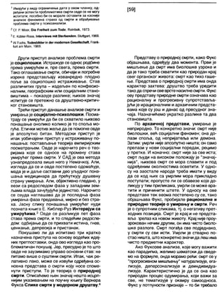 1Имајући у виду ограничења дата у овом чланку, од-
ређени аспекти проблематике смрти овде се не могу
испитати; посебно би се морале оставити за касније
анализе феномена страха од смрти и обрађивање
проблема смрти у психоанализи.
2 СГ Р. Моог. Оје РгеЈћеИ ги т То(1е, ГСетђек, 1973.
3Е. КиМег-Рооз, 1гПетежз т » 54егћепс1еп, 51иНдаП, 1969.
4 Ш Рисћз, ТосЈезћЈШегјп <1егто<1етеп Сезе11зсћаН, Рпапк-
ЈиП а т Мат, 1969.
Други приступ анализе проблема смрти
је социолошки. Истражује се однос родбине
према умирућем и, пре свега, према смрти.
Тако оглашавање смрти, обичаји и погребне
изреке представљају изванредно плодно
поље за социолошко истраживање. Став
различитих група - издељен по конфесио-
налним, географским или социјалним стано-
виштима - показује разлике; њихов значај
испитује се претежно са друштвено-критич-
ког становишта.
Трећи приступ данашње анапизе смрти и
умирањаје социјално-психолошки. Посма-
трају се умирући да би се схватило њихово
понашање онолико колико је то споља мо-
гуће. Етички мотив жеље да се помогне овде
је апсолутно битан. Методски приступ је
ипак уобичајени приступ у истраживању по-
нашања: постављање теорија емпиријским
посматрањем. Овде је нарочито реч о тео-
ријама које се односе на промену става
умирућег према смрти. У САД је ова метода
узнапредовала више него у Немачкој. Али,
изгледа да се и овде постепено одомаћује,
мада је и даље саставни део уљудног пона-
шања медицинара да прећуткују душевну
страну умирања. Али, објективно гледано, у
вези са редоследом фаза у западним зем-
љама влада зачуђујуће јединство. Нарочито
се свуда наглашава да је последња фаза
умирања фаза предавања, мирно и без стра-
ха. Јасну слику понашања умирућег нуди
позната књига Е. Киблер-Руз Интервјуи са
умирућима.3 Овде се разликује пет фаза
става према смрти, и то следећим редосле-
дом: одбијање да се прихвати истина, гнев,
ценкање, депресија и пристанак.
Покушамо ли да испитамо три кратко
назначена приступа на основу водећих идеј-
них претпоставки, онда ово изгледа као про-
блематичан покушај. Јер, пресудно је то што
овде не заузимамо управо основни став: не
питамо више о суштини смрти. Ипак, чак ре-
лативно лако, може се извући одређена ос-
новна представа о смрти коју носе споме-
нути приступи. То је теорија о природној
смрти. Описаћемо њен значај нешто исцрп-
нијим указивањем на поучну књигу Вернера
Фукса Слике смрти у модерном друштву.4
Представу о природној смрти, како Фукс
објашњава, одређују два момента. Први је
мишљење да смрт има биолошке узроке и
да је тако треба схватити као природан крај
свег органског живота: смрт као тихо гаше-
ње. Представа о природној смрти има онда
карактер захтева: друштво треба уредити
тако да спречисве врстенасилнесмрти. Фукс
ову представу природне смрти означава као
рационалну и прогресивну супротставља-
јући је ирационалним и архаичним предста-
вама које су још и данас од пресудног зна-
чаја. Назначићемо укратко разлике та два
становишта.
По архаичној представи, умирање је
неприродно. То конкретно значи: смрт није
биолошки, већ социјални феномен; она до-
лази споља, од непријатеља или демона.
Затим: умрли није апсолутно ништа; он само
прелази у нови социјални поредак, рецимо
у претке. И коначно: смрт није за све иста;
смрт људи на високом положају је "значај-
нија", њихова смрт се мора славити и под
одређеним околностима осветити. У одно-
су на заостале народе треба имати у виду
да се код њих са умрлим мора прикладно
поступати; пропусте ли се обавезе које до-
ликују у тим приликама, умрли се може вра-
тити и причинити штете. У односу на ове
представе тек веома постепено су се, тако
објашњава Фукс, пробијале рационалне и
природне теорије о умирању и смрти. Реч
је о супротним сликама, тј. о негативу прет-
ходних позиција. Смрт је крај и не предста-
вља лрелаз ка новом животу. Крај није проу-
зрокован нечим другим, он има чисто биоло-
шке разлоге. Смрт погађа све подједнако,
у смрти су сви исти. Умрли је стварно по-
стао ништа, што конкретно значи да леш има
чисто предметни карактер.
Ако Фуксове анализе, које могу важити
као парадигма, желимо шематски да сведе-
мо на формуле, онда морамо рећи: смрт се у
"прогресивном мишљењу" натурализује, ега-
лизује, деперсонализује и деиндивидуа-
лизује. Карактеристично је да се она као
природан процес одумирања, који важи за
све, не тематизује у оквиру самоодноса.
Фукс у потпуности признаје - то би требало
 