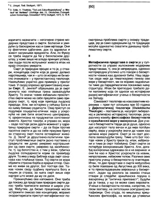 5 Е. Јппде!, Тос1, 81иПдаг(, 1971.
6 Р. 5бНе, Н. ШеНске, 'То<1 ипсЈ2икипЛ8дез1а11ипд", у: Жо-
гаиЈ Јз( /ег1азз? (УоПгЗде с1ез 15. ОеиСзсћеп ЕуапдеН-
зсћеп КЈгзћеШадз, ОиззеМоП 1973) 8(и(1даП, 1973, 8.76 (Ј.
изричито назначити - негативне стране мо-
дерних представа о смрти. Болесни и уми-
рући су бескорисни као и сами мртваци. Они
су фактички одбачени, док су здравље и
живот несумњиве вредности. Али, по Фуксу
се треба надати да ће у бескласном дру-
штву, у коме више не влада принцип успеха,
сви људи после испуњеног живота ипак на
крају спокојно умирати.
Смрт је природни процес и то је, у ства-
ри, концепција смрти која је данас далеко
најуспешнија, чак и- што се испрва не би мо-
гло очекивати - у протестантској теологији.
Навешћемо укратко два примера у прилог
томе. У својој опрезно аргументованој књи-
зи Смрт, Е. Јингел5 објашњава да је смрт
укинута као плаћање греха захваљујући
Христу. То значи: човек избављен проклет-
ства смрти може на себе преузети само при-
родну смрт, тј. крај који припада људској
природи. Али, ми остајемо у сећању Бога и
ка њему бивамо уздигнути. Овај приступ се
подупире социјално-етички: вера у ускрс-
нуће не сме бити егоистично центрирана,
тј. оријентисана на продужетак сопственог
живота. Христос такође, и управо он, мора
- овде постаје јасан други моменат у одре-
ђењу природне смрти - да се бори против
насилне смрти и да на себе преузме бригу
за старачку смрт после оствареног живо-
та. Д. Зеле6 је друштвено-политички при-
ступ проблематици смрти јасно поставио у
средиште: ми данас умиремо најстрашни-
јом од свих смрти, умиремо од засићенос-
ти, тј. од богатства и, с тим у вези, губитка
људске солидарности којим се превиђају
други. То има у виду Библија када смрт озна-
чава као плаћање греха. Тој смрти се мора
објавити страсна борба и крајњи отпор. Оно-
ме ко живи за другог, Бог постаје све. Та-
кав човек своју судбину препушта Богу и
лишен је страха; за њега смрт више није
најгоре што може да му се деси.
Прекинућемо ове напомене. Оне треба
да покажу да представи природне смрти да-
нас треба приписати велики и широк ути-
цај. Међутим, да бисмо прецизније могли
истражити смисао ове концепције, морамо
окарактерисати приступ метафизичког по-
сматрања проблема смрти у оквиру тради-
ције, јер је само одвајањем од те традиције
могуће адекватно схватити данашњу проб-
лематику смрти.
II
Метафизичка представа о смрти је у суп-
ротности са управо изложеним модерним
представама, тј. она је неприродна, односно
натприродна утолико што говори о бесмрт-
ности човека као духовног бића. Наш зада-
так овде није да тематизујемо генезу ове
вере у бесмртност, ми се морамо задовољи-
ти тиме да парадигматички покажемо њену
структуру. Ипак би претходно требало да-
ти напомену која се односи на историјски
развој метафизичког учења о бесмртности
на Западу.
Самосвесттеологије на новозаветним ко-
ренима - први пут уочљива пре 50 година
у Дијалектичкој теологији (0Ја1еМЈ8сНе
Тћео1одЈе) - поставила је, насупрот либерал-
ној и религијско историјској теологији, јасну
разлику између филозофске бесмртности
и хришћанске вере у васкрсење. Док уче-
ње о бесмртности тврди да је душа, односно
дух насупрот телу вечан и да није погођен
смрћу, вера у ускрснуће значи да човек као
целина мора умрети. Смрт је на свет дос-
пела захваљујући греху. Тиме што Бог пос-
таје човек у Христу греси су, ипак, избриса-
ни и тиме је смрт побеђена. Смрт смрти се
потврђује васкрсавањем Христа. Апи, дога-
ђај васкрсења одражава се и на вернике: и
они ће као и Христос ускрснути са новим,
непролазним, небеским телом. Разлике ових
приступа учењу о бесмртности су очигледне.
Ипак, те две представе о смрти међусобно
су биле повезане од Августина до XIX века,
и то преовладавањем веровања у бесмрт-
ност. Један од разлога за овакво стање
ствари је следећи: хришћанска порука о
васкрсењу је "онтичка приповест”; будући
да је таква, у њу се може само веровати.
Учење о бесмртности почива, напротив, по
свом захтеву, на онтолошки осигураној ме-
тафизици. Оно отуда, по мишљењу хриш-
ћанских филозофа, не може да утемељи
 