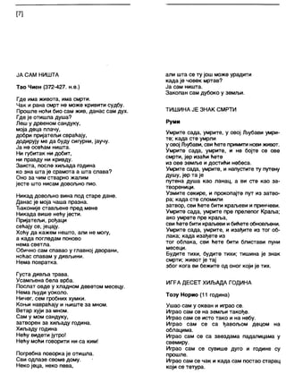 [7]
ЈА САМ НИШТА
Тао Чиен (372-427. н.е.)
Где има живота, има смрти.
Чак и рана смрт не може кривити судбу.
Прошле ноћи био сам жив, данас сам дух.
Где је отишла душа?
Леш у дрвеном сандуку,
моја деца плачу,
добри пријатељи свраћају,
додирују ме да буду сигурни, јаучу.
Ја не осећам ништа.
Ни губитак ни добит,
ни правду ни кривду.
Заиста, после хиљада година
ко зна шта је срамота а шта слава?
Оно за чим стварно жалим
јесте што нисам довољно пио.
Никад довољно вина под старе дане.
Данас је моја чаша празна.
Ђаконије стављене пред мене
Никада више нећу јести.
Пријатељи, рођаци
сећају се, јецају.
Хоћу да кажем нешто, али не могу,
а када погледам поново
нема светла.
Обично сам спавао у главној дворани,
ноћас спавам у дивљини.
Нема повратка.
Густа дивља трава.
Усамљена бела врба.
Послат овде у хладном деветом месецу.
Нема људи уоколо.
Ничег, сем гробних хумки.
Коњи навраћају и њиште за мном.
Ветар хуји за мном.
Сам у мом сандуку,
затворен за хиљаду година.
Хиљаду година
Нећу видети јутро!
Нећу моћи говорити ни са ким!
Погребна поворка је отишла.
Сви одлазе своме дому.
Неко јеца, неко пева,
али шта се ту још може урадити
када је човек мртав?
Ја сам ништа.
Закопан сам дубоко у земљи.
ТИШИНА ЈЕ ЗНАК СМРТИ
Руми
Умрите сада, умрите, у овој Љубави умри-
те; када сте умрли
у овој Љубави, свићете примити нови живот.
Умрите сада, умрите, и не бојте се ове
смрти, јер изаћи ћете
из ове земље и достићи небеса.
Умрите сада, умрите, и напустите ту путену
душу, јер та је
путена душа као ланац, а ви сте као за-
твореници.
Узмите секире, и прокопајте пут из затво-
ра; када сте сломили
затвор, сви ћете бити краљеви и принчеви.
Умрите сада, умрите пре прелепог Краља;
ако умрете пре краља,
сви ћете бити краљеви ибићете обновљени.
Умрите сада, умрите, и изађите из тог об-
лака; када изађете из
тог облака, сви ћете бити блистави пуни
месеци.
Будите тихи, будите тихи; тишина је знак
смрти; живот је тај
због кога ви бежите од оног који је тих.
ИГРА ДЕСЕТ ХИЉАДА ГОДИНА
Тозу Норио (11 година)
Ушао сам у океан и играо се.
Играо сам се на земљи такође.
Играо сам се исто тако и на небу.
Играо сам се са ђавољом децом на
облацима.
Играо сам се са звездама падалицама у
свемиру.
Играо сам се сувише дуго и године су
прошле.
Играо сам се чак и када сам постао старац
који се тетура.
 