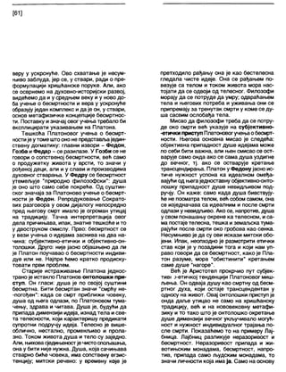 [61]
веру у ускрснуће. Ово схватање је несум-
њиво заблуда, јер се, у ствари, ради о пре-
формулацији хришћанске поруке. Али, ако
се осврнемо на духовно-историјски развој,
видећемо да и у средњем веку и у ново до-
ба учење о бесмртности и вера у ускрснуће
образујуједан комплекс и да је он, у ствари,
основ метафизичке концепције бесмртнос-
ти. Поставку изначај овог учења требапо би
експлицирати указивањем на Платона.
Тешкоћа Платоновог учења о бесмрт-
ностије утоме штооно не представљаједин-
ствену догматику: главни извори - Федон,
Гозба и Федар - се разилазе. У Гозби се не
говори о сопственој бесмртности, већ само
о продужетку живота у врсти, то значи у
рођеној деци, али и у слави и производима
духовног стварања. У Федру се бесмртност
утемељује "природно филозофски": душа
је оно што само себе покреће. Од суштин-
ског значаја за Платоново учење о бесмрт-
ности је Федон. Репродуковање Сократо-
вих разговора у овом дијалогу непосредно
пред његову смрт имало је огроман утицај
на традицију. Тачна интерпретација овог
дела причињава, ипак, знатне тешкоће ито
у двоструком смислу. Прво: бесмртност се
у вези учења о идејама заснива на два на-
чина: субјективно-етички и објективно-он-
толошки. Друго: није јасно објашњено да ли
је Платон поучавао о бесмртности индиви-
дуе или не. Најпре ћемо кратко продиску-
товати први проблем.
Старије истраживање Платона једнос-
трано је истакпо Платонов онтолошки при-
ступ. Он гласи: душа је по својој суштини
бесмртна. Бити бесмртан значи "смрћу не-
-погођен": када се смрт приближи човеку,
душа од њега одлази, по Платоновом тума-
чењу, здрава и читава. Душа је, будући да
припада димензији идеја, изнад тела и све-
та телесности, који карактеришу предикати
супротни подручју идеја. Телесно је више-
облично, нестално, променљиво и прола-
зно. Током живота душа и тело су заједно.
Али, њиховасједињеностје чистоспољашња,
она у бити није нужна. Душа, која сачињава
стварно биће човека, има сопствену егзис-
тенцију; митски речено: у времену које је
претходило рађању она је као бестелесна
гледала чисте идеје. Она се рађањем по-
везује са телом и током живота мора нас-
тојати да се одвоји од телесног. Филозофи
морају да се потруде да умру; одвраћањем
тела и његових потреба и уживања они се
припремају за тренутак смрти у коме се ду-
ша сасвим ослобађа тела.
Мисао да филозофи треба да се потру-
де око смрти већ указује на субјективно-
-етички приступ Платоновогучењаобесмрт-
ности. Његова основна мисао је следећа:
објективна припадност душе идејама може
по себи бити важна, апи њен смисао се ост-
варује само онда ако се сама душа уздигне
до вечног, тј. ако се остварује кретање
трансцендирања. Платон уФедону јасно ис-
тиче нужност успона ка идеалном омеђа-
вајући од његаједноставну објективно-онто-
лошку припадност душе невидљивом под-
ручју. Он каже: само када душа бивствују-
ће не посматра телом, већ собом самом, она
се изједначава са идеалним и после смрти
одлази у невидљиво. Ако се, напротив, душа
у свом понашању окрене ка телесном, иса-
ма постаје телесна, тешка иземаљска тума-
рајући после смрти око гробова као сенка.
Несумњиво је да су ови искази митски обо-
јени. Ипак, неопходно је размотрити етички
став који је у позадини тога и који нам уп-
раво говори да се бесмртност, како је Пла-
тон разуме, мора "обистинити" кретањем
саме душе "нагоре".
Већ је Аристотел прокрчио пут субјек-
тив^ Ј-етичкој тенденцији Платоновог миш-
љења. Он одваја душу као смртну од бесм-
ртног духа, који остаје трансцендентан у
односу на живот. Овај онтолошки приступ је
онда даље утицао не само на хришћанску
традицију, већ и на нововековну метафи-
зику и то тако што је онтолошко окретање
душе димензији вечног укључивало могућ-
ност и нужност индивидуалног трајања по-
сле смрти. Показаћемо то на примеру Лај-
бница. Лајбниц разликује неразоривост и
бесмртност. Неразоривост припада и жи-
вотињским монадама, бесмртност, напро-
тив, припада само људским монадама, то
значи личности која има ја. Само на основу
 