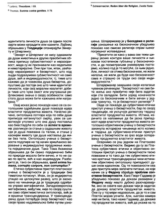 7 1_еШтг, ТћеоЈиее, I 89.
8 Тћотаз, З и тта соп(га деШЛез, II 79.
9 бсћ1е1егтасћег, Кес1еп Оћег сИе КеНдЈоп, 2»еКе Кесје.
идентитета личности душа се одмах после
смрти може наградити или казнити. Лајбниц
објашњава у Теодицеји опонирајући Зенер-
ту и Шперлингу:
"Зенерт и Шперлинг се нису одважили
да души животиња и других првобитних об-
лика припишу субзистентност и неразори-
вост, мада су их признавали као недељиве
и нематеријалне. Они при том, ипак, увећа-
вају неразоривост и бесмртност, што код
људи подразумева субзистентност не само
душе, већ и индивидуалности; тј. тиме што
кажемо да је човекова душа бесмртна, до-
пуштамо да постоји оно што чини идентитет
личности, који свој морални квапитет доби-
ја тиме што чува свест или унутрашње ре-
флексивно знање о својој особености: само
стога душа може бити кажњена или награ-
ђена."7
Овај исказ јасно показује како се са он-
толошким одређењем душе повезује идеја
властитог продужетка живота. Начелно ре-
чено, онтолошка потпора која по себи души
приписује нетакнутост смрћу, увек се ше-
матизује утолико што она душу поставља
као бивствујуће по себи са аспекта време-
на: разликује се стање у садашњем животу
где је душа повезана са телом, и стање у
каснијем животу где душа наставља да жи-
ви без тела. Онтолошко учење о бесмрт-
ности подупире на тај начин хришћанско ве-
ровање у индивидуално продужење живо-
та појединачне душе. Тако Тома Аквински
објашњава да би свако појединачно биће
по природи морало бити вечно, и то не са-
мо по врсти, већ и као индивидуум. Разбо-
рито је, тако он објашњава, цио<Ј ашта ћи-
тапа, соггир(о согроге, поп соггитрКиг.8
Е т и ч к о субјективни приступ платонског
учења о бесмртности је у традицији био
тематски потиснут. Ипак, он је индиректно
утицао на целокупни развој, што је засно-
вано на чињеници да је традиција одређе-
на управо метафизички. Западноевропска
метафизика, међутим, није по својој сушти-
ни само објективистичка онтологија, већ је
и вршење трансцендирања. У трансценди-
рању душа потврђује своју бесмртност као
своје право надземаљско биће путем узно-
шења. Шлајермахер је у Беседама о рели-
гији узношење ка бесконачном убедљиво
показао као смисао религије спрам њеног
погрешног исповедања:
"Присетите се како у вама све тежи ши-
рењу јасних контура ваше личности и њи-
ховом постепеном губљењу у бесконачно-
сти, и да посматрањем универзума поста-
јемо, колико год је то могуће, са њим једно.
Али, личност се отима бесконачном, нежели
напоље, не жели да буде као бесконачност
сама и страшно се труди око своје инди-
видуалности."
Шлајермахер завршава своје излагање
чувеном реченицом: "Бесмртност не сме би-
ти жеља ако првобитно није била задатак
који сте свладапи. Бити усред коначности
једно са бесконачним и бити вечан у јед-
ном тренутку, то је бесмртност религије".9
Овде се показује да субјективно-етички
приступ учењу о бесмртности, бар по својој
тенденцији, не укључује догматску тврдњу
властитог продужетка живота. Истина, из-
ричито се напомиње да би јасна припад-
ност идеје властитог продужетка живота он-
толошко-објективном учењу о бесмртности
закинула историјске чињенице исто колико
и тврдња да субјективно-етички приступ
учења о бесмртности ео јрзо води оспора-
вању продужетка властитог живота.
Осврнимо се још једном на Платоново
учење о бесмртности. Видимо да су за Пла-
тона субјективно етички и објективно он-
тлошки приступ учења о бесмртности тесно
повезани и то тако да тек субјективно ети-
чко кретање трансцендирања чини истини-
тим објективно онтолошку припадност ду-
ше оном идеалном. Од те повезаности ова
два приступа мора започети питање, на који
начин се у Федону обрађује проблем соп-
ствене бесмртности. Ханс Георг-Гадамерје
убедљиво показао да докази развијени у
Федону имају нешто дубоко разочаравају-
ће, ако се схвате као докази чији је задатак
да докажу властити продужетак живота.
Они су у тој мери недовољни, да је то и сам
Платон морао уочити. Али, његова намера
није ни била, тако каже Гадамер, да докаже
тај продужетак живота, већ да укаже на то
 
