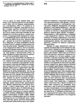 10Н. С. Сајагпег, "СИе11пб(ег1)1Јс11кеЈ(бтевејпР1а(опб'НаиЈоп'",
у: ЖггкМсНкеК ип<1 КеПеЈхЈоп, Реа(8сћпЛ 1иг Ш 8сћи1г,
РЛЈШпдеп, 1974, 8. 153.
[63]
"шта је душа по свом правом бићу, што
значи: не по могућој смртности или бесмрт-
ности бића, већ по будном саморазумева-
њу и разумевању бића".10 А управо је то
размишљање о идејама. Овај приступ пога-
ђа, у ствари, суштину платонског учења о
бесмртности. Истина, не треба заборавити
да Платон, мада у митским сликама за чије
појединости не жели да јемчи, говори апсо-
лутно о индивидуалном продужетку живо-
та. И дефиниција смрти коју више пута даје
- душа, растајући се од тела, одлази одав-
де - указује на властити продужетак жи-
вота. Међутим, не треба занемарити лакоћу
са којом Платон, имајући у виду целину ње-
гове аргументације, обрађује питање влас-
титог продужетка живота. Она се заснива,
духовно историјски посматрано, натоме што
индивидуум за њега још увек нема онај зна-
чај, који добија у хришћанском учењу, по
коме појединачна душа има вечиту важност
зато што је одговорна пред Богом.
Пре него што прекинемо указивање на
приступе метафизичког учења о бесмртно-
сти, требало 6и са неколико реченица скре-
нути пажњу на Декарта, јерје Декарт за рас-
ветљавање структуре метафизичке концеп-
ције бесмртности битан утолико што обје-
дињава објективни и субјективни приступ.
Декартово главно метафизичко дело, Ме-
сШаНопез с1е рпта рћНозорГна, настоји да
докаже постојање Бога иразликовање људ-
ске душе од тела. Декарт јасно увиђа да уп-
раво на овој различитости почива бесмрт-
ност. Декарт се, дакле, показује као прис-
талица платонске онтологије када душу и
тело оштро разграничава као нешто што
припада двема различитим димензијама.
Али, Декарт превазилази Платонову онто-
логију. У другој медитацији, која се бави
природом људског духа, он објашњава да се
дух може лакше сазнати него тело. У вези
с тим Декарт каже да је он смисао одређе-
ња тепз, апјтиз, ш(е11ес(из и гаИо схватио
једино захваљујући открићу содКо, ехЈз1о.
Спољашња класификација духа на основу
обележја као што су невидљив, прост, неде-
љив, престаје, дакле, да важи захваљујући
унутрашњем самосазнању духа као субјек-
тивитета увереног у своје биће које мисли.
Тек овим приступом, каже Декарт, онтоло-
шка подела духовног и материјалног пос-
таје јасна. Међутим, фундирање онтологије
духовног у сопственом уверењује - ово тре-
6а изричито напоменути - по себи неутрално
у односу на питање о индивидуалном про-
дужетку живота душе. Декарт потврђује -
заокружујући у томе хришћанску традицију
- овај продужетак живота. Његов ученик
Спиноза то негира; уверавање у сопствено
мишљење не може као такво представлзати
индивидуалан процес, оно сеже изван поје-
диначног, уколико се темељи у мишљењу
као мишљењу.
Морамо се овде задовољити овим ос-
кудним указивањима на метафизички при-
ступ учења о бесмртнсти и на крају кратко
указати на његово укидање. То укидање се
врши у два корака. Први корак је уочљив у
Кантовој критици: могућност надчулног са-
знања доводи се у питање увидом у огра-
ниченост људских сазнајних моћи. Бесмрт-
ност важи као недоказива. Онаје ствар вере,
приватна ствар. Овај став је био опште при-
хваћен у постидеалистичкој епохи код обра-
зованог грађанства. Други корак је свакако
јошзначајнији: идеолошким творевинама, ка-
кве су произвеле религија и спекулативна
филозофија, супротставља се наука и то
егзактна природнанаука. Њенсазнајни идеал
одређује димензију реалности; стварни свет
је свет природе који се може истражити ме-
ханички, психолошки и биолошки. Са ста-
нов1/ 1Јта овог приступа смрт је разумљиво
природни процес одумирања - ништа више и
ништа мање. Ову представу о природној
смрти назначили смо у првом поглављу те
ћемо само покушати да развијемо нека
мишљења, која се критички разрачунавају
са овом концепцијом, али истовремено по-
лазећи од тога да доба метафизике припа-
да прошлости. С обзиром на краткоћу тек-
ста, овде може бити речи само о напомена-
ма, такорећи о екскурзима, а не о исцрпној
анализи.
 