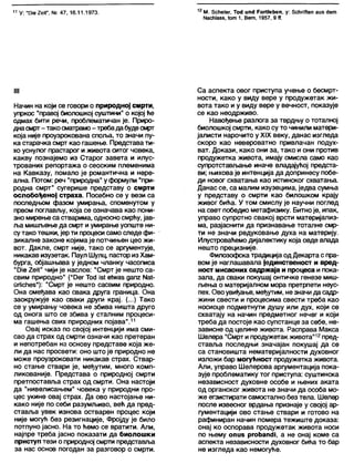 11 У: 'ТЈје 2еГ, Мг. 47, 16.11.1973. 12 М. 5сће1ег, Тос! ип<Ј Рог11еђеп, у: бсћпАеп аив с1ет
Масћ1а88,1от 1, Вет, 1957, 9 <Т.
III
Начин на који се говори о природној смрти,
упркос “правој биолошкој суштини" о којој ће
одмах бити речи, проблематичан је. Приро-
днасмрт- такосматрамо- требадабудесмрт
која није проузрокована споља, то значи пу-
ка старачка смрт као гашење. Представати-
хо уснулог прастарог и живота ситог човека,
какву познајемо из Старог завета и илус-
трованих репортажа о сеоским племенима
на Кавказу, помало је романтична и нере-
ална. Потом: реч "природна" уформули "при-
родна смрт" сугерише представу о смрти
ослобођеној страха. Посебно се у вези са
последњом фазом умирања, споменутом у
првом поглављу, која се означава као пони-
зно мирење са стварима, односносмрћу, јав-
ља мишљење да смрт и умирање уопште ни-
сутако тешки, јер ти процеси само следе фи-
зикапне законе којимаје потчињен цео жи-
вот. Дакле, смрт није, тако се аргументује,
никакав изузетак. Паул Шулц, пасториз Хам-
бурга, објашњава у једном чланку часописа
"Оје 2еЈГ чији је наслов: "Смрт је нешто са-
свим природно" ("Оег Тос! 181ећл/аз дапг N81-
пгНсћеб"): "Смрт је нешто сасвим природно.
Она омеђава као свака друга граница. Она
заокружује као сваки други крај. (...) Тако
се у умирању човека не збива ништа друго
од онога што се збива у сталним процеси-
ма гашења свих природних појава".11
Овај исказ по својој интенцији има сми-
сао да страх од смрти означи као претеран
и непотребан на основу представе која же-
ли да нас просвети: оно што је природно не
може проузроковати никакав страх. Ствар-
но стање ствари је, међутим, много комп-
ликованије. Представа о природној смрти
претпоставља страх од смрти. Она настоји
да "нивелисањем" човека у природни про-
цес укине овај страх. Да ово настојање ни-
како није по себи разумљиво, већ да пред-
ставља увек изнова остварен процес који
није могућ без резигнације, Фројду је било
потпуно јасно. На то ћемо се вратити. Али,
најпре треба јасно показати да биолошки
приступ тези о природној смрти представља
за нас основ погодан за разговор о смрти.
Са аспекта овог приступа учење о бесмрт-
ности, како у виду вере у продужетак жи-
вота тако и у виду вере у вечност, показује
се као неодрживо.
Навођење разлога за тврдњу о тоталној
биолошкој смрти, како су то чинили матери-
јалисти нарочито у XIX веку, данас изгледа
скоро као невероватно привлачан подух-
ват. Докази, како они за, тако и они против
продужетка живота, имају смисла само као
супротстављање иначе владајућој предста-
ви; њиховаје интенција да допринесу побе-
ди новог схватања као истинског схватања.
Данас се, са малим изузецима, једва сумња
у представу о смрти као билошком крају
живог бића. У том смислу је научни поглед
на свет победио метафизику. Битноје, ипак,
управо супротно свакој врсти материјапиз-
ма, разјаснити да признавање тотапне смр-
ти не значи редуковање духа на материју.
Илустроваћемо дијапектику која овде влада
нешто прецизније.
Филозофскатрадиција од Декарта с пра-
вом је наглашавала јединственост и вред-
ност мисаоних садржаја и процеса и пока-
зала, да сваки покушај онтичке генезе миш-
љења о материјалном мора претрпети неус-
пех. Овоувиђање, међутим, незначи да садр-
жини свести и процесима свести треба као
носиоце подметнути душу или дух, који се
схватају на начин предметног нечег и који
треба да постоје као супстанце за себе, не-
зависне од целине живота. Расправа Макса
Шелера "Смрт и продужетак живота"12пред-
ставља последњи значајан покушај да се
са становишта нематеријалности духовног
изложи бар могућност продужетка живота.
Али, управо Шелерова аргументација пока-
зује проблематику тог приступа: суштинска
независност духовне особе и њених аката
од органског живота не значи да особа мо-
же егзистирати самостално без тела. Шелер
после извесног врдања признаје у својој ар-
гументацији ово стање ствари и готово на
рафиниран начин помера тежиште доказа:
онај ко оспорава продужетак живота носи
по њему опиз ргоћапсН, а не онај коме са
аспекта независности духовног бића то бар
не изгледа као немогуће.
 
