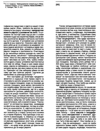 15 Н. 6 . ОасЈатег, "МуЦчороЈеИзсће (Јткећгипд јп НПкез
Оијпевиг Е1едЈеп”, у: Н. 6 . бабатег, К1е1пебсћпПеп, Т.
II, Тпђјпдеп, 1967, 5. 201.
[66]
тафизичке представе о смрти и нашег става
према смрти. Ипак, требало би кратко на-
поменути још једну чињеницу: продужетак
живота умрлог у успомени на њега. Та ус-
помена не постоји само кад је реч о слави
великихљуди као изузетној појави, онаје мо-
тив различитих форми и ритуала насталих
од култа мртвих. У успомени као успомени
умрли је још присутан. Свакако није прете-
рано рећи да је та успомена за модерног чо-
века једина могућност остварења идеје про-
дужетка живота. Али, управо то сећање на
умрлог сведочи о пролазности. Очигледно
је да чињеница сећања указује на, како би
Шелер рекао, могућност "трансценденције
тела": иако се леш умрлог распада, ми "још
увек" мислимо на њега. Апи, треба споме-
нути идругу страну: успомена претпоставља
оне који се сећају. Када и њих самих више
нема, умрли се заборавља, и онда је дефи-
нитивно мртав, јер нико више не зна за ње-
га. Преокрет ка том забораву збива се већ
тамо где смо губитак умрлог "научили да
преболимо са равнодушношћу".15
Ако настојимо да испитамо предмета-
физички и садашњи став према смрти са
становишта могуће сродности на основу њи-
хове стварне позадине, онда се показује да
њихову позадину чини мисао пролазности
као водећа идеја. Митска свест ту доживлза-
ва своју праву сублимацију, јер се у идеји
пролазности досеже димензија општости,
у којој се укида посебност. Пролазност по-
гађа све људе, штавише све живо. Она је ин-
дикативна за бивствујуће уопште. Општост
ове мисли, међутим, не треба схватити само
квантитативно, већ и квалитативно. "Прола-
зност" је апстрактна представа: занемарује
се фактички крај појединца, поглед се упра-
вља ка коначности, тј. смртности уопште.
Ова представа о пролазности свег жи-
вог позната је у старој Грчкој исто колико
и у старом Израелу. Њој одговара став жа-
лости и резигнације, тј. мирења са ствари-
ма: смрт треба прихватити. Чак и тамо где
се јављају јадиковање, инат или, штавише,
одбијање - Стари завет познаје такве ис-
казе - на крају ипак долази до фактичког
признања да се мора умрети.
Током западноевропске историје идеја
пролазности је увек изнова актуализована
као основни мотив код тематизовања про-
блематике смрти, у изрекама, пословицама
и, пре свега, у песништву. Подсећамо само
на Хофмансталову песму "О пролазности”
("Ођег Х/егдапдПсћкеК"). Ова идеја пролазно-
сти је донекле у супротности са надом у
бесмртност, утолико што указује на дефи-
нитивност умирања. Али, она се може по-
везати са вером у бесмртност: пролазност
важи само за овај свет и смрт у њему. Ова
смрт у свету се, на пример у бароку, описује
драстично и реалистички, али је утолико
упечатљивији сјај вечног света. Гледано на
целокупан њен развој, мисао пролазности
у доба метафизике функционише ипак само
као позадина. Значајну улогу добија тек у
XIX веку када вера у бесмртност губи зна-
чај. Појављује се гробно осећање: шетња
међу жалосним врбама и надгробним спо-
меницима рађа у нама скупа са пијететом,
опраштањем и успоменама опште распо-
ложење "сете", које настихо исвечано “опо-
миње" на пролазност као нестанак свих нас.
Романтично сентиментално наглашавање
одговара будућој представи, наиме, да је
смрт нечујно гашење. Она треба да компен-
зује губитак наде у бесмртност.
Идеја пролазности пружа, по нашем ми-
шљењу, мада у односу на традицију у моди-
фикованој форми, одређену позадинуза пре-
судне представе и понашања према смрти
и умирању, које данас почињу да се актуе-
лизују. Модификовање се показује у чиње-
ници да сентиментално-романтична садр-
жина расположења, која је била повезана
са идејом пролазности у XIX веку, узмиче у
корист поствареног увида у биолошку нуж-
ност смрти. Пресудна за остварење утицаја
ове идеје је - то је прво на шта треба обра-
тити пажњу - њена ширина и неодређе-
ност, њена апстрактност и општост. Дру-
гачије речено: идеја пролазности не обја-
шњава шта је смрт по себи и за себе или
чак "шта стоји иза смрти”. Она такође не го-
вори - бар не непосредно - како се треба
односити према смрти. Идеја пролазности
је само једна тврдња, индиција, показатељ
 