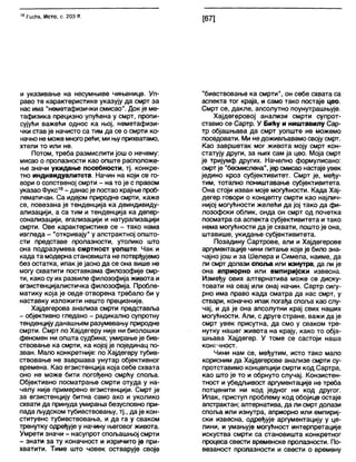16 РисМз, Исто, с. 203 К.
[67]
и указивање на несумњиве чињенице. Уп-
раво те карактеристике указују да смрт за
нас има "неметафизички смисао". Док је ме-
тафизика прецизно упућена у смрт, пропи-
сујући важећи однос ка њој, неметафизи-
чки став је начисто са тим да се о смрти ко-
начноне може многорећи; ми њу прихватамо,
хтели то или не.
Потом, треба размислити још о нечему:
мисао о пролазности као опште расположе-
ње значи укидање посебности, тј. конкре-
тно индивидуалитета. Начин на који се го-
вори о сопственој смрти - на то је с правом
указао Фукс16- данасје постао крајње проб-
лематичан. Са идејом природне смрти, каже
се, повезана је тенденција ка деиндивиду-
ализацији, а са тим и тенденција ка депер-
сонализацији, егализацији и натурализацији
смрти. Ове карактеристике се - тако нама
изгледа - "откривају" у апстрактној општо-
сти представе пролазности, утолико што
она подразумева смртност уопште. Чак и
када та мбдерна становишта не потврђујемо
без остатка, ипак је јасно да се она више не
могу схватити поставкама филозофије смр-
ти, како су их развиле филозофија живота и
егзистенцијалистичка филозофија. Пробле-
матику која је овде отворена требало би у
наставку изложити нешто прецизније.
Хајдегерова анализа смрти представља
- објективно гледано - радикално супротну
тенденцијуданашњем разумевању природне
смрти. Смрт по Хајдегеру није ни биолошки
феномен ни општа судбина; умирање је бив-
ствовање ка смрти, ка којој је појединац по-
зван. Мало конкретније: по Хајдегеру тубив-
ствовање не завршава унутар објективног
времена. Као егзистенција која себе схвата
оно не може бити погођено смрћу споља.
Објективно посматрање смрти отуда у на-
челу није примерено егзистенцији. Смрт је
за егзистенцију битна само ако и уколико
схвати да принуда умирања безусловно при-
пада људском тубивствовању, тј., да је кон-
ституенс тубивствовања, и да га у сваком
тренутку одређује у начину његовог живота.
Умрети значи - насупрот спољашњој смрти
- знати за ту коначност и изричито је при-
хватити. Тиме што човек остварује своје
"бивствовање ка смрти", он себе схвата са
аспекта тог краја, и само тако постаје цео.
Смрт се, дакле, апсолутно поунутрашњује.
Хајдегеровој анализи смрти супрот-
ставио се Сартр. У Бићу и ништавилу Сар-
тр објашњава да смрт уопште не можемо
поседовати. Ми недоживљавамо својусмрт.
Као завршетак мог живота моју смрт кон-
статују други, за њих сам ја цео. Моја смрт
је тријумф других. Начелно формулисано:
смртје "бесмислена", јер смисао настаје увек
једино кроз субјективитет. Смрт је, међу-
тим, тотално поништавање субјективитета.
Она стоји изван моје могућности. Када Хај-
дегер говори о концепту смрти као најлич-
нијој могућности желећи да јој тако да фи-
лозофски облик, онда он смрт од почетка
посматра са аспекта субјективитета и тако
нема могућности да је схвати, пошто је она,
штавише, укидање субјективитета.
Позадину Сартрове, али и Хајдегерове
аргументације чини питање које је било зна-
чајно још и за Шелера и Симела, наиме, да
ли смрт долази сполоа или изнутра, да ли је
она априорно или емпиријски извесна.
Између ових алтернатива може се диску-
товати на овај или онај начин. Сартр сигу-
рно има право када сматра да нас смрт, у
ствари, коначно ипак погађа споља као слу-
чај, и да је она апсолутни крај свих наших
могућности. Али, с друге стране, важи да је
смрт увек присутна, да смо у сваком тре-
нутку нашег живота на крају, како то обја-
шњава Хајдегер. У томе се састоји наша
конгчност.
Чини нам се, међутим, исто тако мало
корисним да Хајдегерове анализе смрти су-
протставимо концепцији смрти код Сартра,
као што је то и обрнуто случај. Конзистен-
тност и убедљивост аргументације не треба
потценити ни код једног ни код другог.
Ипак, приступ проблему код обојице остаје
апстрактан; алтернатива, да ли смрт долази
споља или изнутра, априорно или емпириј-
ски извесна, одређује аргументацију у це-
лини, и умањује могућност интерпретације
искуства смрти са становишта конкретног
процеса свести временске пролазности. По-
везаност пролазности и свести о времену
 