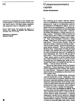 [70] О рационализовању
смрти
Лешек Колаковски
могућности да размишља и ван оквира соп-
ствене смрти, у стању да умањи патњу уну-
тар света како у погледу свима заједнич-
ких задатака тако и с обзиром на смрт.
[Извор: ХЛЛаКег 5сћи1г: ”2 и т ргођ1ет <1е5 ЋнЈез", у: А.
Зсћжап (Нд ), Оепкеп јт 8сћаНеп <1е* НЈћШзтиз,
ОагтзЈаЛ, 1975, 55. 313-333]
Превела са немачког
Бранка Рајлић
□
Ако осећање да је живот смислен збиља
значи потврђивање његове несумњиве не-
миновности, онда је потврђивање живота
истовремено потврђивање смрти. Шта за-
право значи ово повезивање? "У нашем жи-
вотуиу нашемуниверзумупостојисамоједан
догађај који је важан: наша смрт." Тако пи-
ше Морис Метерлинк у својој познатој сту-
дији о смрти. "Слободан човек не мисли ни
о чему мање него о смрти, и његова памет
није његово мишлзење о смрти, него о живо-
ту." Тако пише Бенедикт Спиноза у својој
Етици. “Неманичег послесмрти, исамасмрт
није ништа." Тако је писао Сенека. "Смрт не
постојиза живе, а мртви не постојеза смрт."
Тако је казао Епикур. “Допусти мртвима да
своје мртве сахране." Тако је казао јеван-
ђелиста Лука. "Божја деца не смеју да жуде
за смрћу, али требало би то да чине, јер са-
мо тиме посведочују збиљско потврђивање
свога веровања, ако теже за тим да оду из
овог света." Тако је писао Јоханес Калвин.
"Тиме, дакле, душа са целим својим бићем
без тешкоће може утонути у лунину истине,
почињући да, као највиши дар, жуди за пот-
пуним бекством и ослобођењем од тела, за
смрћу..." Тако је писао Августин.
Закључак ових исказа чини суд Лудвига
Фојербаха: "Умска природна тежња за сре-
ћом не превазилази бит човека, бит живота
на овој Земљи... Негирање живота према
смрти повлачи потврђивање овостраног жи-
вота према себи".
Прва од ових Фојербахових реченица
само је ограничено тачна. "Природна" теж-
ња, то значи жеља за срећом, проистекла из
билошке човекове природе, сигурно не пре-
вазилази својубиолошку егзистенцију; ипак,
стрепња пред смрћу има два узрока који су
хетерогени и који, штавише, често међусо-
бно нису сагласни у својим последицама.
Постоји страх од конкретне смрти. Овај
инстинктивни систем оријентисања који де-
лује у животињском свету, и који служи за-
штити живота пред опасношћу, у људској
природи је такође опште присутан, премда
је у погледу на његове прикладне употребе
неравномерно подељен. Постоји, међутим,
и стрепња пред апстрактном смрћу, смрћу
 