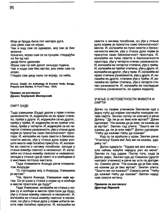 [8]
Моја је брада била пет метара дуга.
Још увек сам се играо.
Чак и кад сам се одмарао, мој сан је био
играње.
Коначно, играо сам се са сунцем, гледајући
ко ће од нас
двоје бити црвенији.
Играо сам се већ десет хиљада година.
Чак и када сам био мртав, још увек сам се
играо.
Гледао сам децу како се играју, са неба.
[Извор: Оеа№: Ап Ап№о1оду оГ Апс1еп4 Тех(&, 8опдз,
Ргауеге апс1 8(огЈе8, N Рот( Ргезв, 1984]
Превео са енглеског
Душан Ђорђевић Милеуснић
СМРТ БУДЕ
Тада узвишени (Буда) доспе у први степен
узнесености. И, издижући се из првог степе-
на, пређе у други. И, издижући се из другог,
пређе у трећи. И, издижући се из трећег сте-
пена, пређе у четврти. И, издижући се из че-
твртогстепенаузнесености, уђеустањедуха
којем је присутна само бесконачност прос-
тора. И, излазећи из пуке свести о бескона-
чности мисли, уђе у стање духа којем уоп-
ште ништа није посебно присутно. И, излазе-
ћи из свести о ничему посебном, западе у
стање између свесног и несвесног. И, изла-
зећи из стања између свесног и несвесног,
западеу стање где је свест и о осећајима и
о мислима потпуно нестала.
Тада племенити Ананда рече племени-
том Ануруди:
"О, господару мој, о Ануруда, Узвишени
је мртав!"
"Не, брате Ананда, Узвишени није мр-
тав. Он је ушао у стање у којем су и осећаји
и мисли престали да буду!"
Тада Узвишени, излазећи из стања у ко-
јем су и осећаји и мисли престали да буду,
уђе у стање између свесног и несвесног. И,
излазећи из стања између свесног и несве-
сног, он уђе у стање духа у којем уопште ни-
шта није посебно присутно. И, излазећи из
свести о ничему посебном, он уђе у стање
духа којему је присутна само бесконачност
мисли. И, излазећи из пуке свести о беско-
начности мисли, уђе у стање духа којем је
присутна само бесконачност простора. И,
излазећи из пуке свести о бесконачности
простора, уђе у четврти степен узнесености.
И, излазећи из четвртогстепена, уђеутрећи.
И, излазећи изтрећегстепена, уђеудруги. И,
излазећи издругог, уђеу први. И, излазећи из
првогстепена узнесености, уђеудруги. И, из-
лазећи из другог, степена уђе у трећи. И, из-
лазећи из трећег степена, уђе у четврти сте-
пен узнесености. И, излазећи из последњег
степена узнесености, он одмах издахну.
УЧЕЊЕ О ИСТОВЕТНОСТИ ЖИВОТА И
СМРТИ
Доген са својим учеником Зенгеном оде у
једну кућу да изјави саучешће поводом не-
чије смрти. Зенген лупну по ковчегу и рече
Догену: "Да ли је он жив или мртав?" Доген
одговори: "Не кажем да је жив, не кажем да
је мртав". Зенген тад упита: "Зашто ми не
кажеш да ли је или није?" Доген одговори:
"Нећу да кажем! Нећу да кажем!"
Кад су се враћали у храм, Зенген рече:
"Учитељу! Кажи ми! Ако ми не кажеш, уда-
рићу те".
Доген одврати: "Удари ме ако желиш -
али нећеш извући ниједну реч из мене".
Зенген га тад удари. После тога, када је
Доген умро, Зенген оде до Секисоа (другог
његовог ученика) и рече му шта се догоди-
ло. Секисо рече: "Не кажем да је био жив,
не кажем да је био мртав". Зенген упита:
"Зашто ми не кажеш?" Секисо рече: "Нећу
да кажем! Нећу да кажем!" Зенген најед-
ном схвати истину.
Превела са енглеског
Драгица Лајешић
 