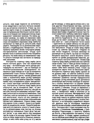 [71]
уопште, која води порекло из интелекту-
алне представе и наступа потпуно незави-
сно од актуелне опасности. Страх од кон-
кретне смрти спаја се са једним елементар-
ним потврђивањем биолошки нужне смрти,
која се остварује као природни исход инди-
видуалног човековог развоја. На нивоу ду-
ховног развоја, на којем се изражава само
страх од конкретне, физиолошке смрти, овај
страх истовремено изражава своју прећутну
сагласност са тиме да се, уопште узев, мора
умрети. Повезујући се са религиозним веро-
вањем у индивидуалну бесмртност, он по
правилу преузима облик популарне јевреј-
ско-хришћанске митологије. Отуда култ
мртвихтела игробова ибогатство погребног
ритуала. На овом нивоу се неминовност смр-
ти уопште показује као сагласна са природ-
ним законима.
Апстрактна стрепња пред смрћу јесте
нешто потпуно друго. Она чак ограничава
ону прву - интелигенција често делује рас-
тварајуће на инстинкт - јер се повезује са
интелектуализовањем свакодневног по-
нашања идаје повода за то да се конкретно
доживљени страх споља потврђује само у
ограниченој мери, дакле, такође доживљава
само у ограниченој мери (услед привидно
апсурдне, а ипак исправне Џејмсове теорије,
према којој потврђивање једног емоционал-
ног стања претходи његовом доживљава-
њу). Апстрактна стрепња пред смрћу јесте
злослутна, јер је конкретна смрт, то јест
смртуједномодређеномтренутку, сведок не
наступи, апсолутно избежива; насупрот томе,
смртуопштејесте апсолутно неминовна. Ова
стрепња, како је напоменуто, може важити
као изопачење, пошто се она повезује са
једним у природи непознатим побуњивањем
против оног неминовног. Упркос свему, када
она једном ступи у живот, тешко ју је прева-
зићи на рационалан начин. Покрети рефлек-
сије могу се спречити, али је то тешко учини-
ти са доживљајима који настају на основу
апстрактног сазнавања. Свест да је "мој жи-
вот ветар" и да нема места под звездама
где би људи иза хиљаду година поново наи-
шли на своје пријатеље и ближње, ражало-
шћује, и нико неће наћи утеху за то у мисли
да ће можда, у некој другој епохи или у не-
ком другом планетарном систему, настати
једно сличноили истотакво човечанство као
космичко продужење нашег човечанства. Су-
вишакфантазијао будућности може тако по-
стати супротностосећањусмисленогживота
Ипак, страх од физичке смрти није страх
од губитка будућности. Он је страх појед-
инца да ће свест изгубити себе саму. Али,
ова свест је - како је Бергсон тачно казао
- идентична са сумом сећања на све доса-
дашњедоживљаје. Памћењеје постало све-
сно прошлости. Отуда је страх пред смрћу
страх од губитка прошлосш, гледано са
ове тачке гледишта, потпуна амнезија не
разликује се од смрти, од које се плашимо.
Изгубити прошлост значи изгубити конти-
нуитет са целим досадашњим животом, да-
кле потпуно постати поништен. Ономе који
стрепњу предсмрћудоживљава као губитак
своје особе, глас о томе да може поновоус-
тати када заборави свој цели досадашњи
живот неће бити никаква утеха. Страх од
конкретне смрти тиче се биолошке смрти.
Апстрактна стрепња пред смрћу односи се
на духовну смрт, на губитак осећања особ-
ности. На одређеном интелектуалном нивоу
човековог развитка настаје парадоксална
ситуација: услед вековима дугог деловања
религијских митологија повезује се верова-
ње у особну бесмртност са једним прими-
тивним преднаучним начином мишљења које
се креће у сликама. Отуда је веровање у
бесмртност душе, у ствари, скоро увек веро-
вањ у бесмртност тела и скопчано је са
култом чулног опстанка. Материјалисти, који
се баве овим проблемом, вековима управ-
лзају своју пажњу на дубоко морално пропа-
дање које настаје веровањем у особну бес-
мртност, и на бескрајну надмоћност морап-
ног држања које је последица порицања
фантастичних илузијао изванземаљскомжи-
воту. Наговештаје о томе налазимо код Лу-
креција, у Сенекиним Соп8о1а(Јопе8, у раз-
матрању Помпонација, у трактату Уријела
да Косте, у Меслијеовом тестаменту, и код
многих других. У ствари, здраво размишља-
њеса лакоћом разголићујеону нарочитубес-
мисленостдоживлзавања, која постојиустре-
 