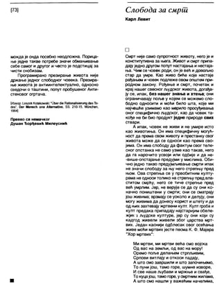 [73] Слобода за смрш
Карл Левит
можда је онда посебно неодложна. Порица-
ње једне такве потребе значи обмањивање
себе самог и другог и често је подстицај за
чисти снобизам.
Програмирано презирање живота није
држање једног слободног човека. Презира-
ње живота је антиинтелектуално, односно
сведочи о таштини, попут пробушеног Анти-
стеновог огртача.
[Извор: 1_е5гек Ко1аком&к1: "ОћегсИеКаИопаПзЈегипд<је5То-
(Јез", Оег Мепзсћ опе АКета1Јуе, 88. 210-15, Мппсћеп,
1964]
Превео са немачког
Душан Ђорђевић Милеуснић
□
Смрт није само супротност животу, негоје и
конститутивна за њега. Живот и смрт припа-
дају једно другом попут настајања и нестаја-
ња. Чим се човек роди, он је већ идовољно
стар да умре. Као живо биће које настаје
рађањем и човек подлеже овом општем при-
родном закону. Рођење и смрт, почетак и
крај нашег свесног људског живота, догађа-
ју се, ипак, без нашег знања и хтења; они
ограничавају поље у којем се можемо сло-
бодно односити и моћи било шта, које ми
најчешће узимамо као мерило просуђивања
оног специфично људског, као да човек та-
кође не би био продукт једне природе свих
ствари.
А ипак, човек не живи и не умире исто
као животиња. Он има специфичну могућ-
ност да према свом животу и престанку свог
живота може да се односи као према сво-
јима. Он има слободу да фактум свог теле-
сног опстанка не само узме као такав, него
да га нарочито усвоји или одбије и да не-
-више-опстајање предујми у мислима. Оби-
чно једно такво предујмљивање смрти ипак
не значи слободу за њу него стрепњу пред
њом. Ова стрепња се у првобитним култу-
рама не односи толико на стрепњу пред вла-
ститом смрћу, него се тиче стрепње пред
већ умрлим. Јер, не верује се да су они ко-
начно поништени у смрти; они се сматрају
још живима; врзмају се уоколо и делују, они
могу живима да донесу корист и штету ида
од њих захтевају жртвени култ. Култ гроба и
култ предака припадају најстаријим обеле-
жјт-а људске културе, јер су они који су
кадгод живели живели због царства мрт-
вих. Један каснији одблесак овог осећања
живе моћи мртвих јесте песма К. Ф. Мајера
"Хор мртвих":
Ми мртви, ми мртви већа смо војска
Од вас на земљи, од вас на мору!
Оремо поље делањем стрпљивим,
Српови витлају и откоси падају,
А што смо завршили и што започињемо,
То пуни још, тамо горе, шумне изворе,
И све наше љубави и мржње и свађе,
То куцајош, тамо горе, усмртнимжилама,
■ А што смо нашли у важећим начелима,
 