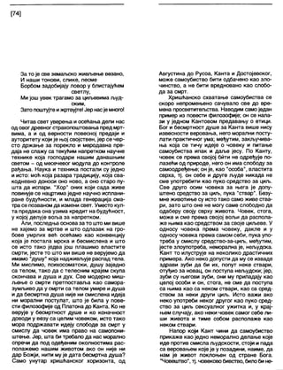 [74]
За то је све земаљско живљење везано,
И наши тонови, слике, песме
Борбом задобијају ловор у блистајућем
светлу,
Ми још увек трагамо за циљевима људ-
ским,
Зато поштујтеижртвујте! Јер насје много!
Читав свет уверења и осећања дели нас
од овогдревног страхопоштовања пред мрт-
вима, а и од верности повесној предаји и
ауторитету који је њој својствен, јер се чвр-
сто држање за порекло и меродавна пре-
даја не слажу са текућим напретком научне
технике која господари нашим данашњим
светом - од месечевог модула до контроле
рађања. Наука и техника постали су једно
и исто: моћ која разара традицију, која сва-
кодневно доноси оно ново, а оно старо пу-
шта да испари. "Хор" оних који сада живе
повинује се нацртима једне научно исплани-
ране будућности, и млада генерација сма-
тра се позваном да измени свет. Уместо кул-
та предака она узима кредит на будућност,
у којој делује воља за напретком.
Али, последња основаза то што ми више
не хајемо за мртве и што одлазак на гро-
бове умрлих већ осећамо као конвенцију
која је постала мрска и бесмислена и што
се исто тако једва још плашимо властите
смрти, јесте то што ми више не верујемо да
имамо "душу" која надживљује распад тела.
Ми мислимо, психосоматски, душу заједно
са телом, тако да с телесним крајем скупа
скончава и душа и дух. Све модерно миш-
љење о смрти претпоставља као самора-
зумљиво да у смрти са телом умире и душа
и да бесмртна душа није ни смислена идеја
ни морални постулат, што је била у пове-
сти филозофије од Платона до Канта. Ко не
верује у бесмртност душе и ко коначност
доводи у везу са целим човеком, исто тако
мора подржавати идеју слободе за смрт у
смислу да човек има право на самопони-
штење. Јер, шта би требало да нас морално
спречи да под одеђеним околностима рас-
полажемо нашим животом ако он није ни
дар Божји, нити мује дата бесмртна душа?
Само унутар хришћанског хоризонта, од
Августина до Русоа, Канта и Достојевског,
може самоубиство бити одбачено као зло-
чинство, а не бити вредновано као слобо-
да за смрт.
Хришћанско схватање самоубиства се
скоро непромењено сачувало све до вре-
мена просветитељства. Наводим само један
пример из повести филозофије; он се нала-
зи у једном Кантовом предавању о етици.
Бог и бесмртност душе за Канта више нису
извесности веровања, него морални посту-
лати практичног ума; међутим, закључива-
ња која се тичу идеје о човеку и питање
самоубиства ипак и даље јесу. По Канту,
човек се према својој бити не одређује по-
лазећи од природе, него он има слободу за
самоодређење; он је, као “особа", властита
сврха, тј. он себе и друге људе никада не
сме употребити као пуко средство за циљ.
Све друго осим човека за њега је допу-
штено средство за циљ, пука "ствар". Безу-
мне животиње су исто тако само живе ства-
ри, зато што оне не могу саме слободно да
одаберу своју сврху живота. Човек, стога,
може и сме према својој вољи да распола-
же њима као средством за своје циљеве. У
односу човека према човеку, дакле и у
односу човека према самом себи, пука упо-
треба у смислу средство-за-циљ, међутим,
јесте злоупотреба, неморална је, нељудска.
Кант то илуструје на неколико драстичних
примера. Ако неко допусти да му се изваде
здрави зуби да би их, попут неке ствари,
отуђио за новац, он поступа нељудски; јер,
зуби су његови зуби, они му припадају као
целој особи и он, стога, не сме да поступа
са њима као са неком ствари, као са сред-
ством за неки други циљ. Исто важи ако
неко употреби неког другог као пуко сред-
ство за циљ сексуалног ужитка и, у крај-
њем случају, ако неки човек самог себе ли-
ши живота и тиме собом располаже као
неком ствари.
Напор који Кант чини да самоубиство
прикаже као једно неморално делање које
иде против смисла људскости, стоји и пада
са веровањем које је у позадини, наиме, да
нам је живот покпоњен од стране Бога.
“Човештво", тј. човековобивство, билоби не-
 