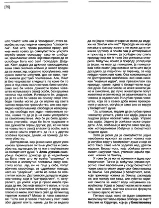 [75]
што "свето" што нам је "поверено", стога са-
моубиство противречи намерама "створите-
ља". Као што, према римском праву, роб
није имао право да самоубиством ускрати
службу своме господару, тако ни слобод-
ни, хришћански човек није имао право да се
ослободи Бога као свог господара. Доду-
ше, Кант додаје да дужност самоодржања
важи само онолико колико је живот вредан
да се живи; јер, морално просуђивано, није
нужно живети; међутим, док се живи, тре-
ба живети достојно поштовања. Али, Кант
је био чудноватог гледишта по коме би то
увек и под свим околностима било могуће,
само ако би човек дужности према чове-
штву испуњавао у својој особи, без вршења
насиља над собом. Изгледало би, додуше,
да је то што би човек на основу своје сло-
боде такође могао да се отргне од света
његово морално преимућство, али ова при-
видно најспољашнија слобода је изокрену-
та, јер слобода има један неизменљив ус-
лов, наиме то да је ја не смем употребити
за самопоништење. Ако би јој била дозво-
љена употреба, онда би биле уздрмане и
све дужности спрам других; јер, ко не пази
на човештво у својој властитој особи, њега
не може ништа спречити да га и у другим
особама презире, дакле, на пример, да по-
чини убиство.
Достојевски, који је као нико други увек
изнова промишљао питање убиства и само-
убиства, одговорио је на њега упућивањем
на бесмртност душе. У Злим дусима само-
убица Кирилов доказује да је надмоћнији
од Бога тиме што му враћа "улазницу" и
тотално и апсолутно поставља своју вла-
ститу вољу. Јер, он не пуца у себе, попут
обичних самоубица, из одређеног повода,
него из "уверења", чисто из воље за вла-
ститом вољом. Достојевски допушта модер-
ном човеку, који је "материјалист", тј. нату-
ралист, да упита: које је право имала при-
рода да ме, без моје властите воље, и то са
свешћу о властитом опстанку, и отуда неса-
гласно са мном, постави у свет да патим под
теретом живота? Мисао је лако схватљи-
ва: "Шта ако је човек стављен у свет само
због дрског опита, наиме, да би се видело
да ли једно такво створење може да издр-
жи на Земљи или не?" Природа ми на моје
питање о смислу живота не може дати ни-
какав одговор, а пошто сам ја истовремено
и тужилац и тужени, ја осуђујем ову слепу
природу која ме је тако без устезања ство-
рила. Међутим, поштоја природу, услед које
ја јесам, не могу да поништим, ја поништа-
вам себе самог, једноставно зато што ми је
досадило да подносим ту тиранију, за коју
ниједан човек није крив. Ова консеквенца је
по Достојевском неизбежна, ако нема ника-
кве "највише идеје", која превазилази сву
природу, наиме, идеје о бесмртности људ-
ске душе. Без ње човек не може живети ум-
но и смислено, јер пуко животарити попут
животиње ислично њој се размножавати, за
човека је недовољно. И љубав према чове-
штву, која се у свако доба може преокре-
нути у мржњу, могућа је само ако се верује
у бесмртност душе.
"Ја, штавише, тврдим да је љубав према
човештву уопште, узета као идеја, једна за
људски разум несхватљива идеја. Управо
као идеја. Једино је осећање може оправ-
дати. Али, осећање је могуће само при јед-
ном истовременом убеђењу у бесмртност
људске душе.
Зато је јасно да је самоубиство једна
неизбежна нужност за сваког човека који
је изгубио веру у бесмртност душе и који се
исто тако само мало уздигао над драгом
марвом. Бесмртност, која обећава вечити
живот, насупрот томе, утолико чвршће при-
кивг човека за Земљу.
У томе би се могла приметити једна про-
тивречност. Тачно је, међутим, управо суп-
ротно: само веровањем у своју бесмртност
човек схвата умску сврху свог бивствовања
за Земљи. Без уверења у бесмртност, везе,
које прикивају човека за Земљу, раскидају
се; оне постају све тање, али губитак најви-
шег смисла за живот води несумњиво са-
моубиству. Идеја о бесмртности јесте живот
сбм, жив живот, његова коначна формула
и главно врело истине."
Питамо сада: како се један савремени
мислилац поставља премаслободи за смрт?
Мислим на Хајдегера, којије, у Бивствовању
 