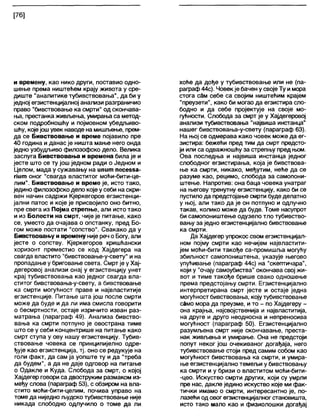 [76]
и времену, као нико други, поставио одно-
шење према ништећем крају живота у сре-
диште "аналитике тубивствовања", да би у
једној егзистенцијалној анализи разграничио
право “бивствовање ка смрти" од скончава-
ња, престанка живљења, умирања са метод-
ском подробношћу и појмовном убедљиво-
шћу, којејошувек наводе на мишљ>ење, прем-
да се Бивствовање и време појавило пре
40 година и данас је ништа мање него онда
једно узбудљиво филозофско дело. Велика
заслуга Бивствовања и времена била је и
јесте што се ту још једном ради о Једном и
Целом, мада у сужавању на ипит песезза-
пит оног "свагда властитог моћи-бити-це-
лим". Бивствовање и време је, исто тако,
једино филозофскодело које у себи на скри-
вен начин садржи Кјеркегоров егзистенци-
јални патос и које је присвојило оно битно,
пре свега из Појма стрепње, али исто тако
и из Болести на смрт, чије је питање, како
се, уместо да очајава о опстанку, пред Бо-
гом може постати "сопство". Свакако да у
Бивствовању и времену није реч о Богу, али
јесте о сопству. Кјеркегоров хришћански
хоризонт преместио се код Хајдегера на
свагда властито "бивствовање-у-свету" и на
пропадање у бриговање света. Смрт је у Хај-
дегеровој анализи онај у егзистенцију унет
крај тубивствовања као једног свагда вла-
ститог бивствовања-у-свету, а бивствовање
ка смрти могућност праве и највластитије
егзистенције. Питање шта још после смрти
може да буде и да ли има смисла говорити
о бесмртности, остаје изричито изван раз-
матрања (параграф 49). Анализа бивство-
вања ка смрти потпуно је овострана тиме
што се у себи концентрише на питање како
смрт ступа у ову нашу егзистенцију. Тубив-
ствовање човека се принципијелно одре-
ђује као егзистенција, тј. оно се редукује на
голи факт, да сам ја уопште ту и да "треба
да будем", а да не даје одговор на питање
о Одакле и Куда. Слобода за смрт, о којој
Хајдегер говори са двоструким размаком из-
међу слова (параграф 53), с обзиром на вла-
стито моћи-бити-целим, почива управо на
томе да ниједно људско тубивствовање није
никада слободно одлучило о томе да ли
хоће да дође у тубивствовање или не (па-
раграф44с). Човекје бачен у својеТу имора
стога сбм себе са својим ништећим крајем
"преузети", како би могао да егзистира сло-
бодно и да себе пројектује на своје мо-
гућности. Слобода за смрт је у Хајдегеровој
анализи тубивствовања "највиша инстанца"
нашег бивствовања-у-свету (параграф 63).
На њој се одмерава како човек може да ег-
зистира: бежећи пред тим да смрт предсто-
ји или са одважношћу за стрепњу пред њом.
Ова последња и највиша инстанца једног
слободног егзистирања, која је бивствова-
ње ка смрти, никако, међутим, неће да се
разуме као, рецимо, слобода за самопони-
штење. Напротив: она баца човека унатраг
на његову тренутну егзистенцију, како би се
пустило да предстојање смрти буде делатно
у њој, али тако да је он потпуно и одлучно
такав, колико може да буде. Томе насупрот
би самопоништење одузело тло тубивство-
вању за једно егзистенцијално бивствовање
ка смрти.
Да Хајдегер упрокос свом егзистенцијал-
ном појму смрти као нечијем највластити-
јем моћи-бити такође са-промишља могућу
збиљност самопоништења, указује његово
упућивање (параграф 44с) на "скептичара",
који у "очају самоубиства" окончава свој жи-
вот и тиме такође брише свако одношење
према предстојању смрти. Егзистенцијално
интерпретирана смрт јесте и остаје једна
могућност бивствовања, коју тубивствовање
само мора да преузме, ито - по Хајдегеру -
она крајња, најсвојственија и највластитија,
на друге и друго неодносна и непреносива
могућност (параграф 50). Егзистенцијално
разумљена смрт није скончавање, преста-
нак живљења и умирање. Она не предстоји
попут неког још очекиваног догађаја, него
тубивствовање стоји пред самим собом као
могућност бивствовања ка смрти, и умира-
ње егзистенцијално темељи у бивствовању
ка смрти и у бризи о властитом моћи-бити-
-цео. Искуство смрти других, који су умрли
пре нас, дакле једино искуство које ми фак-
тички имамо о смрти, интересантно је, по-
лазећи од овогегзистенцијалногстановишта,
исто тако мало као и физиолошки догађај
 