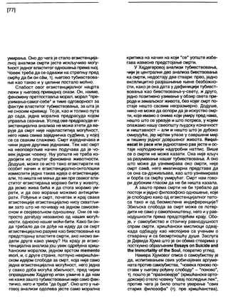 [77]
умирања. Оно до чега је стало егзистенција-
лној анализи смрти јесте искључиво могу-
ћностједног властитог одношења према њој.
Човек треба да се одважи на стрепњу пред
смрћу да би он сам, тј. његово тубивствова-
ње као такво и у целини постало моћно.
Слабост овог егзистенцијалног нацрта
лежи у његовој привидној снази. Он, наиме,
феномену претпоставл>а морал, морал "пре-
узимања-самог-себе" и тиме одговорност за
фактум властитог тубивствовања, за шта ја
не сносим кривицу. То је, као и толико пута
до сада, једна морална предрасуда којом
управља сазнање. Услед ове предрасуде ег-
зистенцијална анапиза не може хтети да ве-
рује да смрт није највластитија могућност,
него нама свима заједничка судбина, у којој
се са сваким слажемо. Смрт изједначава и
чини једне другима једнаким. Тек нас смрт
на неоповргљив начин подучава да је чо-
век једнак човеку. Њу уопште не треба из-
двојити из општег феномена животности.
Додуше, може се исто тако егзистирати на
особит начин и егзистенцијално-онтолошки
измислити једна таква идеја о егзистенцији;
али, то ништа не мења да ми пре сваког вла-
ститог егзистирања морамо бити у животу,
да јесмо жива бића и да стога морамо ум-
рети, и да ово морање можемо антиципи-
рати. Рођење и смрт, почетак и крај сваке
егзистенције егзистенцијално нису схватљи-
ви зато што не почивају на једном самосве-
сном и својевољном одношењу. Они се на-
просто догађају независно од наших могућ-
ности, односно нашег моћи-бити. Како би он-
да требало да се дође на идеју да се смрт
егзистенцијално разуме као бивствовање ка
предстојању властите смрти, ако нисмо ви-
дели друге како умиру? На крају је егзис-
тенцијапна анализајош увек одређена хриш-
ћанским моралом, једном врстом тетеп(о
топ, и, с друге стране, потпуно нехришћан-
ском идејом слободе за смрт, која није само
једна егзистенцијапна могућност, него једна
у свако доба могућа збиљност, пред чијим
оправдањем Хајдегер ипак узмиче а да нам
не каже заштотубивствовање нијесамофак-
тичко, него итреба "да буде". Оно што у ње-
говој анализи одолева јесте само морална
критика на начин на који "се" уопште избе-
гава извесно предстојање смрти.
У Хајдегеровој анализи тубивствовања,
чији је централни део анализа бивствовања
ка смрти, недостају две ствари: прво, једно
експлицитно разјашњење њене безбожно-
сти, како је она дата у дефиницији тубивст-
вовања као бивствовања-у-свету, и друго,
једно позитивно узимање у обзир света при-
роде и земаљског живота, без којег смрт по-
стаје нешто сасвим несразмерно. Додуше,
нико не може да оспори да је искуство смр-
ти, које имамо о онима који умиру пред нама,
нешто што се урезује и што потреса, у којем
опажамо нашу свеопшту људску коначност
и ништавност - апи и нешто што је дубоко
смирујуће, јер мртви улазе у савршени мир
и тишину једног довршеног живота. Кедш-
езса( 1(1 расе или једноставно рах јесте иос-
таје најподеснији надгробни натпис. Више
се о смрти не може казати. Она није кључ
за разумевање нашег тубивствовања. А оно
што може да узнемирава око смрти, није
смрт самд, него имагинарна представа да
се она са-доживљава, као што узнемирава
и борба са смрћу умирућег. Смрт нам гово-
ри дубоким гласом да не би ништа казала.
А зашто према смрти не би требало да
постоји иједно филозофско одношење, које
је слободно како од егзистенцијалног пато-
са тако и од бесмислене индиференције?
Збиљска слобода за смрт може се потвр-
дити не само у самопоништењу, него иу рав-
нодушности према предстојећем крају. Обо-
је, V самоубиство и стоичку равнодушност
спрам смрти, хришћански мислиоци одвај-
када одбацују као неспојиве са учењем о
стварању и са бесмртношћу душе. Заслуга
је Дејвида Хјума што је он обема стварима у
постхумнообјављеним Еззауз оп бшскЈе апс1
№е 1ттог1аП1у оТ№е 5ои1, повратио углед.
Намера Хјумовог списа о самоубиству је
да, испитивањем свих уобичајених аргуме-
ната против самоубиства, "човека поново по-
стави у његову рођену слободу" - "поново",
тј. поштоје "празноверје" (хришћанске орто-
доксије) отело човеку "овај последњи лек",
против чега је било опште уверење "свих
старих филозофа" (тј. пре хришћанства),
 