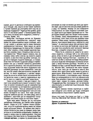 [78]
наиме, да је то делање слободно од криви-
це и покуде. Јер, зашто не би човек требало
с пуним правом да употреби моћ коју му је
природа подарила? "Адатиз Оеодгађаз, диосЈ
пето '1п мИа 1епеп роЈез!" ("Захваљујемо Богу
што нико не може бити задржан у животу1',
Сенека, Ерјз1, XII).
Међутим, последњи мотив за Хјумово
оправдавање самоубиства свакако није
право на упражњавање наше слободе, него
то да човек у целини света нема никакво
универзално значење. Хјум више не дели
библијску предрасуду по којој је Бог створио
свет због човека, а овај својим односом пре-
ма Богу између свих створења има апсолу-
тно првенство. "Животједног човека, пак, за
свемир нема већи значај од живота једне
остриге; а ако би и био од већег значаја, он-
да би и поредак људске природе, у ствари,
ипак био потчињен људском увиду и примо-
равао нас да у сваком тренутку доносимо
иста односна решења. Ако би располагање
над људским животом било задржано као
посебан делокруг за оног свемоћног, тако да
би, ако би човек сЗм располагао својим жи-
вотом, то било задирање у његово право,
онда би на исти начин било злочиначки би-
ти делатан како у смислу одржавања жи-
вота тако и у смислу његовог уништења."
Нико ко се слаже с тим да старост, бо-
лест или несрећа могу живот учинити тере-
том не може посумњати да је самоубиство
често сагласиво са интересом и дужношћу
спрам нас самих. "Ако је самоубиство зло-
чин, ондаје једино малодушност оно што нас
може натерати на њега. Ако није злочин,
онда би требало да нас, не само увид, него и
храброст, зауставе да се наједанпут осло-
бодимо опстанка када он постане терет."
Хјум није имао повода да се послужи
урођеном слободом, да самом себи одузме
живот. Када се у 65. години тешко разбо-
лео, он је пољудском мњењу имао за собом
један испуњен живот. За време ове смрто-
носне болести још увек је примао своје при-
јатеље и са великом искреношћу говорио са
њима о крају који се приближавао. Његова
последња лектира били су Лукијанови Раз-
говори мртвих, у којима су размотрени сви
изговори за које се мнива да могу да одло-
же смрт, јер се ово или онојош морадовести
у ред; на пример, морају се још извршити
побољшања за ново издање његових спи-
са. Хјум пуштада Харон одговори на то: "Ка-
да будеш видео дејство својих побољшава-
ња (наиме, нова неразумевања од стране
читалаца), опет ћеш хтети да правиш нове
измене. Нема краја таквим изврдавањима.
Дакле, поштовани пријатељу, изволите у мој
чамац". А неколико дана пре доласка смр-
ти писао је контеси де Буфлер, која је кра-
тко пре тога изгубила свог вољеног принца
Контија, следеће опроштајно писмо:
"Иако ћу ја, извесно је, умрети за неко-
лико недеља, а можда већ и за неколико
дана, ипак не могу а да не будем веома за-
течен смрћу принца Контија - колики је то
губитак за Вас у сваком погледу! Моја разми-
шљања воде ме непосредно ка Вашој ситуа-
цији у овом болном догађају. Колика је то
измена за Васу целом Вашем животном пла-
ну. Молим Вас, напишити ми неке поједи-
ности, али тако да не бринете ништа ако
писмо због престанка мојег живота доспе у
друге руке. Моја болест, која ме већ две го-
дине поткопава, у последњих шест месеци
брзо је напредовала и очито је убрзала мој
крај. Без икакве стрепње и жаљења видим
како смрт, корак по корак, долази близу.
Поздрављам Вас последњи пут са великом
наклоношћу и особитим поштовањем. Ваш
- Дејвид Хјум."
Једно овакво писмо најлепше и најбо-
ље сведочи шта може да буде слободна
филозофска опуштеност према смрти.
[Извор: Каг1 1_6лп1ћ: "РЈе РгеЈМеК ги т Тобе", у: Ј. бсМе-
т т е г (Нд.), Жаз јз( «1егТ<х1?, Мипсћеп, 1969, бб. 167-178Ј
Превео са немачког
Душан Ђорђевић Милеуснић
 