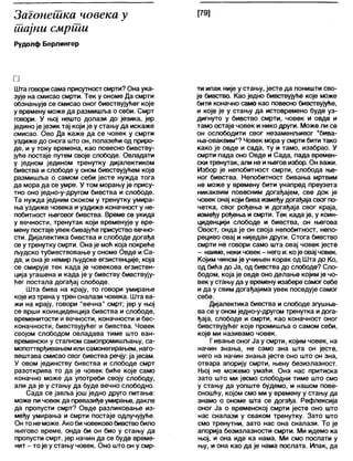 Загонешка човека у
тајни смрти
Рудолф Берлингер
[79]
□
Шта говорисама присутностсмрти? Она ука-
зује на смисао смрти. Тек у ономе Да смрти
обзнањује се смисао оног бивствујуКег које
у времену може да размишља о себи. Смрт
говори. У њој нешто долази до језика, јер
једино је језик тај који је у стању да искаже
смисао. Ово Да каже да се човек у смрти
уздиже до онога што он, полазећи од приро-
де, и у току времена, као повесно бивству-
јуће постаје путем своје слободе. Овладати
у једном једином тренутку дијалектиком
бивства и слободе у оном бивствујућем које
размишља о самом себи јесте нужда тога
да мора да се умре. У том морању је прису-
тно оно једно-у-другом бивства и слободе.
Та нужда једним скоком у тренутку умира-
ња уздиже човека иуздиже коначност у не-
побитност његовог бивства. Време се укида
у вечности, тренутак који временује у вре-
мену постаје увек-бивајуће присуство вечно-
сти. Дијалектика бивства и слободе догађа
се у тренутку смрти. Она је моћ која покреће
људско тубивствовање у ономе Овде и Са-
да, и она је немир људске егзистенције, која
се смирује тек када је човекова егзистен-
ција угашена и када је у бивству бивствују-
ћег постала догађај слободе.
Шта бива на крају, то говори умирање
које из трена у трен сналази човека. Шта ва-
жи на крају, говори "вечна" смрт; јер у њој
се врши коинциденција бивства и слободе,
временитости и вечности, коначности и бес-
коначности, бивствујућег и бивства. Човек
својом слободом овладава тиме што ван-
временски у сталном самопромишљању, са-
мопоттврђивањем или самонегирањем, наго-
вештава смисао свог бивства речју: ја јесам.
У овом јединству бивства и слободе смрт
разоткрива то да је човек биће које само
коначно може да употреби своју слободу,
али да је у стању да буде вечно слободно.
Сада се јавља још једно друго питање:
може ли човек да превазиђе умирање, дакле
да пропусти смрт? Овде разликовање из-
међу умирања и смрти постаје одлучујуће.
Он то не може. Ако бичовековобивствобило
његово време, онда би он био у стању да
пропусти смрт, јер начин да се буде време-
нит - то је у стању човек. Оно што он у смр-
ти ипак није у стању, јесте да поништи сво-
је бивство. Као једно бивствујуће које може
бити коначно само као повесно бивствујуће,
и које је у стању да истовремено буде уз-
дигнуто у бивство смрти, човек и овде и
тамо остаје човек и нико други. Може ли се
он ослободити свог незаменљивог "бива-
ња-оваквим"? Човек мора у смрти бити тако
како је овде и сада, ту и тамо, изабрао. У
смрти пада оно Овде и Сада, пада времен-
ски тренутак, али не и његов избор. Он важи.
Избор је непобитност смрти, слобода ње-
ног бивства. Непобитност бивања мртвим
не може у времену бити унапред преузета
никаквим повесним догађајем, све док је
човек онај који бива између догађаја свог по-
четка, свог рођења и догађаја свог краја,
између рођења и смрти. Тек када је, у коин-
циденцији слободе и бивства, он његова
Овост, онда је он своја непобитност, непо-
рециво овај и ниједан други. Стога бивство
смрти не говори само шта овај човек јесте
- наиме, неки човек - него и: којеовај човек.
Којим чином је учињен корак од Шта до Ко,
од бића до Ја, од бивства до слободе? Сло-
бодом, која је овде оно делање којим је чо-
век у стањуда у времену изабере самогсебе
и да у свим догађајима увек поседује самог
себе.
Дијалектика бивства и слободе згушња-
ва се у оном једно-у-другом тренутка и дога-
ђаја, слободе и смрти, као коначност оног
бивствујућег које промишља о самом себи,
које ми називамо човек.
Гивање оног Ја у смрти, којим човек, на
начин знања, не само зна шта он јесте,
него на начин знања јесте оно што он зна,
отвара апорију смрти, њену безизлазност.
Њој не можемо умаћи. Она нас притиска
зато што ми јесмо слободни тиме што смо
у стању да уопште будемо, и нашом пове-
сношћу, којом смо ми у времену у стању да
знамо о ономе шта се догађа. Рефлексија
оног Ја о временској смрти јесте оно што
нас сналази у сваком тренутку. Зато што
смо тренутни, зато нас она сналази. То је
апорија безизлазности смрти. Ми идемо ка
њој, и она иде ка нама. Ми смо послати у
њу, и она као да је нама послата. Ипак, да
 
