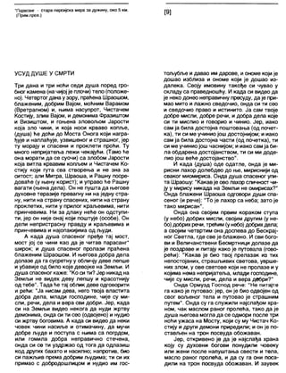 'Парасанг - стара персијска мера за дужину, око 5 км.
(Прим.прев.) [9]
УСУД ДУШЕ У СМРТИ
Три дана и три ноћи седи душа поред гро-
бног камена (на чијој је плочи) тело (положе-
но). Четвртогданау зору, праћена Шраошом,
блаженим, добрим Вајом, моћним Варамом
(Вретрагном) и, њима насупрот, Чистачем
Костију, злим Вајом, и демонима Фразиштом
и Визиштом, и гоњена зловољом Јарости
која зло чини, и која носи крваво копље,
(душа) ће доћи до Моста Онога који награ-
ђује и наплаћује, узвишеног и страшног, јер
ту морају и спасени и проклети проћи. Ту
много непријатеља лежи чекајући. (Тамо ће
она морати да се суочи) са злобом Јарости
која витла крвавим копљем и Чистачем Ко-
стију који гута сва створења и не зна за
ситост; апи Митра, Шраоша, и Рашну посре-
доваће (у њену корист); и управо ће Рашну
вагати (њена дела). Он не пушта да његове
духовне теразије превагну ни на једну стра-
ну, нити на страну спасених, нити на страну
проклетих, нити у прилог краљевима, нити
принчевима. Ни за длаку неће он одступи-
ти, јер он није онај који поштује (особе). Он
дели непристрасну правду и краљевима и
принчевима и најопакијима од људи.
А када душа спасеног пређе тај мост,
мост јој се чини као да је читав парасанг*
широк; и душа спасеног пролази праћена
блаженим Шраошом. И његова добра дела
долазе да га сусретну у обличју деве лепше
и убавије од било које девојке на Земљи. И
душа спасеног каже: "Ко си ти? Јер никад на
Земљи не видех деву лепшу и красотнију
од тебе". Тада ће тај облик деве одговорити
и рећи: "Ја нисам дева, него твоја властита
добра дела, млади господине, чије су ми-
сли, речи, дела и вера сви добри. Јер, када
си на Земљи видео некога да нуди жртву
демонима, онда си ти сео (одвојено) и нудио
си жртву боговима. А када си видео да неки
човек чини насиље и отимачину, да мучи
добре људе и поступа с њима са погрдом,
или гомила добра неправично стечена,
онда си се ти уздржао од тога да одлазиш
код других бахато и насилно; напротив, био
си пажљив према добрим људима; ти си их
примао с добродошлицом и нудио им гос-
тољубље и давао им дарове, иономе који је
дошао изблиза и ономе који је дошао из-
далека. Своју имовину такође си чувао у
скпаду са праведношћу. И када си видео да
је неко донео неправичну пресуду, да је при-
мао мито и лажно сведочио, онда си ти сео
и сведочио право и истинито. Ја сам твоје
добре мисли, добре речи, и добра дела које
си ти мислио и говорио и чинио. Јер, иако
сам ја била достојна поштовања (од почет-
ка), ти си ме учинио још достојнијом; и иако
сам ја била достојна части (од почетка), ти
си ме учинио још часнијом; и иако сам ја би-
ла обдарена достојанством, ти си ми доде-
лио још веће достојанство".
И када (душа) оде одатле, онда је ми-
рисни лахор долебдео до ње, мириснији од
сваког миомириса. Онда душа спасеног упи-
та Шраошу: "Какав је ово лахор сличност чи-
ју у мирису никада на Земљи не омирисах?"
Онда блажени Шраоша одговори души спа-
сеног (и рече): "То је лахор са неба; зато је
тако мирисан".
Онда она својим првим кораком ступа
(у небо) добрих мисли, својим другим (у не-
бо) добрихречи, трећим (у небо) добрихдела;
а својим четвртим она доспева до Бескрај-
ног Светла, где све је блажено. И сви бого-
ви и Величанствени Бесмртници долазе да
је поздраве и питају како је путовала (гово-
рећи): "Какав је био твој прелазак из тих
непостојаних, страшљивих светова, уврше-
них злом, у ове светове који не пролазе и у
којима нема непријатеља, млади господине,
чије су мисли, речи, дела и вера двбри?"
Онда Ормузд Господ рече: "Не питајте
га како је путовао: јер, он је био одвојен од
свог вољеног тела и путовао је страшним
путем". Онда су га служили најслађом хра-
ном, чак маслом раног пролећа, тако да је
душа његова могла да се одмори после три
ноћи ужаса на Мосту, који су му Чистач Ко-
стију и други демони приредили; и он је по-
стављен на трон посвуда обожаван.
Јер, откривено је да је најслађа храна
коју су духовни богови понудили човеку
или жени после напуштања свести и тела,
масло раног пролећа, и да су га они поса-
дили на трон посвуда обожаван. И заувек
 