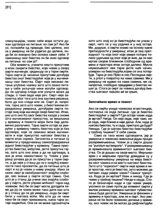 [81]
спекулацијом, човек себи мора остати ду-
жан одговора на питање: ко сам ја? Ако би
он, полазећи од природе, био целина, ако
се у умирању не би уздигао до целине, он-
да би он изворно био основа самог себе. У
самознању свог бивства он би знао одговор
на питање: ко сам ја?
Оба момента, учинити нешто присутним
а ипак сакрити бивство, које човек у својој
смрти ишчекује, сједињују се у тајни смрти.
Тајна смрти је чињење присутним догађаја
бивства оног бивствујућег које је у ишчеки-
вању свог бивства. Смрт није никакво пи-
тање упућено човеку зато што свако пита-
ње у себе укључује неки могући одговор.
Да ли одговор следи или уопште може да
следи, о томе овде није реч. Смрт није за-
гонетка због тога што она захтева решење,
било да оно следи или не. Смрт је, напро-
тив, тајна зато што човек, у бивственом оп-
равдавању умирања, догађајем смрти по-
стаје онај који ишчекује своје бивство. Ипак,
оно што оно Ко овог бивства казује у ономе
Шта ишчекиваног присуства, за мишљење
у времену и повести мора бити бар дели-
мично разлучено. Тајна смрти остаје за уми-
рућег у времену темељ бивства који је без
одговора, који се свакако може ишчеки-
вати и који присуство његовог бивства у
смрти ипак скрива. Загонетка и питање су
моменти у предочавању самооправдавања
једног бивствујућег у времену. Тамно прис-
уство бивства, међутим, јесте присутна тај-
на, зато што оно зове а да не одговара, а
зов је ипак неизоставно ту. Човек у уми-
рању уочава да је он присутан у тајни смр-
ти, а да није у стању да се у знајућој извес-
ности тако просветли, да се питања шта је
смрт и ко је човек у њему укидају. Иако се
каже: смрт је свеобухватност знајуће слобо-
де, ово знање у смрти остаје тамно. Оно
што је у стању да учини ова знајућа слобо-
да у смрти, јесте управо моћност тајне над
човеком. Ако би се смрт могла догодити ти-
ме да јој се човек може тако дати као што
је у стању да се да умирању, онда би смрт
била у његовој моћи. Ма шта да се чини
како би се смрт превазишла, њена тајна ос-
таје надмоћна. Она се не може одгонетнути
зато што онај ко је бивствујући не улази у
смрт, него се у њу уздиже и у њој остаје.
Ми, додуше, о смрти знамо на основу њене
претходности у умирању; ипак је ова прет-
ходност та која оног који умире потајно то-
лико удаљава од оног који је жив, да он као
мртав својом близином слободном од вре-
мена и простора ипак остаје дапеко. Мукпа
неумољивост ове тајне јесте њећ начин,
усмерен на бивствујуће,којим се она потвр-
ђује. Тајна је оно Прво и оно Последње смр-
ти, а рпоп у повратку ка нама самима. Ми у
умирању не идемо ка нама самима, ми се,
напротив, слободно предајемо у бивство на-
шег ја. Стога је смрт за човека догађај бив-
ства његовог гесЈисИо ад зе јрзит.
Запечаћено време и повест
Ако се смрћу укида човекова егзистенција,
поставља се онда питање: где је бивство
бивствујућег у смрти? Где остаје човек када
је мртав? Нигде. Он није овде, није тамо, ни-
је сада, није ближе и није даље. Али, када је
његовобивство, ту исада, престапода буде?
Никада. Где је његово бивство бивствујућег
у гробној тишини? У себи самом.
Само се тако може одговорити, јер је
умирање и човеково живљење један процес
развремењивања. Човек је у смрти дошао
на "рипсШт виј 1етропб". У развремењивању
је временовала временитост његовог бив-
ства. Он је дошао на своје место. Мерљиво
вреи/з и мерљиви простор доведени су у
развремењивању умирања на меру бивст-
ва овог човека и на место његовог бивства.
Зато што "хоризонт" смрти није време и ни-
је простор, негоје бивство, зато можемо да
питамо: када умире човек? Сваког тренут-
ка. Када је он мртав? Увек и никад. Где је
човек у гробној тишини? Нигде исвуда. Сто-
га је безначајно када и где човек умире,
уколико он само пусти да елемент смрти у
малом размаку времена његовог тубивство-
вања буде делатан. Умирање је феномен у
времену и простору, апи не и смрт. Ако уми-
рање не би било човеково делање у време-
ну, ако човек не би могао да рефлектујући
 