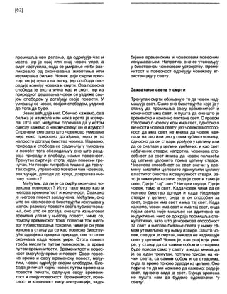 [82]
промишља ово делање, да одређује час и
место, јер је овај или онај човек умро, а
смрт наступила, онда се умирање не би раз-
ликовало од окончавања животиње или
изумирања биљке. Човек даје смрти прос-
тор, он јој пушта на вољу, јер слобода пос-
редује између човека и смрти. Ова повесна
слобода је екстатична као и смрт; јер из
природног дешавања човек се уздиже сво-
јом слободом у догађају своје повести. У
умирању се човек, својом слободом, уздиже
до тога да буде.
Језик већ даје миг. Обично кажемо, ова
биљка је изумрла или нека врста је изумр-
ла. Шта нас, међутим, спречава да у истом
смислу кажемо о неком човеку: онје изумро?
Спречени смо зато што човеково умирање
није неко природно догађање, него је то
напросто догађај бивства човека. Наравно,
природа и слобода се сједињују у умирању
и помоћу тога обелодањују оно што разд-
ваја природу и слободу, наиме повесност.
Тренутак смрти је, стога, један повесни тре-
нутак. Не говори ли гробна тишина да трену-
так смрти, управо као повесни чин човеков,
закључује, доводи до краја, довршава ње-
гову повест?
Међутим, да ли је са смрћу окончана чо-
векова повесност? Исто тако мало као и
његова временитост и коначност. Свакако
је његова повест закључена. Међутим, оно
што он као повесно бивствујући искушава у
малом размаку повести свога тубивствова-
ња, оно што се догађа, оно што из његовог
времена улази у његову повест, чиме се,
помоћу временског тока, повесни ток њего-
вог тубивствовања покреће, чиме је он увек
изнова у стању да се као повесно бивству-
јуће одвоји из процеса природе, све то се не
окончава када човек умре. Стога повест
треба мислити путем повесности, а време
путем временитости. Временитост и повес-
ност омогућују време и повест. Своје повес-
но време и своју временску повест, међу-
тим, човек одређује својом слободом. Сло-
бода је печат којим човек путем времена и
повести печати, одлучује своју времени-
тост и своју повесност. Временитост, пове-
сност и коначност нису апстракције, задо-
бијене временским и човековим повесним
искушавањем. Напротив, оне се утемељују
у бивственом човековом устројству. Време-
нитост и повесност одређују човекову ег-
зистенцију у свету.
Захватање света у смрти
Тренутак смрти обзњанује то да човек над-
машује свет. Само оно бивствујуће које је у
стању да промишља своју временитост и
коначност има свет, и пушта да оно што је
временско и коначно постане свет. С правом
говоримо о човеку који има свет, односно о
вичности човека свету; јер човекова способ-
ност да има свет не мнива да човек наи-
лази на ово или оно у свом тубивствовању,
односно да он ствари уређује у целину или
да се сналази у целини уређених, и као свет
набачених ствари; напротив, човекова спо-
собност за свет мнива да човек полазећи
од целине целовито поима целину ствари.
Човекова способност за свет значи: у вре-
мену мислећи целовито прикупити целину
властитог бивства исвеукупност ствари. За-
то је немогуће казати: овде је свет итамо је
свет. Где је "тај" свет? Нигде исвугде. Гдеје
човек, тамо је свет. Када човек чини да се
његово бивство догоди и када уједињује
ствари у целину, онда је он способан за
свет, онда он има свет и има тај свет. Када
кажемо, човек има свет и има тај свет, онда
појам света није мишљен ни адитивно ни
индуктивно, него се до краја промишља спе-
кулативно, зато што је човекова способност
за свет и његово бивање света у њему са-
мом утемељено иу њему извире. Зашто чо-
век, све док је смртан, никада не надмашује
свет у целини? Човек је, као онај који уми-
ре, у стању да са самим собом и стварима
буде присан само у свету, а када мнива да
је, за један тренутак, потпуно присан, на на-
чин света, са самим собом и са стварима,
онда га време поновоодводи из целине. Оно
пориче то да ми можемо да кажемо: овдеје
свет, односно сада је свет. Бујица времена
не пушта нам да будемо одомаћени "у
свету".
 