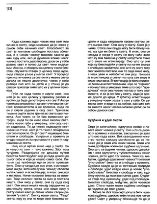 [83]
Када кажемо један човек има свет или
вичан је свету, онда мнивамо да је човек у
самом себи начинио свет. Способност за
свет је његовом слободом постала збиљ-
ска, и о неком човеку можемо казати да
има ауру или, ако је душевна клима неког
човека постала делотворна, да је он у себи
развио свет и почео да свет чини видљи-
вим. Ако он, с обзиром на целину свога бив-
ства, обухвата ствари у целину своје ауре,
онда ствари улазе у његов свет. У процесу
присности човека са светом иу имању света
догађа се нешто двоструко: човек у себи
развија оно што он јесте и у стању је да
ствари присвоји тиме што их у целини прис-
ваја.
Губи ли сада човек у смрти свет, оно
што је он као целину у времену развио и
пустио да буде делотворно као свет? Ако је
човекова способност за свет очитовање ње-
гове временитости а не времена, онда се
он у смрти уздиже у свој свет. Тренутак
тишине смрти јесте тренутак света овог чо-
века. Ако човек не би био временски ус-
тројен, онда би он имао само околни свет.
Њега човек губи у умирању, али свој свет
он задржава. То да човек надмашује свет
човек не стиче, него је то тако с обзиром на
његово порекло. Он је "свет" надмашио бив-
ством и слободом. Умирање у времену је
отуда повратак из пропалости у свет у над-
машивање света.
Онај ко је мртав више није у свету. Он
је напустио свет - тако кажемо. Због тога
тугујемо. Раздвајање се дешава путем
бивства бивствујућег које је сада дошло до
самог себе и које је нашло самог себе. Пи-
тање где пребивају мртви јесте превази-
ђено. Они су свуда где смо и ми, и истовре-
мено нигде, зато што су они "изнад" области
налажљивог и егзистенције, а ипак: они јесу
и ми јесмо. Начин њиховог бивства се изме-
нио. Твар околног света за њих је постала
ништа. Они нису у свету, они су сада свој
свет. Они више ништа немају заједничко са
реалношћу света, стога они више нису у
свету онако како је сваки човек својим ро-
ђењем "у свету". Они су изван света. "Твар"
света, коју су они по мери свог бивства ис-
црпли и сада направили својим светом, је-
сте њихов свет. Они нису у свету. Свет је у
њима. Стога они свуда могу бити близу на-
ма, ма где ми били у свету. А ипак, они се
никада и нигде у свету не могу наћи зато
што су они бивање-у-свету напустили тиме
што више не егзистирају. Оно што су они
који су бивствујући у свету на начин знања
ислободно захватили, оно што су они у току
свог живота постали, они то сада више нису,
а ипак увек и непобитно они јесу. Њихова
је егзистенција у свету постала све више и
више ништавна. Егзистенцијаје била скриве-
но бивање-испостављеним, које се "скрива"
и поништава у умирању тиме што смрт "пре-
дочава" ко је овај човек постао у току свог
живота, и ко је он био у свету, када је вре-
ме дошло до краја. У губитку егзистенције
у умирању човек захвата свет у себе. Он за-
хвата свет и води га са собом, као што већ
за живота неког човека можемо рећи: он са
собом доноси свет.
Судбина и удес смрти
Смрт је запечаћено, одлучено време и по-
вест неког човека у свету. Оно што се деси-
ло у времену и повести, закључено је зато
што оно сада важи. Већ свакодневно иску-
ство пружа хиљаду могућности да се по-
каже да је овим или оним чином, овим или
оним догађајем човекова судбина одлучена.
Оно што се једним чином, односно догађа-
јем г оже одлучити у тубивствовању неког
човека, јесте удес тог човека. Чиме се, ме-
ђутим, одређује удес неког човека? Његовом
"употребом" бивства и слободе у времену.
Судбина казује да је он потчињен природи
и слободи, удес казује како је човек “упо-
требљавао" бивство и слободу и тако суд-
бину пустио да постане његов удес. Судби-
на стоји под нужношћу, удес под слободом.
Бивство слободе, међутим, јесте човеков
удес. Стога човек може судбину слободно
да уздигне до свог удеса.
Може ли збогтогасмртуопштебитичове-
кова судбина, односно није ли она пре његов
удес? Смрт у умирању обзнањује то да је
 