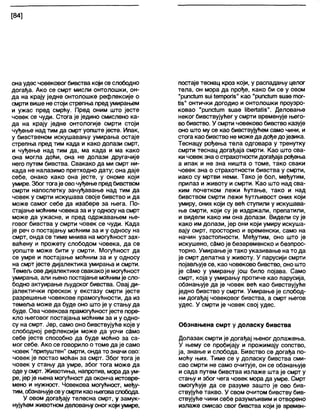 [84]
она удес човековог бивства који се слободно
догађа. Ако се смрт мисли онтолошки, он-
да на крају једне онтолошке рефлексије о
смрти више не стоји стрепња предумирањем
и ужас пред смрћу. Пред оним што јесте
човек се чуди. Стога је једино смислено ка-
да на крају једне онтологије смрти стоји
чуђење над тим да смрт уопште јесте. Ипак,
у бивственом искушавању умирања остаје
стрепња пред тим када и како долази смрт,
и чуђење над тим да, ма када и ма како
она могла доћи, она не долази другачије
него путем бивства. Свакако да ми смрт ни-
када не налазимо претходно дату; она даје
себе, онако како она јесте, у ономе који
умире. Збогтогаје овочуђење предбивством
смрти напослетку зачуђавање над тим да
човек у смрти искушава своје бивство и да
може самог себе да изабере за њега. По-
стајање моћним човека за иу односу на смрт
може да ужасне, и пред одржавањем ње-
говог бивства у смрти човек се чуди. Када
је реч о постајању моћним за и у односу на
смрт, онда се тиме мнива на могућност зах-
ваћену и прожету слободом човека, да се
уопште може бити у смрти. Могућност да
се умре и постајање моћним за и у односу
на смрт јесте дијапектика умирања и смрти.
Темељ ове дијалектике свакакоје могућност
умирања, али њено постајање моћнимје сло-
бодно актуирање људског бивства. Овај ди-
јалектички прескок у екстазу смрти јесте
разрешење човекове прамогућности, да из
темеља може да буде оно што је у стању да
буде. Ова човекова прамогућностјесте поре-
кло његовог постајања моћним за и у одно-
су на смрт. Јер, само оно бивствујуће које у
слободној рефлексији може да уочи с§мо
себе јесте способно да буде моћно за са-
мог себе. Ако се говорило о томе да је само
човек "припуштен" смрти, онда то значи ово:
човек је постао моћан за смрт. Због тога је
човек у стању да умре, због тога може да
оде у смрт. Животиња, напротив, морада ум-
ре, јерје њена могућност да оконча истовре-
мено и нужност. Човекова могућност, међу-
тим, обзнањујесеусмртикао његоваслобода.
У овом догађају телесна смрт, у замук-
нујућем животном деловањуоног који умире,
постаје теснац кроз који, у распадању целог
тела, он мора да прође, како би се у овом
"рипсШт 81м1етропз" као "рипсћлп зиае тог-
Из" о н т и ч к и догодио и онтолошки проузро-
ковао "рипс1ит зиае ПћеЛаИз". Деловање
неког бивствујућег у смрти временује њего-
вобивство. У смрти човеково бивство казује
оно што му се као бивствујућем само чини, и
стога као бивство не може да дође дојезика.
Теснацу рођења тела одговара у тренутку
смрти теснац догађаја смрти. Као што сва-
ки човек зна о страхотности догађаја рођења
а ипак и не зна ништа о томе, тако сваки
човек зна о страхотности бивства у смрти,
иако су мртви неми. Тако је бол, међутим,
прилаз и животу и смрти. Као што над сва-
ким почетком лежи ћутање, тако и над
бивством смрти лежи ћутљивост оних који
умиру, оних који су већ ступили у искушава-
ње смрти, који су је издржали, препатили,
и видели како им она долази. Видели су је
како им долази, јер они који умиру искуша-
вају смрт, просторно и временски, само на
начин узастопности. Међутим, оно што је
искушено, сЗмоје безвременско и безпрос-
торно. Умирање је тако указивање на то да
је смрт делатна у животу. У парусији смрти
појављује се, као човеково бивство, оно што
је сЗмо у умирању још било појава. Само
смрт, која у умирању протиче као парусија,
обзнањује да је човек већ као бивствујуће
једно бивство у смрти. Умирање је слобод-
ни догађај човековог бивства, а смрт његов
удес. У смрти је човек свој удес.
Обзнањена смрт у доласку бивства
Долазак смрти је догађај њеног долажења.
У њему се пробијају и прожимају сопство,
ја, знање и слобода. Бивство се догађа по-
моћу њих. Тиме се у доласку бивства сми-
сао смрти не само очитује, он се обзнањује
и сада путем бивства излаже шта је смрт у
стању и због чега човек мора да умре. Смрт
омогућује да се разуме зашто је ово бив-
ствујуће такво. У свом очитом бивству бив-
ствујуће чини себе разумљивим и отворено
излаже смисао свог бивства који је времен-
 