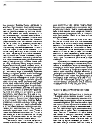 [85]
ски скривен у бивствујућем и неопозиво га
утврђује. Неопозивост бивства јесте моме-
нат смрти. Отуда човек не умире било коју
смрт, а такође не умире ни често ни понов-
љиво. Он умире ову своју једнократну и
непоновљиву смрт, као овај човек који ни у
смрти не може бити, односно постатм неко
други. Човек би већ у времену био неизмен-
љив као овај и очит као ниједан други ако
би био у стању да у времену недвосмис-
лено зна о овој својој Овости. Оно Ништа га
обуставља у реалитету промене и произво-
љности, отуда човек може привидно про-
пасти у телу и изгледати као угашен, може
да своје "лице изгуби" и постане анониман.
Ову произвољност човек преузима у смрти.
Она пада као моменат његовогтубивствова-
ња, чији непобитни господар егзистенција
никада није у стању да постане. Човек уми-
ре своју конкретну смрт у којој се бивство,
које он полазећи од свог порекла јесте, и
слббода, која му у времену омогућује корак
из тубивствовања у егзистенцију, прожима-
ју. Оно Ништа које у реалитету прожима
слобода изгубило је моћ. Смрт обзнањује
слободу бивствујућег његовим бивством.
Ми сада више не говоримо о ономе што је
човековом егзистенцијом скривено, односно
исто тако очито, него о општепознатом, које
очито јесте оно што оно јесте. Безегзистен-
тно бивство овог бивствујућег отворено оба-
вештава о самом себи. Бивство оног Ја више
није остављено тами оног Ништа у реалите-
ту, него оно јесте, оно што јесте, у опште-
познатости свога бивства. Оно што је у ег-
зистенцији било очито и скривено, сада је
општепознато. Дијалектика тубивствовања
и егзистенције укинута је у бивству. Тубив-
ствовање и егзистенција бивствујућег које
јеу реалитету више нисуу међусобној борби,
а сутон тубивствовања и егзистенције рас-
творен је у светлом бивству. Тек у смрти
показује човек своје право лице. У смрти
човек задобија лик свог бивства. Поглед у
лик неког ко је мртав допушта да се ово
наслути. Отуда маска мртвог не ',исказује“
ништа мање него маска неког живог.
Умирање је тако повратак тубивство-
вањау егзистенцију и егзистенције у бивство
овог бивствујућег које настаје у смрти. Смрт
је неопозива, а умирање непоновљиво зато
што је бивствујуће у смрти у слободи своје
биће онако како се оно у времену и повести
могло догодити временитошћу и повесно-
шћу бивствујућег. Смрт је за бивствујуће
гесЈисИоад еззе.
Оно штоостаје извесно, јесте то, да смрт
јесте и да долази, зато што она произлази
из бивства и што са оне стране времена
мора да обелодани ко је био овај човек ко-
ји је управо умро и ко он сада јесте. Тиме,
тематизовањем смрти, непосредно долази-
мо до проблема истине, јер смрт разоткрива
оно што је било скривено у егзистенцији;
она обзнањује оно штоје у реалитету мора-
ло да буде тако очито а да се ипак догоди
слободно.
Парадоксија онога Ништа и бивствујућег
обрће се у апорији смрти. Парадоксија оног
Ништа је парадоксија коначно-бивствујућег,
и напредак мисли води у повезаност онога
Ништа и времена, у којој корак преко оног
Ништа води у близину слободе и бивства у
догађају онога човековогЈа и путем времена
у преплитање Ја исмрти. Искуство умирања
показује да смрт обзнањује оно што се мни-
ва тиме да бивствујуће у умирању сада не-
опозиво доводи у појаву оно што, с обзиром
на свој почетак и свој крај, оно јесте.
Смисао у доласку бивства и слободе
Смр- је гесЈисИоас1зе јрзит; она је повратак
у бивство, које је постало очито путем сло-
боде. С оне стране времена човекова сло-
бода је одређена оним што је он у времену
слободнозахватио. Ово бивство, којеје сада
постало слободно, обзнањује се у смрти; јер
смртје споразум слободе и човековог бивст-
ва. Она разоткрива ко је човек после вре-
мена ико је он трајно. Смрт је слободом про-
жето бивство. У овом гесЈисНо асЈ зе јрзит
постепено у умирању пропадају време и
човекова повест. Он чини да ми нестајемо,
а ипак је на неки начин присутан, тако да
оне који су мртви можемо да уочимо. У
мртвима нам је њихово бивство близу и
 