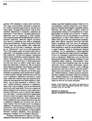 [86]
далеко. Ми говоримо с њима, иако они ћуте.
Тек сада, закључујући, можемо о њима ре-
ћи: такви и никакви другачији су они били на
свом крају. За једно мишљење, које је обу-
хваћено временом и повешћу, умирање је
прелазак у "тихоНишта". Заједно мишљење,
међутим, које се сједињује у себи самом,
као у једном једином безвременом и безпо-
весном тренутку, бивство смрти оставља
ово Ништа у времену иза себе и додирује
своје вечно бивство. Отуда су мртви у стању
да са нама иду кроз време. Ако, међутим,
тежимо да их спутамо у времену, чим смо
их се "докопали", они су се већ удаљили.
Они стоје према нама на начин оних који су
удаљени; то је медијум њиховог гесЈисИо, њи-
хов повратак, путем кога једино у доласку
смрти може произаћи њихово бивство. Миш-
љено с обзиром на нас, овај гес1ис1Јоје начин
на који су они нама близу. У овом удаљава-
њу они нас вуку ка себи и тиме смо у вре-
мену ми сами већ у повратку. Ми се полако
удаљавамо из времена, како бисмозадобили
наше безвремено бивство. Пропаст уми-
рања јесте начин на који ми нас потајно уда-
љавамо из времена како бисмо били трајни.
У овом гесЈисИоизвире преплитање оног Ни-
шта и умирања, времена и вечности. Сама
смрт, међутим, никако није ово преплитање,
односно ова дијалектика бивствујућег у вре-
мену; она је крај времена и повести, про-
паст тубивствовања, времена и умирања.
Кроз смрт нешто избија, али се не започиње
ништа што већ није било. Стога се о смрти не
може говорити као о почетку, негосамо као о
узласку вечности; оно што јесте није умира-
ње, него смрт. У узласку вечности произлази
почетак бивства једног бивствујућег. Смрт
је тако узлазак бивства. Смрт превазилази
себеуумирању као узлазак вечности, јерона
у умирању доводи до почетка оно што је
сада трајно. Оно што смрт јесте то избија у
умирању. За мишљење у времену она остаје
загонетка. Ова се решава уколико се наше
мишљење одваја од времена, а претходећа
вечност очитује у времену. Шта пропада у
умирању? Време. А шта избија? Вечност.
Апорија неизбежности смрти постаје у
умирању моћ бивства над оним Ништа. Смрт
влада над бивствујућим управо тиме што га
она доводи у његово бивство и што безте-
мељнаслободабивствујућегзадобијатемељ
бивства. Ми смо најпре у смрти, њоме се
ускраћујемо свему што је временито, и при-
дружујемо се ономе што је вечно. У пропа-
сти умирања ми се упознајемо са начином
удаљавања, и смрт сама враћа нас у нас
саме. Било да се ми нас претходно ускраћу-
јемо због смрти, односно било да нам моћ
смрти ускраћује све оно што је бивајуће,
увек је бивство то које нас одузима сваком
бивствујућем и чини да се ми сами догађамо
у нама самима. Тиме је обзнањен смисао
слободе. Он је прикривен у бивствујућем
зато што бивствојош није постало слободно.
Стога се слобода у реалитету може окре-
нути у самовољу. Међутим, што се бивство
више разоткрива као смисао слободе, то она
задобија више темеља. Претходност бив-
ства у оном бивствујућем које зна за своју
смртност јесте у основи претходно оцрта-
ни смисао слободе. У смрти, стога, слобода
долази до себе зато што се бивство разот-
крива као њен смисао. Зато је смрт, као на-
црт тубивствовања, толико оштра и несагле-
дљива у својим контурама. Смртје последња
реч тубивствовања и истовремено је она
узлазак бивства, као што сунце излази, апи
само не зна ни за какав залазак.
[Извор: Кис1оК ВегИпдег: "Оаз Р3(зе1 <јез Мепзсћеп јт
Сеће1тш5 (јез ТосЈез", Оаз №сГ|(8 ип(Ј <)ег Тос1, ГгапМиП
а т Мат, 1972, 85. 164-182]
Превео са немачког
Душан Ђорђевић Милеуснић
 