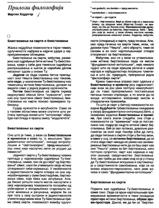 Прилози филозофији
Мартин Хајдегер /
□
Бивствовање ка смрти и бивствовање
Жаока најдубље повесности и тајни темељ
одлучености најбрже и најјаче удара у нај-
прикривенијим облицима.
Бивствовање ка смрти, међутим, разви-
јено као одређење бити истине Ту-бивство-
вања, крије у себи два темељна одређења
распукњавања и његов је највећим делом
несазнат одсев у ономе Ту:
Једном се овде скрива битна припад-
ност оног Ништа бивствовању као таквом,
што овде, у назначеномТу-бивствовању као
темељењу истине бивствовања, долази на
видело само у једној јединој одсечности.
Потом бивствовање ка смрти скрива
недокучиво обиље бити "нужности", опет
као ону пукотине самог бивствовања; бив-
ствовање ка смрти поново примерено ту-
бивању.
Судар нужности и могућности. Само се
у таквим областима може слутити шта уи-
стину припада ономе што "онтологија" обра-
ђује као бледу и празну смесу "модалитета”.
Бивствовање ка смрти
Оно што је тиме, у вези са Бивствовањем
и временом и само ту, тј. мишљено "фун-
даментално онтолошки", никада антропо-
лошки и "светоназорно", пред-мишљено1,
још нико није наслутио нити се усудио да
помисли2.
Јединост смрти уТу-бивствовању човека
припада у најизворније одређење Ту-бив-
ствовања, наиме, оно се до-гађа3од бијство-
вања4самог, како би утемељило своју истину
(отвореност себе-скривања). У необичности
и јединствености смрти отвара се оно нај-
неуобичајеније у свем бивствујућем, бијство-
вање сЗмо, које бива као зачуђење. Али,
да бисмо уопште нешто могли наслутити о
овој најизворнијој повезаности полазећи од
уобичајеног и искоришћеног стајалишта оп-
штег мнивања и рачунања, морали би се
пре тога у свој оштрини и јединствености
учинити видљивим везаТу-бивствовања пре-
ма сбмој смрти, повезаност између одлуч-
1УОг-де<Јасћ(, уогчЈепкеп = пред-мислити.
2п а с ћ с Је п к е п = п о ( с л е ) м и с л и т и .
3е г -е јд п е ( = д о -г о д и т и
4 5еуп = бијствовање. 5еуп је облик који се у немачком
језику, од средњег века (Мајстер Екхарт, на при-
мер), па све до Хегела (нпр. Феноиенологмја духа),
употребл>авао за бивство, бивствовање, биће - 8е1п,
реч која је, иначе, у овом облику настала касније,
реформисањем немачког језика. Хајдегер, међутим,
ности (отварања) исмрти, пред-течење. Али,
ово пред-течење ка смрти тиме, ипак, не
досеже пуко "Ништа", него обрнуто, тиме се
сасвим и из оног најспољашњијег отвара
отвореност за бијствовање.
Међутим, ако се у вези са утемељава-
њем истине бијствовања овде не мисли
"фундаментално онтолошки", није нимало
чудно што се овде кришом увлаче и шире
најгора и најбудапастија погрешна тумаче-
ња и што се, природно, приправља једна
"филозофија смрти".
Крива тумачења управо овог одељка у
Бивствовању и времену јесу најразговет-
нији знак за још увек потпуну немогућност
да се тамо припремљено постављање
питања поново спроведе, а то значи да се
вазда истовремено изворније мисли и
стваралачки превазиђе.
То што је смрт у битној повезаности из-
ворне будућости тубивствовања скицирана
у својој фундаментално-онтолошкој бити, у
оквирима задатка Бивствовања и време-
на, пре свега значи следеће: она стоји у
повезаности са "временом" које је постав-
љено као подручје нацрта истине самог биј-
ствовања. Већ је ово путоказ, довољно раз-
говетан за оног који такође хоће да пита,
да овде питање о смрти стоји у битној вези,
исамо у њој, са исгином бијствовања; да се
стога овде смрт никада не узима као занема-
ривање бијствовања нитида се башсмрт као
оно "Ништа" узима за бит бијствовања, него
потпуно супротно: смрт као највише и нај-
с п о ј Јашњије сведочанство бијствовања.
Али, овотреба да зна само онај које устању
да Ту-бивствовање искушава исаутемељу-
је у својствености самобивања, које се не
мнива морално-персонално, него увек из-
нова и само "фундаментално-онтолошки".
Бијствовање ка смрти
Појмити као одређење Ту-бивствовања и
само тако. Овде се врши најспољшњије пре-
меравање временитости и тиме поседање
простора истине бијствовања, објава вре-
ме-простора. Дакле, не да би се "бијство-
 