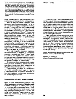 да би изразио нешто још темељније, "старије", у фи- 5 ЕгеЈдшб = догађај
лозофском смислу, од З ет (у смислу, рецимо, 8ејп
ипа 2еП), прибегава овом 'архаичном* облику, 5еуп.
Одлучио сам се за реч 'бијствовање', која иначе не
постоји у српском језику, како бих, колико је то могу-
ће, испратио основну Хајдегерову интенцију, поготово
што и сам Хајдегер, и у овом тексту, прави експлици-
тну разлику између 5 е т и 5еуп, која, узгред, постаје,
у великој мери, разумљива тек после увида у цело-
купни садржај књиге ВеЛгЗде гиг РИЛоаорИЈе (прим.
прев.).
вање" занемаривало, него да би се устано-
вио темељ његове пунобитне потврдивости.
Како је, међутим, бедно ијефтино изва-
дити реч "бивствовање ка смрти", да би се
на њој припремио један незграпан "поглед
на свет" и овај онда уметнуо у Бивствова-
ње и време. Привидно се овај план ост-
варује веома добро, пошто се у овој "књизи"
и иначе говори о оном "Ништа". Тако следи
прост закључак: бивствовање ка смрти, тј.
бивствовање ка ономе Ништа и ово као
бит тубивствовања! И ово не треба да буде
никакав нихилизам.
Међутим, људско бивање не треба да
се разреши у смрти и да се прогласи пуком
ништавношћу, него обрнуто: смрт треба да
се увуче у тубивствовање да би се тубив-
ствовање савладало у својој бестемељној
ширини и тако потпуно премерио темељ мо-
гућности истине бијствовања.
Али, није потребно да свако спроведе
ово бијствовање ка смрти и да у овој свој-
ствености преузме оно СЗмо Ту-бивствова-
ња, него је ово спровођење нужно само у
опсегу задатка полагања темеља питања о
бијствовању, задатка који, у сваком случају,
не остаје ограничен на филозофију.
Спровођење бивствовања ка смртидуж-
ност је само мислилаца другог почетка,
али сваки битни човек међу онима који ће
убудуће стварати може знати о томе.
Бивствовање ка смрти не би било до-
такнуто у својој битности када се ученима
у филозофији не би давала прилика за
бљутаво спрдање, а новинским пискарали-
ма право на уображеност.
“Светоназорно", бивствовање касмрти
остаје неприступачно, и када се оно погре-
шно протумачи тако као да би тиме требапо
да се научи смисао бивствовања уопште и
према томе његова "ништавост" у уобича-
јеном смислу, онда је све истргнуто из бит-
не повезаности. Оно битно се не извршава,
наиме укупно мишљење Ту-бивствовања,
оноу чијој се чистини пунинабивањабијство-
вања скривајуђи открива.
Смрт овде не долази у подручје у-те-
мељ-авајућег промишљања да би се "свет-
оназорно" подучавала једна "филозофија
смрти", него да би се питање бивствовања
тек довело на његов темељ и Ту-бивство-
вање као без-темељни темељ отворило,
помакло у нацрт, тј. раз-умело у смислу
Бивствовања и времена (а не, рецимо, да
би се смрт учинила "разумљивом" за жур-
налисту и ћифту).
(Извор: МагИп НекЈеддег: ВеПгЗде хиг РћИозорМе (Уот
Егејдш5), РгапкћЈП, 1989, 58. 282-286]
Превео са немачког
Душан Ђорђевић Милеуснић
Бивствовање ка смрти и бивствовање
Мора се увек поимати као одређење Ту-
-бивствовања, што ће рећи: Ту-бивствова-
ње само не садржи се у томе, него обрну-
то, укључује бивствовање ка смрти у себе,
и са овим укључивањем тек онојесте пуно,
без-темељно Ту-бивствовање, тј. оно "из-
међу" које "догађају"5 нуди тренутак и ме-
сто и које тако може да постане припадно
бивствовању. ■
 